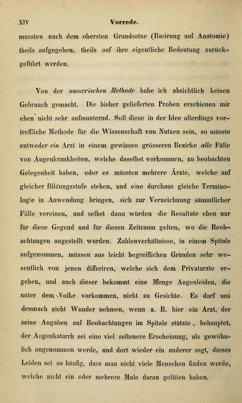 mussten nach dem obersten Grundsätze (Basirung auf Anatomie) theils aufgegeben, theils auf ihre eigentliche Bedeutung zurück- geführt werden. Von der numerischen Methode habe ich absichtlich keinen Gebrauch gemacht. Die bisher gelieferten Proben erschienen mir eben nicht sehr aufmunternd. Soll diese in der Idee allerdings vor- treffliche Methode für die Wissenschaft von Nutzen sein, so müsste entweder ein Arzt in einem gewissen grösseren Bezirke alle Fälle von Augenkrankheiten, welche daselbst vorkommen, zu beobachten Gelegenheit haben, oder es müssten mehrere Arzte, welche auf gleicher Bildungsstufe stehen, und eine durchaus gleiche Termino- logie in Anwendung bringen, sich zur Verzeichnung sämmtlicher Fälle vereinen, und selbst dann würden die Resultate eben nur für diese Gegend und für diesen Zeitraum gelten, wo die Beob- achtungen angestellt wurden. Zahlenverhältnisse, in einem Spitale aufgenommen, müssen aus leicht begreiflichen Gründen sehr we- sentlich von jenen differiren, welche sich dem Privatarzte er- geben, und auch dieser bekommt eine Menge Augenleiden, die unter dem, Volke vorkommen, nicht zu Gesichte. Es darf uns demnach nicht Wunder nehmen, wenn z. B. hier ein Arzt, der seine Angaben auf Beobachtungen im Spitale stützte , behauptet, der Augenkatarrh sei eine viel seltenere Erscheinung, als gewöhn- lich angenommen werde, und dort wieder ein anderer sagt, dieses Leiden sei so häufig, dass man nicht viele Menschen finden werde, welche nicht ein oder mehrere Male daran gelitten haben.