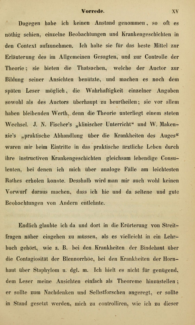 Dagegen habe ich keinen Anstand genommen, so oft es nothig schien, einzelne Beobachtungen und Krankengeschichten in den Context aufzunehmen. Ich halte sie für das beste Mittel zur Erläuterung des im Allgemeinen Gesagten, und zur Controlle der Theorie; sie bieten die Thatsachen, welche der Auetor zur Bildung seiner Ansichten benützte, und machen es noch dem späten Leser möglich, die Wahrhaftigkeit einzelner Angaben sowohl als des Auetors überhaupt zu beurtheilen; sie vor allem haben bleibenden Werth, denn die Theorie unterliegt einem steten Wechsel. J. N. Fischer's „klinischer Unterricht und W, Maken- zie's „praktische Abhandlung über die Krankheiten des Auges waren mir beim Eintritte in das praktische ärztliche Leben durch ihre instruetiven Krankengeschichten gleichsam lebendige Consu- lenten, bei denen ich mich über analoge Fälle am leichtesten Rathes erholen konnte. Desshalb wird man mir auch wohl keinen Vorwurf daraus machen, dass ich hie und da seltene und gute Beobachtungen von Andern entlehnte. Endlich glaubte ich da und dort in die Erörterung von Streit- fragen näher eingehen zu müssen, als es vielleicht in ein Lehr- buch gehört, wie z. B. bei den Krankheiten der Bindehaut über die Contagiosität der Blennorrhoe, bei den Krankheiten der Horn- haut über Staphylom u. dgl. m. Ich hielt es nicht für genügend, dem Leser meine Ansichten einfach als Theoreme hinzustellen; er sollte zum Nachdenken und Selbstforschen angeregt, er sollte in Stand gesetzt werden, mich zu controlliren, wie ich zu dieser