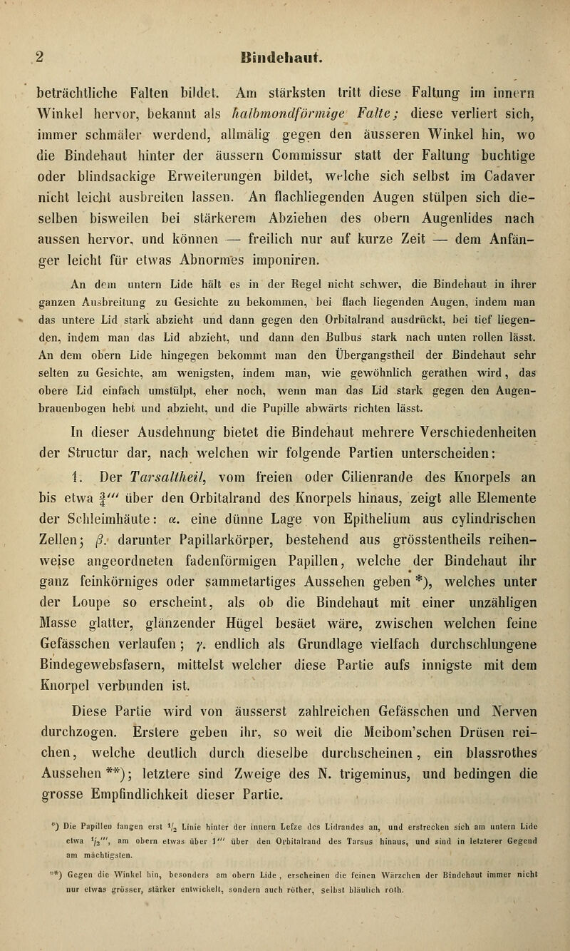 beträchtliche Falten bildet. Am stärksten tritt diese Faltung im innern Winkel hervor, bekannt als halbmondförmige Falte; diese verliert sich, immer schmäler werdend, allmälig gegen den äusseren Winkel hin, wo die Bindehaut hinter der äussern Commissur statt der Faltung buchtige oder blindsackige Erweiterungen bildet, welche sich selbst im Cadaver nicht leicht ausbreiten lassen. An flachliegenden Augen stülpen sich die- selben bisweilen bei stärkerem Abziehen des obern Augenlides nach aussen hervor, und können — freilich nur auf kurze Zeit -— dem Anfän- ger leicht für etwas Abnormes imponiren. An dem untern Lide hält es in der Regel nicht schwer, die Bindehaut in ihrer ganzen Ausbreitung zu Gesichte zu bekommen, bei flach liegenden Augen, indem man das untere Lid stark abzieht und dann gegen den Orbitalrand ausdrückt, bei tief liegen- den, indem man das Lid abzieht, und dann den Bulbus stark nach unten rollen lässt. An dem obern Lide hingegen bekommt man den Übergangstheil der Bindehaut sehr selten zu Gesichte, am wenigsten, indem man, wie gewöhnlich gerathen wird, das obere Lid einfach umstülpt, eher noch, wenn man das Lid stark gegen den Augen- brauenbogen hebt und abzieht, und die Pupille abwärts richten lässt. In dieser Ausdehnung bietet die Bindehaut mehrere Verschiedenheiten der Structur dar, nach welchen wir folgende Partien unterscheiden: 1. Der Tarsaltheil, vom freien oder Cilienrande des Knorpels an bis etwa §' über den Orbitalrand des Knorpels hinaus, zeigt alle Elemente der Schleimhäute: «. eine dünne Lage von Epithelium aus cylindrischen Zellen^ ß. darunter Papillarkörper, bestehend aus grösstenteils reihen- weise angeordneten fadenförmigen Papillen, welche der Bindehaut ihr ganz feinkörniges oder sammetartiges Aussehen geben *), welches unter der Loupe so erscheint, als ob die Bindehaut mit einer unzähligen Masse glatter, glänzender Hügel besäet wäre, zwischen welchen feine Gefässchen verlaufen; y. endlich als Grundlage vielfach durchschlungene Bindegewebsfasern, mittelst welcher diese Partie aufs innigste mit dem Knorpel verbunden ist. Diese Partie wird von äusserst zahlreichen Gefässchen und Nerven durchzogen. Erstere geben ihr, so weit die Meibom'schen Drüsen rei- chen, welche deutlich durch dieselbe durchscheinen, ein blassrothes Aussehen **); letztere sind Zweige des N. trigeminus, und bedingen die grosse Empfindlichkeit dieser Partie. *) Die Papillen fangen erst 1I2 Linie hinter der innern Lefze des Lidrandes an, und erstrecken sich am untern Lide etwa '/»', am obern etwas über 1' über den Orbitalrand des Tarsus hinaus, und sind in letzterer Gegend am mächtigsten. *) Gegen die Winkel hin, besonders am obern Lide , erscheinen die feinen Wärzchen der Bindehaut immer nicht nur etwas grösser, stärker entwickelt, sondern auch röther, selbst bläulich roth.