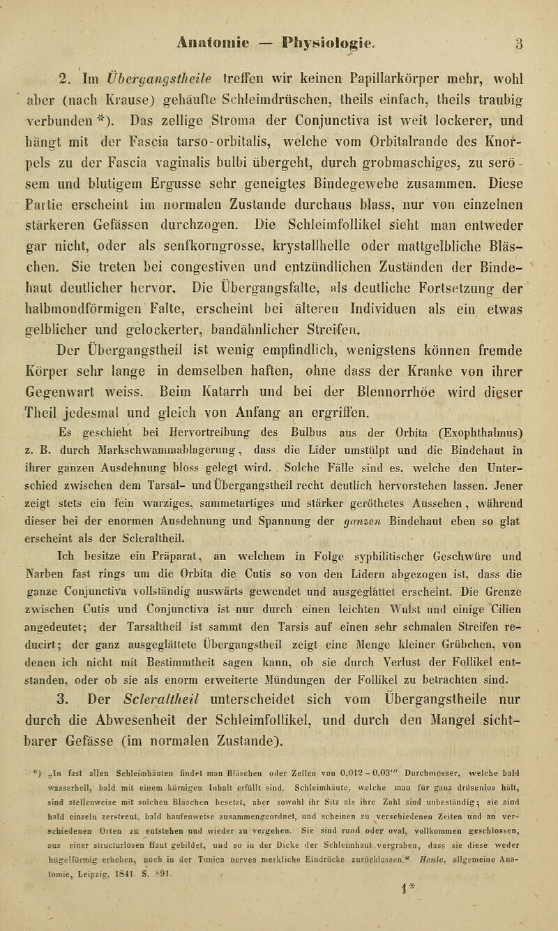 2. Im Übergangstheile treffen wir keinen Papillarkörper mehr, wohl aber (nach Krause) gehäufte Schleimdrüschen, theils einfach, theils traubig verbunden *). Das zellige Stroma der Conjunctiva ist weit lockerer, und hängt mit der Fascia tarso-orbitalis, welche vom Orbilalrande des Knor- pels zu der Fascia vaginalis bulbi übergeht, durch grobmaschiges, zu serö - sem und blutigem Ergüsse sehr geneigtes Bindegewebe zusammen. Diese Partie erscheint im normalen Zustande durchaus blass, nur von einzelnen stärkeren Gefässen durchzogen. Die Schleimfollikel sieht man entweder gar nicht, oder als senfkorngrosse, krystallhelle oder mattgelbliche Bläs- chen. Sie treten bei congestiven und entzündlichen Zuständen der Binde- haut deutlicher hervor, Die Übergangsfalte, als deutliche Fortsetzung der halbmondförmigen Falte, erscheint bei älteren Individuen als ein etwas gelblicher und gelockerter, bandähnlicher Streifen. Der Übergangstheil ist wenig empfindlich, wenigstens können fremde Körper sehr lange in demselben haften, ohne dass der Kranke von ihrer Gegenwart weiss. Beim Katarrh und bei der Blennorrhoe wird dieser Theil jedesmal und gleich von Anfang an ergriffen. Es geschieht bei Hervortreihung des Bulbus aus der Orbita (Exophthalmus) z. B. durch Markschwammablagerung, dass die Lider umstülpt und die Bindehaut in ihrer ganzen Ausdehnung bloss gelegt wird. Solche Fälle sind es, welche den Unter- schied zwischen dem Tarsal- und Übergangstheil recht deutlich hervorstehen lassen. Jener zeigt stets ein fein warziges, sammetartiges und stärker geröthetes Aussehen, während dieser bei der enormen Ausdehnung und Spannung der ganzen Bindehaut eben so glat erscheint als der Scleraltheil. Ich besitze ein Präparat, an welchem in Folge syphilitischer Geschwüre und Karben fast rings um die Orbita die Cutis so von den Lidern abgezogen ist, dass die ganze Conjunctiva vollständig auswärts gewendet und ausgeglättet erscheint. Die Grenze zwischen Cutis und Conjunctiva ist nur durch einen leichten Wulst und einige Cilien angedeutet; der Tarsaltheil ist sammt den Tarsis auf einen sehr schmalen Streifen re- ducirt; der ganz ausgeglättete Übergangstheil zeigt eine Menge kleiner Grübchen, von denen ich nicht mit Bestimmtheit sagen kann, ob sie durch Verlust der Follikel ent- standen, oder ob sie als enorm erweiterte Mündungen der Follikel zu betrachten sind. 3. Der Scleraltheil unterscheidet sich vom Übergangstheile nur durch die Abwesenheit der Schleimfollikel, und durch den Mangel sicht- barer Gefässe (im normalen Zustande). c) ..In fast allen Schleimbänlen findet man Bläschen oder Zellen von 0,012-0,03' Durchmesser, welche bald wasserhell, bald mit einem körnigen Inhalt erfüllt sind. Schleimhäute, welche man für ganz drüsenlos hält, sind stellenweise mit solchen Bläschen besetzt, aber sowohl ihr Sitz als ihre Zahl sind unbeständig; sie sind hald einzeln zerstreut, bald haufenweise zusammengeordnet, und scheinen zu verschiedenen Zeiten und an ver- schiedenen Orten zu entstehen und wieder zu vergehen. Sie sind rund oder oval, vollkommen geschlossen, aus einer structurlosen Haut gebildet, und so iu der Dicke der Schleimhaut vergraben, dass sie diese weder hügelförmig erheben, noch in der Tunica nervea merkliche Eindrücke zurücklassen. Henle, allgemeine Ana- tomie, Leipzig, 1841 S. *91. 1*