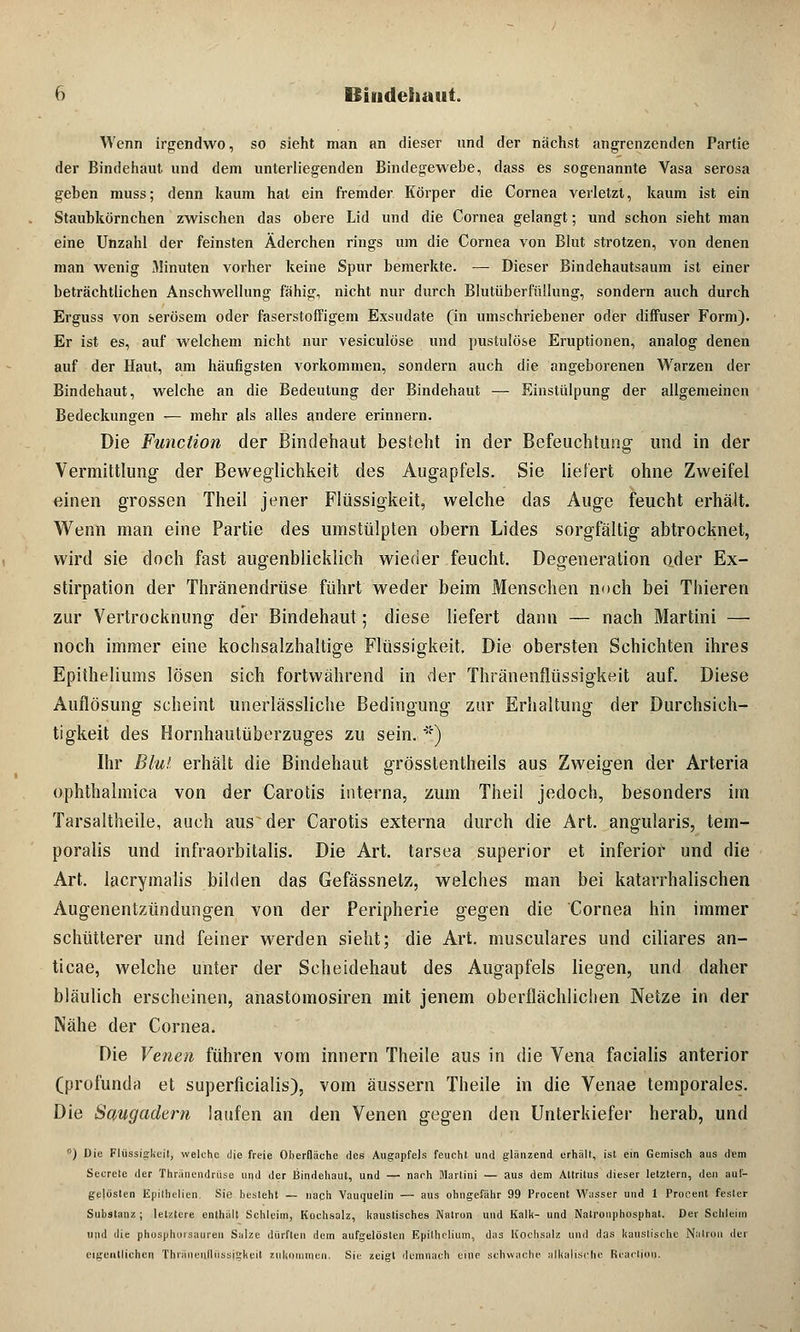 Wenn irgendwo, so sieht man an dieser und der nächst angrenzenden Partie der Bindehaut und dem unterliegenden Bindegewebe, dass es sogenannte Vasa serosa geben muss; denn kaum hat ein fremder Körper die Cornea verletzt, kaum ist ein Staubkörnchen zwischen das obere Lid und die Cornea gelangt; und schon sieht man eine Unzahl der feinsten Äderchen rings um die Cornea von Blut strotzen, von denen man wenig Minuten vorher keine Spur bemerkte. — Dieser Bindehautsaum ist einer beträchtlichen Anschwellung fähig, nicht nur durch Blutüberfüllung, sondern auch durch Erguss von serösem oder faserstoffigem Exsudate (in umschriebener oder diffuser Form). Er ist es, auf welchem nicht nur vesiculöse und pustulöse Eruptionen, analog denen auf der Haut, am häufigsten vorkommen, sondern auch die angeborenen Warzen der Bindehaut, welche an die Bedeutung der Bindehaut — Einstülpung der allgemeinen Bedeckungen — mehr als alles andere erinnern. Die Function der Bindehaut besteht in der Befeuchtung und in der Vermittlung- der Beweglichkeit des Augapfels. Sie liefert ohne Zweifel einen grossen Theil jener Flüssigkeit, welche das Auge feucht erhält. Wenn man eine Partie des umstülpten obern Lides sorgfältig abtrocknet, wird sie doch fast augenblicklich wieder feucht. Degeneration oder Ex- stirpation der Thränendrüse führt weder beim Menschen noch bei Thieren zur Vertrocknung der Bindehaut; diese liefert dann — nach Martini — noch immer eine kochsalzhaltige Flüssigkeit. Die obersten Schichten ihres Epifheliums lösen sich fortwährend in der Thränenflüssigkeit auf. Diese Auflösung scheint unerlässliche Bedingung zur Erhaltung der Durchsich- tigkeit des Hornhautüberzuges zu sein. *::) Ihr Blut erhält die Bindehaut grösstenteils aus Zweigen der Arteria ophthalmica von der Carotis interna, zum Theil jedoch, besonders im Tarsaltheile, auch aus~ der Carotis externa durch die Art. angularis, tem- poralis und infraorbitalis. Die Art. tarsea superior et inferior und die Art. lacrymalis bilden das Gefässnelz, welches man bei katarrhalischen Augenentzündungen von der Peripherie gegen die Cornea hin immer schütterer und feiner werden sieht; die Art. musculares und ciliares an- ticae, welche unter der Scheidehaut des Augapfels liegen, und daher bläulich erscheinen, anastomosiren mit jenem oberflächlichen Netze in der Nähe der Cornea. Die Venen führen vom innern Theile aus in die Vena facialis anterior (profunda et superficialis), vom äussern Theile in die Venae temporales. Die Saugadern laufen an den Venen gegen den Unterkiefer herab, und '') Die Flüssigkeit, welche die freie Oberfläche des Augapfels feucht und glänzend erhält, ist ein Gemisch aus dem Secrete der Thränendrüse und der Bindehaut, und — nach Martini — aus dem Altritus dieser letztem, den auf- gelösten Epilhelien. Sie besteht — nach Vauquelin — aus ohngefähr 99 Procent Wasser und 1 ProCent fester Substanz ; letztere enthält Schleim, Kochsalz, kaustisches Natron und Kalk- und Nalronphosphat. Der Schleim und die phosphoisauren Salze dürften dem aufgelösten Epilhclium, das Kochsalz und das kaustische Natron der eigentlichen Thränenlliissigkeil zukommen. Sie zeigt demnach eine schwache alkalische Reactiou.