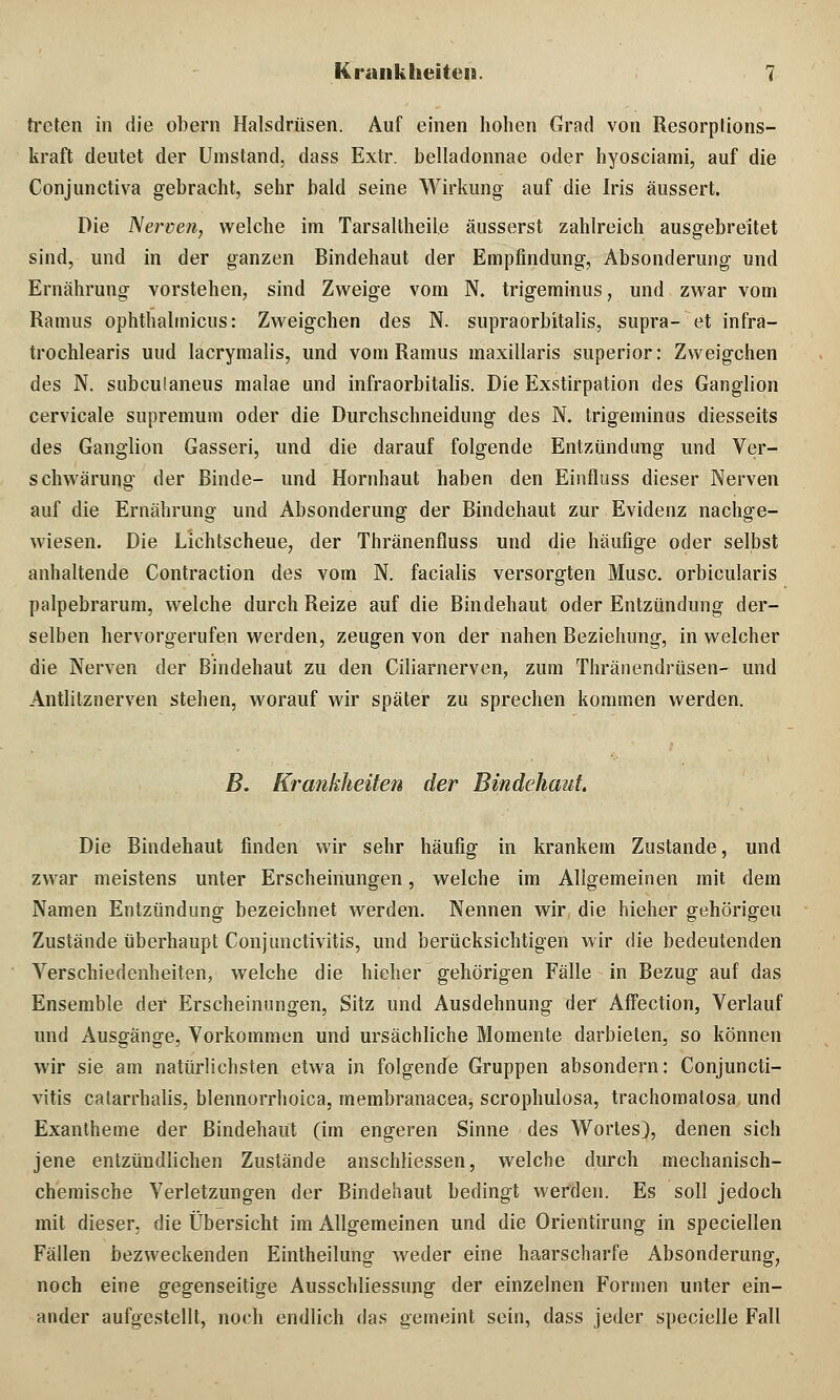 treten in die obern Halsdrüsen. Auf einen hohen Grad von Resorptions- kraft deutet der Umstand, dass Extr. belladonnae oder hyosciami, auf die Conjunctiva gebracht, sehr bald seine Wirkung auf die Iris äussert. Die Nerven, welche im Tarsaltheile äusserst zahlreich ausgebreitet sind, und in der ganzen Bindehaut der Empfindung, Absonderung und Ernährung vorstehen, sind Zweige vom N. trigeminus, und zwar vom Raums ophthalmicus: Zweigchen des N. supraorbitalis, supra- et infra- trochlearis uud lacrymalis, und vom Raums maxillaris superior: Zweigchen des N. snbculaneus malae und infraorbitalis. Die Exstirpation des Ganglion cervicale supremum oder die Durchschneidung des N. trigeminus diesseits des Ganglion Gasseri, und die darauf folgende Entzündung und Ver- schwärung der Binde- und Hornhaut haben den Einfluss dieser Nerven auf die Ernährung und Absonderung der Bindehaut zur Evidenz nachge- wiesen. Die Lichtscheue, der Thränenfluss und die häufige oder selbst anhaltende Contraction des vom N. facialis versorgten Muse, orbicularis palpebrarum, welche durch Reize auf die Bindehaut oder Entzündung der- selben hervorgerufen werden, zeugen von der nahen Beziehung, in welcher die Nerven der Bindehaut zu den Ciliarnerven, zum Thränendrüsen- und Antlitznerven stehen, worauf wir später zu sprechen kommen werden. B. Krankheiten der Bindehaut Die Bindehaut finden wir sehr häufig in krankem Zustande, und zwar meistens unter Erscheinungen, welche im Allgemeinen mit dem Namen Entzündung bezeichnet werden. Nennen wir die hieher gehörigen Zustände überhaupt Conjunctivitis, und berücksichtigen wir die bedeutenden Verschiedenheiten, welche die hieher gehörigen Fälle in Bezug auf das Ensemble der Erscheinungen, Sitz und Ausdehnung der Affection, Verlauf und Ausgänge, Vorkommen und ursächliche Momente darbieten, so können wir sie am natürlichsten etwa in folgende Gruppen absondern: Conjuncti- vitis catarrhalis, blennorrhoica, membranacea, scrophulosa, trachomatosa und Exantheme der Bindehaut (im engeren Sinne des Wortes), denen sich jene entzündlichen Zustände anschliessen, welche durch mechanisch- chemische Verletzungen der Bindehaut bedingt werden. Es soll jedoch mit dieser, die Übersicht im Allgemeinen und die Orientirung in speciellen Fällen bezweckenden Eintheilung weder eine haarscharfe Absonderung, noch eine gegenseitige Ausschliessung der einzelnen Formen unter ein- ander aufgestellt, noch endlich das gemeint sein, dass jeder specielle Fall