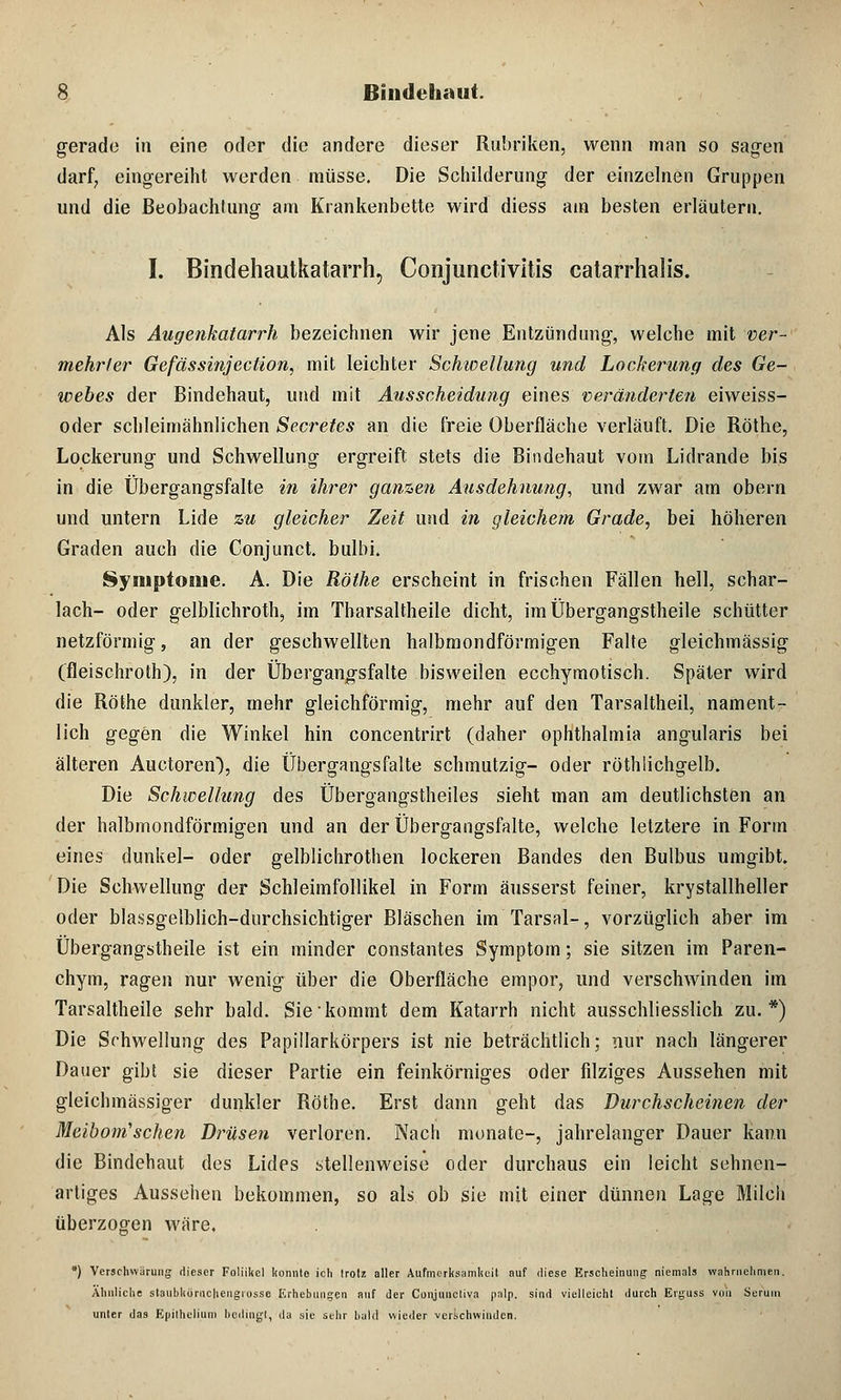 gerade in eine oder die andere dieser Rubriken, wenn man so sagen darf, eingereiht werden müsse. Die Schilderung der einzelnen Gruppen und die Beobachtung am Krankenbette wird diess am besten erläutern. I. Bindehautkatarrh, Conjunctivitis catarrhalis. Als Augenkatarrh bezeichnen wir jene Entzündung, welche mit ver- mehrter Gefässinjection, mit leichter Schwellung und Lockerung des Ge- webes der Bindehaut, und mit Ausscheidung eines veränderten eiweiss- oder schleimähnlichen Secretes an die freie Oberfläche verläuft. Die Röthe, Lockerung und Schwellung ergreift stets die Bindehaut vom Lidrande bis in die Übergangsfalte in ihrer ganzen Ausdehnung, und zwar am obern und untern Lide zu gleicher Zeit und in gleichem Grade, bei höheren Graden auch die Conjunct. bulbi. Symptome. A. Die Röthe erscheint in frischen Fällen hell, Schar- lach- oder gelblichroth, im Tbarsaltheile dicht, im Übergangstheile schütter netzförmig, an der geschwellten halbmondförmigen Falte gleichmässig (fleischroth), in der Übergangsfalte bisweilen ecchymotisch. Später wird die Röthe dunkler, mehr gleichförmig, mehr auf den Tarsaltheil, nament- lich gegen die Winkel hin concentrirt (daher Ophthalmia angularis bei älteren Auetoren), die Übergangsfalte schmutzig- oder röthiichgelb. Die Schwellung des Übergangstheiles sieht man am deutlichsten an der halbmondförmigen und an der Übergangsfalte, welche letztere in Form eines dunkel- oder gelblichrothen lockeren Bandes den Bulbus umgibt. Die Schwellung der Schleimfollikel in Form äusserst feiner, krystallheller oder blassgelblich-dnrchsichtiger Bläschen im Tarsal-, vorzüglich aber im Übergangstheile ist ein minder constantes Symptom; sie sitzen im Paren- chym, ragen nur wenig über die Oberfläche empor, und verschwinden im Tarsaltheile sehr bald. Sie kommt dem Katarrh nicht ausschliesslich zu.*) Die Schwellung des Papülarkörpers ist nie beträchtlich; nur nach längerer Dauer gibt sie dieser Partie ein feinkörniges oder filziges Aussehen mit gleichmässiger dunkler Röthe. Erst dann geht das Durchscheinen der Meibom'sehen Drüsen verloren. Nach monate-, jahrelanger Dauer kann die Bindehaut des Lides stellenweise oder durchaus ein leicht sehnen- artiges Aussehen bekommen, so als ob sie mit einer dünnen Lage Milch überzogen wäre. *) Verschwürung dieser Follikel konnte ich trotz aller Aufmcrksamlieit auf diese Erscheinung niemals wahrnehmen. Ähnliche staubl(ürnc|\engiosse Erhebungen auf der Conjunctiva palp. sind vielleicht durch Erguss von Serum unter das Epilheliurn bedingt, da sie sehr bald wieder verschwinden.