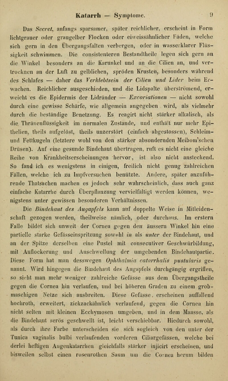 Das Secret, anfangs sparsamer, später reichlicher, erscheint in Form lichtgrauer oder graugelber Flocken oder eiweissähnlicher Fäden, welche sich gern in den Übergangsfalten verbergen, oder in wasserklarer Flüs- sigkeit schwimmen. Die consistenteren Bestandteile legen sich gern an die Winkel besonders an die Karünkel und an die Cilien an, und ver- trocknen an der Luft zu gelblichen, spröden Krusten, besonders während des Schlafes — daher das Verklebtsein der Cilien und Lider beim Er- wachen. Reichlicher ausgeschieden, und die Lidspalte überströmend, er- weicht es die Epidermis der Lidränder — Excoriationen — nicht sowohl durch eine gewisse Schärfe, wie allgemein angegeben wird, als vielmehr durch die beständige Benetzung. Es reagirt nicht stärker alkalisch, als die. Thränenflüssigkeit im normalen Zustande, und enthält nur mehr Epi- thelien, theils aufgelöst, theils unzerstört (einfach abgestossen), Schleim- und Fettkugeln (letztere wohl von den stärker absondernden Meibom'schen Drüsen). Auf eine gesunde Bindehaut übertragen, ruft es nicht eine gleiche Reihe von Krankheitserscheinungen hervor, ist also nicht ansteckend. So fand ich es wenigstens in einigen, freilich nicht genug zahlreichen Fällen, welche ich zu Impfversuchen benützte. Andere, später anzufüh- rende Thatsachen machen es jedoch sehr wahrscheinlich, dass auch ganz einfache Katarrhe durch Überpflanzung vervielfältigt werden können, we- nigstens unter gewissen besonderen Verhältnissen. Die Bindehaut des Augapfels kann auf doppelte Weise in Mitleiden- schaft gezogen werden, theilweise nämlich, oder durchaus. Im erstem Falle bildet sich unweit der Cornea gegen den äussern Winkel hin eine partielle starke Gefässeinspritzung sowohl in als unter der Bindehaut, und an der Spitze derselben eine Pustel mit consecutiver Geschwürbildung, mit Auflockerung und Anschwellung der umgebenden Bindehautpartie. Diese Form hat man desswegen Ophthalmia catarrhalis pustularis ge- nannt. Wird hingegen die Bindehaut des Augapfels durchgängig ergriffen, so sieht man mehr weniger zahlreiche Gefässe aus dem Übergangstheile gegen die Cornea hin verlaufen, und bei höheren Graden zu einem grob- maschigen Netze sich ausbreiten. Diese Gefässe. erscheinen auffallend hochroth, erweitert, zickzackähnlich verlaufend, gegen die Cornea hin nicht selten mit kleinen Ecchymosen umgeben, und in dem Maasse, als die Bindehaut serös geschwellt ist, leicht verschiebbar. Hiedurch sowohl, als durch ihre Farbe unterscheiden sie sich sogleich von den unter der Tunica vaginalis bulbi verlaufenden vorderen Ciliargefässen, welche bei derlei heftigen Augenkatarrhen gleichfalls stärker injicirt erscheinen, und bisweilen selbst einen rosenrothen Saum um die Cornea herum bilden