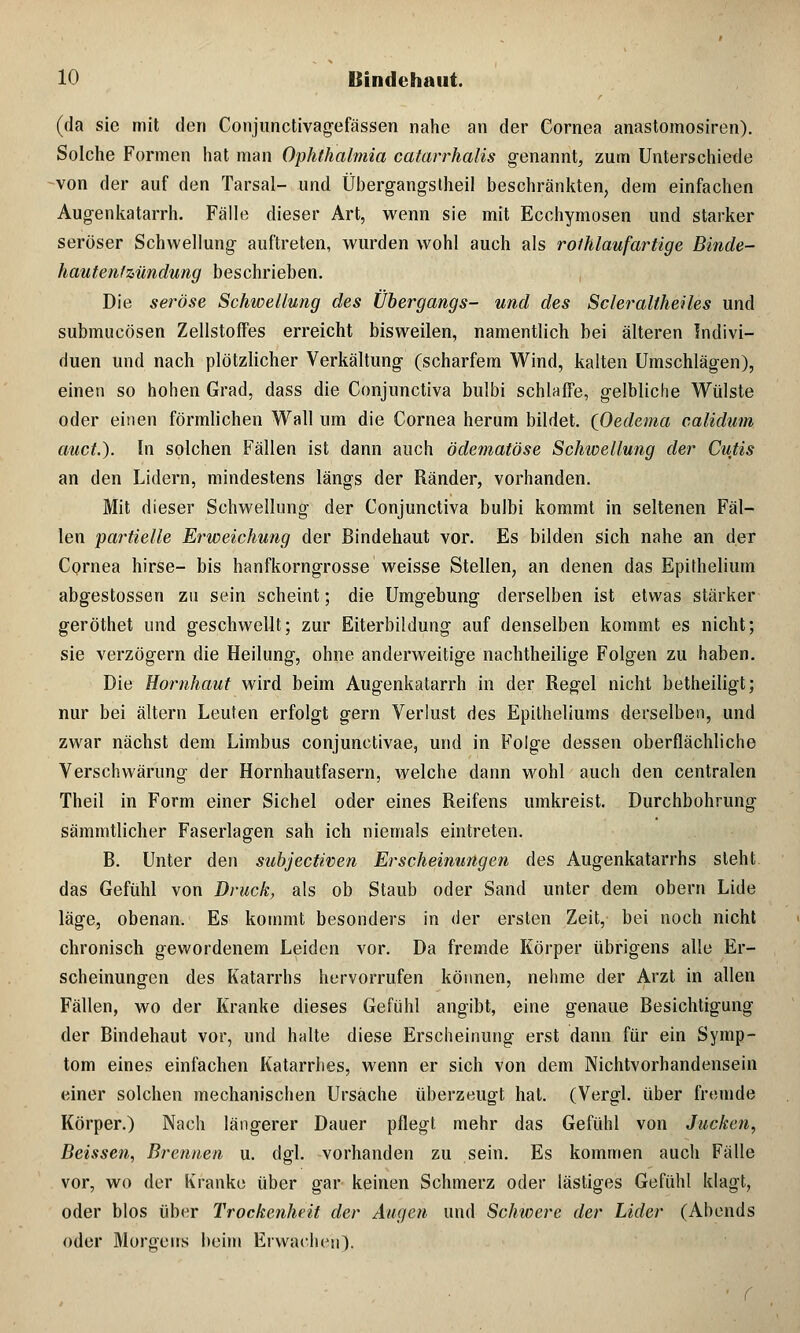 (da sie mit den Conjunctivagefässen nahe an der Cornea anastomosiren). Solche Formen hat man Ophthalmia catarrhalis genannt, zum Unterschiede -von der auf den Tarsair- und Übergangstheil beschränkten, dem einfachen Augenkatarrh. Fälle dieser Art, wenn sie mit Ecchymosen und starker seröser Schwellung auftreten, wurden wohl auch als rolhlaufartige Binde- hautentzündung beschrieben. Die seröse Schwellung des Übergangs- und des Scleraltheiles und submucösen Zellstoffes erreicht bisweilen, namentlich bei älteren Indivi- duen und nach plötzlicher Verkältung (scharfem Wind, kalten Umschlägen), einen so hohen Grad, dass die Conjunctiva bulbi schlaffe, gelbliche Wülste oder einen förmlichen Wall um die Cornea herum bildet. QOedema calidum auct.). In solchen Fällen ist dann auch ödematöse Schwellung der Cutis an den Lidern, mindestens längs der Ränder, vorhanden. Mit dieser Schwellung der Conjunctiva bulbi kommt in seltenen Fäl- len -partielle Erweichung der Bindehaut vor. Es bilden sich nahe an der Cornea hirse- bis hanfkorngrosse weisse Stellen, an denen das Epithelium abgestossen zu sein scheint; die Umgebung derselben ist etwas stärker geröthet und geschwellt; zur Eiterbildung auf denselben kommt es nicht; sie verzögern die Heilung, ohne anderweitige nachtheilige Folgen zu haben. Die Hornhaut wird beim Augenkatarrh in der Regel nicht betheiligt; nur bei altern Leuten erfolgt gern Verlust des Epitheliums derselben, und zwar nächst dem Limbus conjunctivae, und in Folge dessen oberflächliche Verschwärung der Hornhautfasern, welche dann wohl auch den centralen Theil in Form einer Sichel oder eines Reifens umkreist. Durchbohrung sämmtlicher Faserlagen sah ich niemals eintreten. B. Unter den subjectwen Erscheinungen des Augenkatarrhs steht das Gefühl von Druck, als ob Staub oder Sand unter dem obern Lide läge, obenan. Es kommt besonders in der ersten Zeit, bei noch nicht chronisch gewordenem Leiden vor. Da fremde Körper übrigens alle Er- scheinungen des Katarrhs hervorrufen können, nehme der Arzt in allen Fällen, wo der Kranke dieses Gefühl angibt, eine genaue Besichtigung der Bindehaut vor, und halte diese Erscheinung erst dann für ein Symp- tom eines einfachen Katarrhes, wenn er sich von dem Nichtvorhandensein einer solchen mechanischen Ursache überzeugt hat. (Vergl. über fremde Körper.) Nach längerer Dauer pflegt mehr das Gefühl von Jucken, Beissen, Brennen u. dgl. vorhanden zu sein. Es kommen auch Fälle vor, wo der Kranke über gar keinen Schmerz oder lästiges Gefühl klagt, oder blos über Trockenheit der Augen und Schwere der Lider (Abends oder Morgens beim Erwachen).