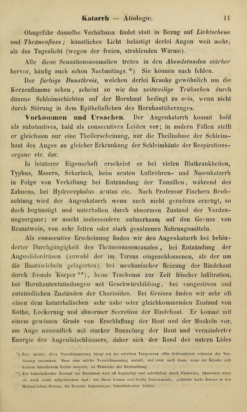 Ohngefähr dasselbe Verhältniss findet statt in Bezug auf Lichtscheue und Thränenfluss; künstliches Licht belästigt derlei Augen weit mehr, als das Tageslicht (wegen der freien, strahlenden Wärme). Alle diese Sensationsanomalien treten in den Abendstunden stärker hervor, häufig auch schon Nachmittags. *) Sie können auch fehlen. Der farbige Dunstkreis, welchen derlei Kranke gewöhnlich um die Kerzenflamme sehen, scheint so wie das zeitweilige Trübsehen durch dünnne Schleimschichten auf der Hornhaut bedingt zu sein, wenn nicht durch Störung in dem Epithelialleben des Hornhautüberzuges. Vorkommen und Ursachen. Der Augenkatarrh kommt bald als substantives, bald als consecutives Leiden vor; in andern Fällen stellt er gleichsam nur eine Theilerscheinung, nur die Theilnahme der Schleim- haut des Auges an gleicher Erkrankung der Schleimhäute der Respirations- organe etc. dar. In letzterer Eigenschaft erscheint er bei vielen Blutkrankheiten, Typhus, Masern, Scharlach, beim acuten Luftröhren- und Nasenkatarrh in Folge von Verkältung bei Entzündung der Tonsillen, während des Zahnens, bei Hydrocephalus acutus etc. Nach Professor Fischers Beob- achtung wird der Augenkatarrh wenn auch nicht geradezu erzeugt, so doch begünstigt und unterhalten durch abnormen Zustand der Verdau- ungsorgane; er macht insbesondere aufmerksam auf den Geuuss von Branntwein, von sehr fetten oder stark gesalzenen Nahrungsmitteln. Als consecutive Erscheinung finden wir den Augenkatarrh bei behin- derter Durchgängigkeit des Thiänennasencanales, bei Entzündung der Augenliderdrüsen (sowohl der im Tarsus eingeschlossenen, als der um die Haarzwiebeln gelagerten), bei mechanischer Reizung der Bindehaut durch fremde Körper **), beim Trachoma zur Zeit frischer Infiltration, bei Hornhautentzündungen mit Geschwürsbildung, bei congestiven und entzündlichen Zuständen der Chorioidea. Bei Greisen finden wir sehr oft einen dem katarrhalischen sehr nahe oder gleichkommenden Zustand von Röthe, Lockerung und abnormer Secretion der Bindehaut. Er kommt mit einem gewissen Grade von Erschlaffung der Haut und der Muskeln vor, am Auge namentlich mit starker Runzelung der Haut und verminderter Energie des Augenlidschliessers, daher sich der Rand des untern Lides B) Beer meinte, diese Verschlimmerung hängt mit der erhöhten Turgescenz aller Schleimhäute während der Ver- dauung zusammen. Dass eine solche Verschlimmerung eintritt, und zwar anch dann< wenn der Kranke sicji keinem künstlichem Lichte aussetzt, ist Thatsache der Beobachtung. *) Ein katarrhalischer Zustand der Bindehaut wird oft begünstigt und unterhalten durch Chalazien, besonders wenn sie nach innen aufgebrochen sind ; bei altern Leuten sind häufig Concremente, gelbliche harte Körner in den .tleibom'schen Drusen, die Ursache langwieriger katarrhalischer Zufälle.