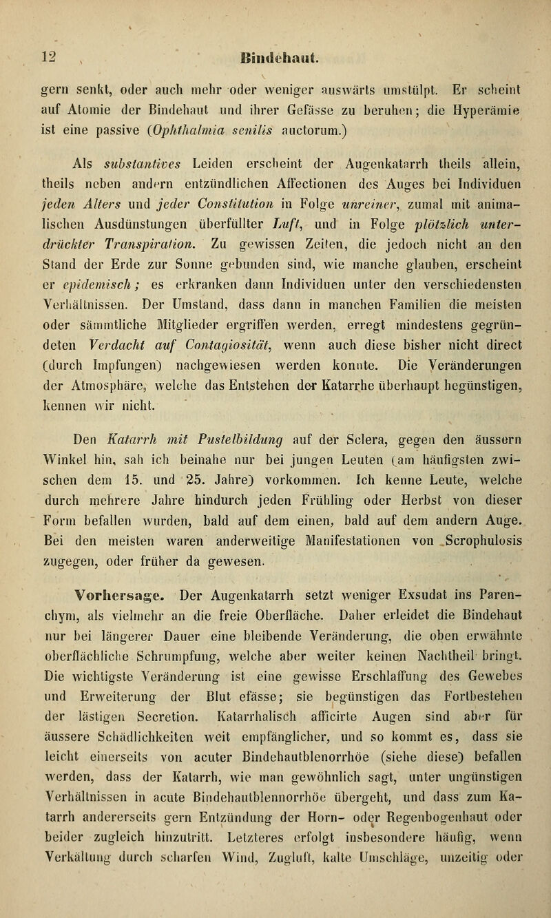 gern senkt, oder auch mehr oder weniger auswärts umstülpt. Er scheint auf Atomie der Bindehaut und ihrer Gefässe zu beruhen; die Hyperämie ist eine passive {Ophthalmia senilis auctorum.) Als Substantive s Leiden erscheint der Augenkatarrh theils allein, theils neben andern entzündlichen Affectionen des Auges bei Individuen jeden Alters und jeder Constitution in Folge unreiner, zumal mit anima- lischen Ausdünstungen überfüllter Luft, und in Folge plötzlich unter- drückter Transpiration. Zu gewissen Zeiten, die jedoch nicht an den Stand der Erde zur Sonne gebunden sind, wie manche glauben, erscheint er epidemisch; es erkranken dann Individuen unter den verschiedensten Verhältnissen. Der Umstand, dass dann in manchen Familien die meisten oder sämmtliche Mitglieder ergriffen werden, erregt mindestens gegrün- deten Verdacht auf Contagiosität, wenn auch diese bisher nicht direct (durch Impfungen) nachgewiesen werden konnte. Die Veränderungen der Atmosphäre, welche das Entstehen der Katarrhe überhaupt hegünstigen, kennen wir nicht. Den Katarrh mit Pustelbildung auf der Sclera, gegen den äussern Winkel hin, sah ich beinahe nur bei jungen Leuten (am häufigsten zwi- schen dem 15. und 25. Jahre) vorkommen. Ich kenne Leute, welche durch mehrere Jahre hindurch jeden Frühling oder Herbst von dieser Form befallen wurden, bald auf dem einen, bald auf dem andern Auge. Bei den meisten waren anderweitige Manifestationen von Scrophulosis zugegen, oder früher da gewesen. Vorhersage. Der Augenkatarrh setzt weniger Exsudat ins Paren- chym, als vielmehr an die freie Oberfläche. Daher erleidet die Bindehaut nur bei längerer Dauer eine bleibende Veränderung, die oben erwähnte oberflächliche Schrumpfung, welche aber weiter keinen Nachtheil bringt. Die wichtigste Veränderung ist eine gewisse Erschlaffung des Gewebes und Erweiterung der Blut efässe; sie begünstigen das Fortbestehen der lästigen Secretion. Katarrhalisch afficirte Augen sind aber für äussere Schädlichkeiten weit empfänglicher, und so kommt es, dass sie leicht einerseits von acuter Bindehautblenorrhöe (siehe diese) befallen werden, dass der Katarrh, wie man gewöhnlich sagt, unter ungünstigen Verhältnissen in acute Bindehautblennorrhöe übergeht, und dass zum Ka- tarrh andererseits gern Entzündung der Hörn- oder Regenbogenhaut oder beider zugleich hinzutritt. Letzteres erfolgt insbesondere häufig, wenn Vorhaltung durch scharfen Wind, Zugluft, kalte Umschläge, unzeitig oder