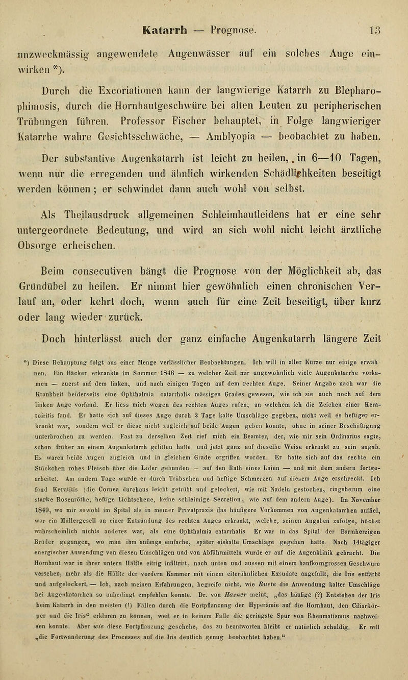 unzweckmässig angewendete Augenwässer auf ein solches Auge ein- wirken *). Durch die Excoriationen kann der langwierige Katarrh zu Blepharo- phimosis, durcli die Hornhautgeschwüre bei alten Leuten zu peripherischen Trübungen führen. Professor Fischer behauptet, in Folge langwieriger Katarrhe wahre Gesichtsschwäche, — Amblyopia — beobachtet zu haben. Der Substantive Augenkatarrh ist leicht zu heilen, .in 6—10 Tagen, wenn nur die erregenden und ähnlich wirkenden Schädlichkeiten beseitigt werden können; er schwindet dann auch wohl von selbst. Als Theilausdruck allgemeinen Schleimhautleidens hat er eine sehr untergeordnete Bedeutung, und wird an sich wohl nicht leicht ärztliche Obsorge erheischen. Beim consecutiven hängt die Prognose von der Möglichkeit ab, das Gründübel zu heilen. Er nimmt hier gewöhnlich einen chronischen Ver- lauf an, oder kehrt doch, wenn auch für eine Zeit beseitigt, über kurz oder lang wieder zurück. Doch hinterlässt auch der ganz einfache Augenkatarrh längere Zeit *) Diese Behauptung folgt aus einer Menge verlässlicher Beobachtungen. Ich will in aller Kürze nur einige erwäh nen. Ein Bäcker erkrankte im Sommer 1846 — zu welcher Zeit mir ungewöhnlich viele Augenkatarrhe vorka- men — zuerst auf dem linken, und nach einigen Tagen auf dem rechten Auge. Seiner Angabe nach war die Krankheit beiderseits eine Ophthalmia catarrhalis massigen Grades gewesen, wie ich sie auch noch auf dem linken Auge vorfand. Er Hess mich wegen des rechten Auges rufen, an welchem ich die Zeichen einer Kera- toiritis fand. Er hatte sich auf dieses Auge durch 2 Tage kalte Umschläge gegeben, nicht weil es heftiger er- krankt war, sondern weil er diese nicht zugleich auf beide Augen geben konnte, ohne in seiner Beschäftigung unterbrochen zu werden. Fast zu derselben Zeit rief mich ein Beamter, der, wie mir sein Ordinarius sagte, schon früher an einem Augenkatarrh gelitten hatte und jetzt ganz auf dieselbe Weise erkrankt zu sein angab. Es waren beide Augen zugleich und in gleichem Grade ergriffen worden. Er hatte sich auf das rechte ein Stückchen rohes Fleisch über die Lirler gebunden - auf den Rath eines Laien — und mit dem andern fortge- arbeitet. Am andern Tage wurde er durch Trübsehen und heftige Schmerzen auf diesem Auge erschreckt. Ich fand Keratitis (die Cornea durchaus leicht getrübt und gelockert, wie mit Nadeln gestochen, ringsherum eine starke Rosenröthe, heftige Lichtscheue, keine schleimige Secretion, wie auf dem andern Auge). Im November 1849, wo mir sowohl im Spital als in meiner Privatpraxis das häufigere Vorkommen von Augenkatarrhen auffiel, war ein Müllergesell an einer Entzündung des rechten Auges erkrankt, welche, seinen Angaben zufolge, höchst wahrscheinlich nichts anderes war, als eine Ophthalmia catarrhalis Er war in das Spital der Barmherzigen Brüder gegangen, wo man ihm anfangs einfache, später eiskalte Umschläge gegeben hatte. Nach 14tägiger energischer Anwendung von diesen Umschlägen und von Abführmitteln wurde er auf die Augenklinik gebracht. Die Hornhaut war in ihrer untern Hälfte eitrig infiltrirt, nach unten und aussen mit einem hanfkorngrossen Geschwüre versehen, mehr als die Hälfte der vordem Kammer mit einem eiterähnlichen Exsudate angefüllt, die Iris entfärbt und aufgelockert.— Ich, nach meinen Erfahrungen, begreife nicht, wie Ruete die Anwendung kalter Umschläge bei Augenkatarrhen so unbedingt empfehlen konnte. Dr. von Hasner meint, „das häufige (?) Entstehen der Iris beim Katarrh in den meisten (!) Fällen durch die Fortpflanzung der Hyperämie auf die Hornhaut, den Ciliarkör- per und die Iris erklären zu können, weil er in keinem Falle die geringste Spur von Rheumatismus nachwei- sen konnte. Aber wie diese Fortpflauzung geschehe, das zu beantworten bleibt er natürlich schuldig. Er will „die Fortwanderung des Processes auf die Iris deutlich genug beobachtet haben.