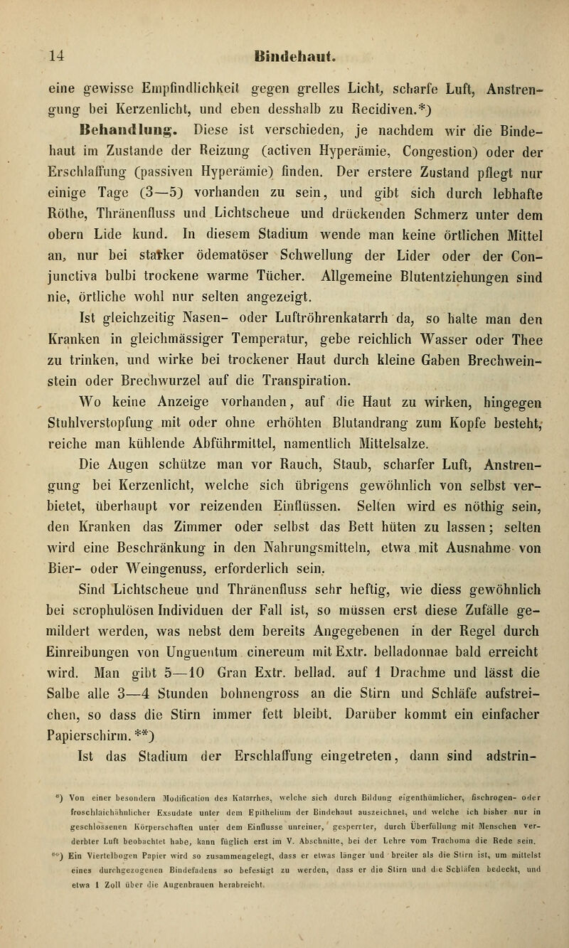 eine gewisse Empfindlichkeit gegen grelles Licht, scharfe Luft, Anstren- gung bei Kerzenlicht, und eben desshalb zu Recidiven.*) Behandlung. Diese ist verschieden, je nachdem wir die Binde- haut im Zustande der Reizung (activen Hyperämie, Congestion) oder der Erschlaffung (passiven Hyperämie) finden. Der erstere Zustand pflegt nur einige Tage (3—5) vorhanden zu sein, und gibt sich durch lebhafte Röthe, Thränenfluss und Lichtscheue und drückenden Schmerz unter dem obern Lide kund. In diesem Stadium wende man keine örtlichen Mittel an, nur bei statker ödematöser Schwellung der Lider oder der Con- junetiva bulbi trockene warme Tücher. Allgemeine Blutentziehungen sind nie, örtliche wohl nur selten angezeigt. Ist gleichzeitig Nasen- oder Luftröhrenkatarrh da, so halte man den Kranken in gleichmässiger Temperatur, gebe reichlich Wasser oder Thee zu trinken, und wirke bei trockener Haut durch kleine Gaben Brechwein- stein oder Brechwurzel auf die Transpiration. Wo keine Anzeige vorhanden, auf die Haut zu wirken, hingegen Stuhlverstopfung mit oder ohne erhöhten Blutandrang zum Kopfe besteht, reiche man kühlende Abführmittel, namentlich Mittelsalze. Die Augen schütze man vor Rauch, Staub, scharfer Luft, Anstren- gung bei Kerzenlicht, welche sich übrigens gewöhnlich von selbst ver- bietet, überhaupt vor reizenden Einflüssen. Selten wird es nöthig sein, den Kranken das Zimmer oder selbst das Bett hüten zu lassen; selten wird eine Beschränkung in den Nahrungsmitteln, etwa mit Ausnahme von Bier- oder Weingenuss, erforderlich sein. Sind Lichtscheue und Thränenfluss sehr heftig, wie diess gewöhnlich bei scrophulösen Individuen der Fall ist, so müssen erst diese Zufälle ge- mildert werden, was nebst dem bereits Angegebenen in der Regel durch Einreibungen von Unguetitum cinereum mitExtr. belladonnae bald erreicht wird. Man gibt 5—10 Gran Extr. beilad. auf 1 Drachme und lässt die Salbe alle 3—4 Stunden bohnengross an die Stirn und Schläfe aufstrei- chen, so dass die Stirn immer fett bleibt. Darüber kommt ein einfacher Papierschirm. **) Ist das Stadium der Erschlaffung eingetreten, dann sind adstrin- ) Von einer besomlern Modification des lialarrhes, welche sich durch Bildung eigentümlicher, fischrogen- oder frosclilaichähnlicher Exsudate unter dem Epithelium der Bindehaut auszeichnet, und welche ich bisher nur in geschlossenen Körperschaften unter dem Einflüsse unreiner, gesperrter, durch Uberfüllung mit Menschen ver- derbler Luft beobachtet habe, kann füglich erst im V. Abschnitte, bei der lehre vom Trachoma die Rede sein. ) Ein Viertelbogen Papier wird so zusammengelegt, dass er etwas langer und breiter als die Slirn ist, um mittelst eines durchgezogenen Bindefadens so befestigt zu werden, dass er die Stirn und die Schlafen bedeckt, und etwa 1 Zoll über die Augenbrauen herabreicht.