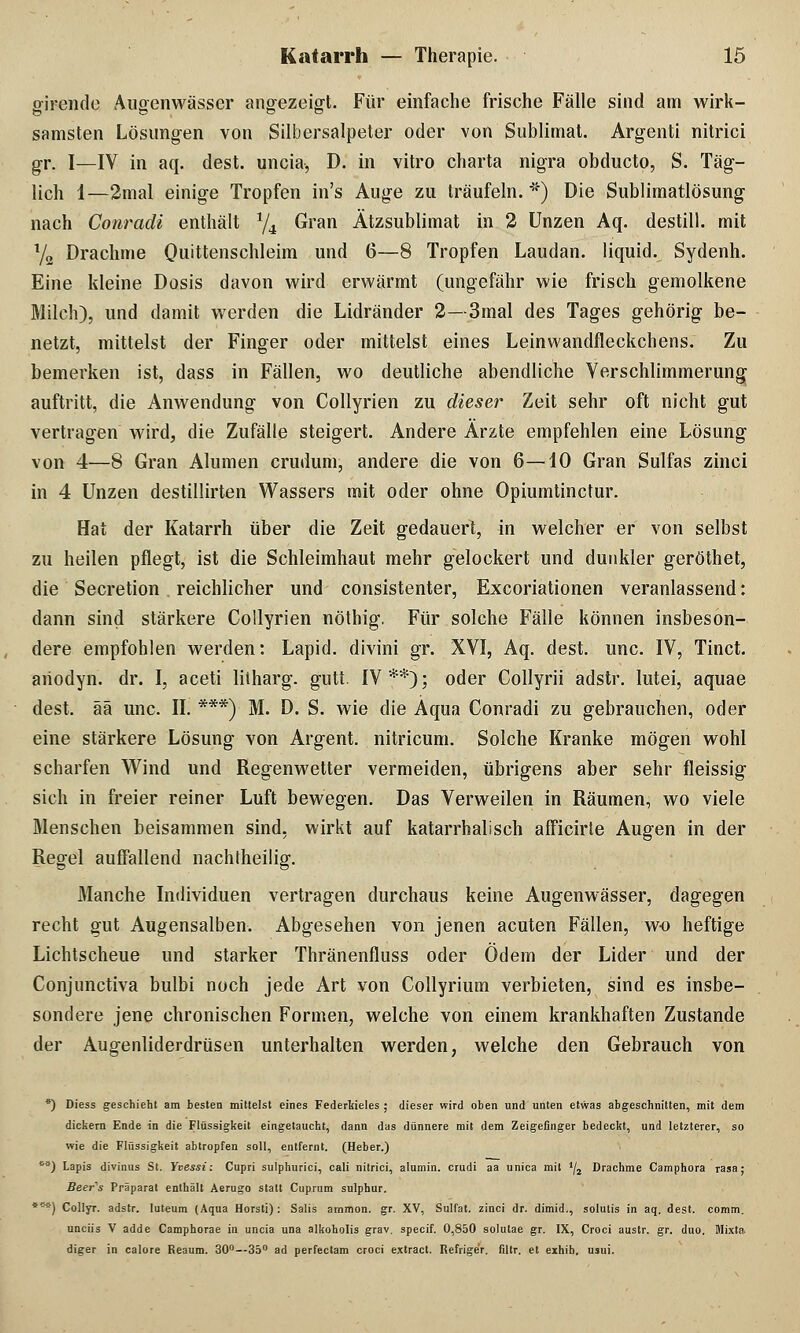 girende Augenwässer angezeigt. Für einfache frische Fälle sind am wirk- samsten Lösungen von Silbersalpeter oder von Sublimat. Argenti nitrici gr. I—IV in aq. dest. uncia, D. in vitro Charta nigra obducto, S. Täg- lich 1—2mal einige Tropfen in's Auge zu träufeln. *) Die Sublimatlösung nach Conradi enthält */4 Gran Ätzsublimat in 2 Unzen Aq. destill, mit Y2 Drachme Quittenschleim und 6—8 Tropfen Laudan. liquid. Sydenh. Eine kleine Dosis davon wird erwärmt (ungefähr wie frisch gemolkene Milch), und damit werden die Lidränder 2— 3mal des Tages gehörig be- netzt, mittelst der Finger oder mittelst eines Leinwandfleckchens. Zu bemerken ist, dass in Fällen, wo deutliche abendliche Verschlimmerung auftritt, die Anwendung von Collyrien zu dieser Zeit sehr oft nicht gut vertragen wird, die Zufälle steigert. Andere Ärzte empfehlen eine Lösung von 4—8 Gran Alumen crudum, andere die von 6—10 Gran Sulfas zinci in 4 Unzen destillirten Wassers mit oder ohne Opiumtinctur. Hat der Katarrh über die Zeit gedauert, in welcher er von selbst zu heilen pflegt, ist die Schleimhaut mehr gelockert und dunkler geröthet, die Secretion reichlicher und consistenter, Excoriationen veranlassend: dann sind stärkere Collyrien nöthig, Für solche Fälle können insbeson- dere empfohlen werden: Lapid. divini gr. XVI, Aq. dest. unc. IV, Tinct. aiiodyn. dr. I, aceti litharg. gutt. IV**); oder Collyrii adstr. lutei, aquae dest. ää unc. IL ***) M. D. S. wie die Aqua Conradi zu gebrauchen, oder eine stärkere Lösung von Argent. nitricum. Solche Kranke mögen wohl scharfen Wind und Regenwetter vermeiden, übrigens aber sehr fleissig sich in freier reiner Luft bewegen. Das Verweilen in Räumen, wo viele Menschen beisammen sind, wirkt auf katarrhalisch afficirte Augen in der Regel auffallend nachtheilig. Manche Individuen vertragen durchaus keine Augenwässer, dagegen recht gut Augensalben. Abgesehen von jenen acuten Fällen, wo heftige Lichtscheue und starker Thränenfluss oder Ödem der Lider und der Conjunctiva bulbi noch jede Art von Collyrium verbieten, sind es insbe- sondere jene chronischen Formen, welche von einem krankhaften Zustande der Augenliderdrüsen unterhalten werden, welche den Gebrauch von *) Diess geschieht am besten mittelst eines Federkieles ; dieser wird oben und unten etwas abgeschnitten, mit dem dickern Ende in die Flüssigkeit eingetaucht, dann das dünnere mit dem Zeigefinger bedeckt, und letzterer, so wie die Flüssigkeit abtropfen soll, entfernt. (Heber.) M) Lapis divinus St. Yvessi: Cupri sulphurici, cali nitrici, alumin. crudi aa unica mit 1j2 Drachme Camphora rasa; Beers Präparat enthält Aerugo statt Cuprum sulphur. ***) Collyr. adstr. luteum (Aqua Horsti): Salis ammon. gr. XV, Sulfat, zinci dr. dimid., solulis in aq. dest. comm. unciis V adde Camphorae in uncia una alkoholis grav. specif. 0,850 solutae gr. IX, Croci austr. gr. duo. Mixta diger in calore Reaum. 30°—35° ad perfectam croci extract. Refrige'r. fiitr. et exhib. usui.