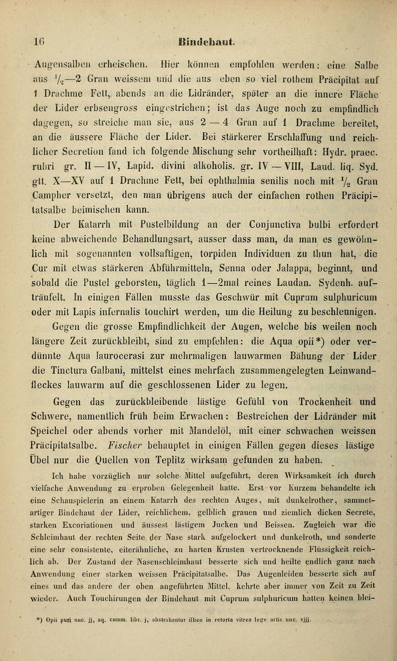 Augensalben erheischen. Hier können empfohlen werden: eine Salbe aus '/2—2 Gran weissein und die aus eben so viel rothem Präcipitat auf 1 Drachme Fett, abends an die Lidränder, später an die innere Fläche der Lider erbsengross eingestrichen; ist das Auge noch zu empfindlich dagegen, so streiche man sie, aus 2 — 4 Gran auf 1 Drachme bereitet, an die äussere Fläche der Lider. Bei stärkerer Erschlaffung und reich- licher Seeretion fand ich folgende Mischung sehr vortheilhaft: Hydr. praec. rubri gr. II — IV, Lapid. divini alkoholis. gr. IV — VIII, Land. liq. Syd. gtt. X—XV auf 1 Drachme Fett, bei Ophthalmia senilis noch mit y2 Gran Campher versetzt, den man übrigens auch der einfachen rothen Präcipi- tatsalbe beimischen kann. Der Katarrh mit Pustelbildung an der Conjunctiva bulbi erfordert keine abweichende Behandlungsart, ausser dass man, da man es gewöhn- lich mit sogenannten vollsaftigen, torpiden Individuen zu thun hat, die Cur mit etwas stärkeren Abführmitteln, Senna oder Jalappa, beginnt, und sobald die Pustel geborsten, täglich 1—2mal reines Laudan. Sydenh. auf- träufelt. In einigen Fällen musste das Geschwür mit Cuprum sulphuricum oder mit Lapis infernalis touchirt werden, um die Heilung zu beschleunigen. Gegen die grosse Empfindlichkeit der Augen, welche bis weilen noch längere Zeit zurückbleibt, sind zu empfehlen: die Aqua opii*) oder ver- dünnte Aqua laurocerasi zur mehrmaligen lauwarmen Bähung der Lider die Tinctura Galbani, mittelst eines mehrfach zusammengelegten Leinwand- fleckes lauwarm auf die geschlossenen Lider zu legen. Gegen das zurückbleibende lästige Gefühl von Trockenheit und Schwere, namentlich früh beim Erwachen: Bestreichen der Lidränder mit Speichel oder abends vorher mit Mandelöl, mit einer schwachen weissen Präcipitatsalbe. Fischer behauptet in einigen Fällen gegen dieses lästige Übel nur die Quellen von Teplitz wirksam gefunden zu haben. Ich habe vorzüglich nur solche Mittel aufgeführt, deren Wirksamkeit ich durch vielfache Anwendung zu erproben Gelegenheit hatte. Erst vor Kurzem behandelte ich eine Schauspielerin an einem Katarrh des rechten Auges, mit dunkelrother, sammet- artiger Bindehaut der Lider, reichlichem, gelblich grauen und ziemlich dicken Secrete, starken Excoriationen und äussest lästigem Jucken und Beissen. Zugleich war die Schleimhaut der rechten Seite der Nase stark aufgelockert und dunkelroth, und sonderte eine sehr consistente, eiterähnliche, zu harten Krusten vertrocknende Flüssigkeit reich- lich ab. Der Zustand der Nasenschleinihaut besserte sich und heilte endlich ganz nach Anwendung einer starken weissen Präcipitatsalbe. Das Augenleiden besserte sich auf eines und das andere der oben angeführten Mittel, kehrte aber immer von Zeit zu Zeit wieder. Auch Touchirungen der Bindehaut mit Cuprum sulphuricum hatten keinen blei- *) Opii puri uiic. jj, aq. comm. libr. j, abstruhanlur illieo in retorta vilrea lege artis unc. vjjj.