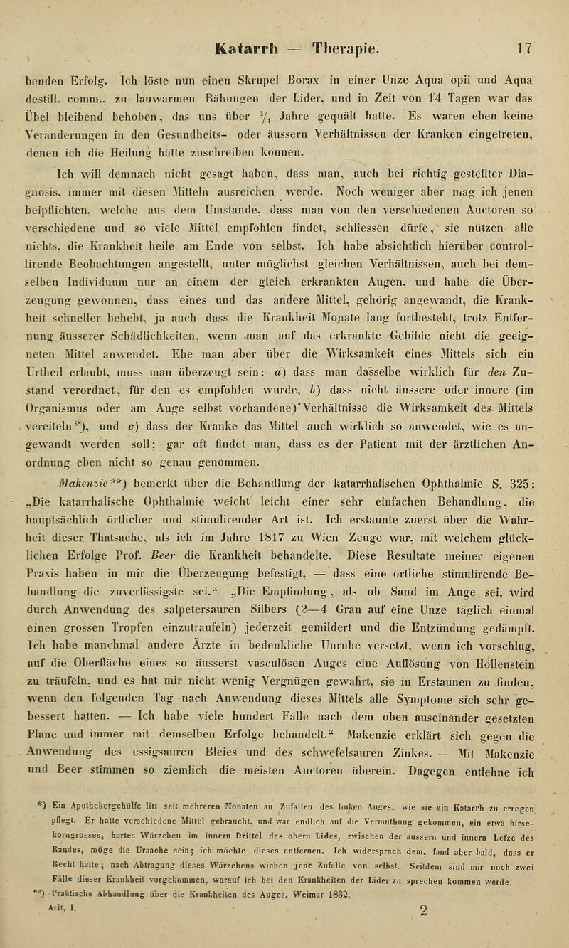 benden Erfolg'. Ich löste nun einen Skrupel Borax in einer Unze Aqua opii und Aqua destill, comm., zu lauwarmen Bähungen der Lider, und in Zeit von 14 Tagen war das Übel bleibend behoben, das uns über 3/4 Jahre gequält hatte. Es waren eben keine Veränderungen in den Gesundheits- oder äussern Verhältnissen der Kranken eingetreten, denen ich die Heilung hätte zuschreiben können. Ich will demnach nicht gesagt haben, dass man, auch bei richtig gestellter Dia- gnosis, immer mit diesen Mitteln ausreichen werde. Noch weniger aber mag ich jenen beipflichten, welche aus dem Umstände, dass man von den verschiedenen Auetoren so verschiedene und so viele Mittel empfohlen findet, schliessen dürfe, sie nützen alle nichts, die Krankheit heile am Ende von selbst. Ich habe absichtlich hierüber control- lirende Beobachtungen angestellt, unter möglichst gleichen Verhältnissen, auch bei dem- selben Individuum nur an einem der gleich erkrankten Augen, und habe die Über- zeugung gewonnen, dass eines und das andere Mittel, gehörig angewandt, die Krank- heit schneller behebt, ja auch dass die Krankheit Monate lang fortbesteht, trotz Entfer- nung äusserer Schädlichkeiten, wenn man auf das erkrankte Gebilde nicht die geeig- neten Mittel anwendet. Ehe man aber über die Wirksamkeit eines Mittels sich ein Urtheil erlaubt, muss man überzeugt sein: a) dass man dasselbe wirklich für den Zu- stand verordnet, für den es empfohlen wurde, 6) dass nicht äussere oder innere (im Organismus oder am Auge selbst vorhandene)'Verhältnisse die Wirksamkeit des Mittels vereiteln'), und c) dass der Kranke das Mittel auch wirklich so anwendet, wie es an- gewandt werden soll; gar oft findet man, dass es der Patient mit der ärztlichen An- ordnung eben nicht so genau genommen. Makenzie''') bemerkt über die Behandlung der katarrhalischen Ophthalmie S. 325: „Die katarrhalische Ophthalmie weicht' leicht einer sehr einfachen Behandlung, die hauptsächlich örtlicher und stimulirender Art ist. Ich erstaunte zuerst über die Wahr- heit dieser Thatsache, als ich im Jahre 1817 zu Wien Zeuge war, mit welchem glück- lichen Erfolge Prof. Beer die Krankheit behandelte. Diese Besultate meiner eigenen Praxis haben in mir die Überzeugung befestigt, ■— dass eine örtliche stimulirende Be- handlung die zuverlässigste sei. „Die Empfindung, als ob Sand im Auge sei, wird durch Anwendung des salpetersauren Silbers (2—4 Gran auf eine Unze täglich einmal einen grossen Tropfen einzuträufeln) jederzeit gemildert und die Entzündung gedämpft. Ich habe manchmal andere Ärzte in bedenkliche Unruhe versetzt, wenn ich vorschlug, auf die Oberfläche eines so äusserst vasculösen Auges eine Auflösung von Höllenstein zu träufeln, und es hat mir nicht wenig Vergnügen gewährt, sie in Erstaunen zu finden, wenn den folgenden Tag nach Anwendung dieses Mittels alle Symptome sich sehr ge- bessert hatten. — Ich habe viele hundert Fälle nach dem oben auseinander gesetzten Plane und immer mit demselben Erfolge behandelt. Makenzie erklärt sich gegen die Anwendung des essigsauren Bleies und des schwefelsauren Zinkes. — Mit Makenzie und Beer stimmen so ziemlich die meisten Auetoren überein. Dagegen entlehne ich *) Ein Apothekergehülfe litt seit mehreren Monaten an Zufällen des linken Auges, wie sie ein Katarrh zu erregen pflegt. Er hatte verschiedene Mittel gebraucht, und war endlich auf die Vermuthung gekommen, ein etwa hirse- korngrosses, hartes Wärzchen im innern Drittel des obern Lides, zwischen der äussern und innern Lefze des Randes, möge die Ursache sein; ich möchte dieses entfernen. Ich widersprach dem, fand aber bald dass er Recht hatte; nach Abtragung dieses Wärzchens wichen jene Zufälle von selbst. Seitdem sind mir noch zwei Fälle dieser Krankheit vorgekommen, worauf ich bei den Krankheiten der Lider zu sprechen kommen werde. *a) Praktische Abhandlung über die Krankheilen des Auges, Weimar 1832. Arlt, I. O