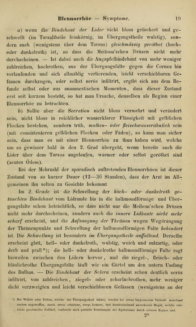 «) wenn die Bindehaut der Lider nicht bloss gelockert und ge- schwellt (im Tarsaltheile feinkörnig, im Übergangstheile wulstig), son- dern auch (wenigstens über dem Tarsus) gleichmässig geröthet (hoch- oder dunkelroth) ist, so dass die Meibom'schen Drüsen nicht mehr durchscheinen. — Ist dabei auch die Augapfelbindehaut von mehr weniger zahlreichen, hochrothen, aus der Übergangsfalte gegen die Cornea hin verlaufenden und sich allmählig verlierenden, leicht verschiebbaren Ge- fässen durchzogen, oder selbst serös infiltrirt, ergibt sich aus dem Be- funde selbst oder aus anamnestischen Momenten, dass dieser Zustand erst seit kurzem besteht, so hat man Ursache, denselben als Beginn einer Blennorrhoe zu betrachten. b) Sollte aber die Secretion nicht bloss vermehrt und verändert sein, nicht bloss in reichlicher wasserklarer Flüssigkeit mit gelblichen Flocken bestehen, sondern trüb, molken- oder fleischwasserähnlich sein (mit consistenteren gelblichen Flocken oder Fäden), so kann man sicher sein, dass man es mit einer Blennorrhoe zu thun haben wird, welche um so gewisser bald in den 2. Grad übergeht, wenn bereits auch die Lider über dem Tarsus angelaufen, wärmer oder selbst geröthet sind (acutes Odem). Bei der Mehrzahl der sporadisch auftretenden Blennorrhöen ist dieser Zustand von so kurzer Dauer (12—36 Stunden), dass der Arzt im All- gemeinen ihn selten zu Gesichte bekommt Im 2. Grade ist die Schwellung der hoch- oder dunkelroth ge- tünchten Bindehaut vom Lidrande bis in die halbmondförmige und Über- gangsfalte schon beträchtlich, so dass nicht nur die Meibom'schen Drüsen nicht mehr durchscheinen, sondern auch die innere Lidkante nicht mehr scharf erscheint, und die Aufsaugung der Thränen wegen Wegdrängung der Thränenpunkte und Schwellung der halbmondförmigen Falte behindert ist. Die Schwellung ist besonders im Übergangstheile auffallend. Derselbe erscheint glatt, hell- oder dunkelroth, wulstig, weich und sulzartig, oder derb und prall*); die hell- oder dunkelrothe halbmondförmige Falte ragt bisweilen zwischen den Lidern hervor, und die ziegel-, fleisch- oder bläulichrothe Übergangsfalte läuft wie ein Gürtel um den untern Umfang des Bulbus. — Die Bindehaut der Sclera erscheint schon deutlich serös infiltrirt, von zahlreichen, ziegel- oder scharlachrothen, mehr weniger dicht verzweigten und leicht verschiebbaren Gefässen (wenigstens an der -) Die Wülste oder Falten, welche der Übergangstheil bildet, werden bei etwas langsamerem Verlaufe manchmal uneben angetroffen, durch etwas erhabene, etwas lichtere, fast durchscheinend Aussehende Hügel, welche viel- leicht geschwellte Follikel, vielleicht auch partielle Erhebungen des F.piiheliums durch serösen Er^uss sind 2*