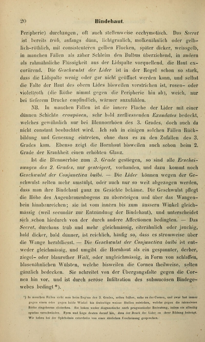 Peripherie) durchzogen, oft auch stellenweise ecchymotisch. Das Secret ist bereits trüb, anfangs dünn, lichtgraulich, molkenähnlich oder gelb- lich-röthlich, mit consistenteren gelben Flocken, später dicker, weissgelb, in manchen Fällen als zäher Schleim den Bulbus überziehend, in andern als rahmähnliche Flüssigkeit aus der Lidspalte vorquellend, die Haut ex- coriirend. Die Geschwulst der Lider ist in der Regel schon so stark, dass die Lidspalte wenig- oder gar nicht geöffnet werden kann, und selbst die Falte der Haut des obern Lides bisweilen verstrichen ist, rosen- oder violeüroth (die Röthe nimmt gegen die Peripherie hin ab), weich, nur bei tieferem Drucke empfindlich, wärmer anzufühlen. NB. In manchen Fällen ist die innere Fläche der Lider mit einer dünnen Schichte croupösen, sehr bald zerfliessenden Exsudates bedeckt, welches gewöhnlich nur bei Blennorrhöen des 3. Grades, doch auch da nicht constant beobachtet wird. Ich sah in einigen solchen Fällen Rück- bildung und Genesung- eintreten, ohne dass es zu den Zufällen des 3. Grades kam. Ebenso zeigt die Hornhaut bisweilen auch schon beim 2. Grade der Krankheit einen erhöhten Glanz. Ist die Blennorrhoe zum 3. Grade gestiegen, so sind alle Erschei- nungen des 2. Grades, nur gesteigert, vorhanden, und dazu kommt noch Gesehwulst der Conjunctiva bulbi. — Die Lider können wegen der Ge- schwulst selten mehr umsiülpt, oder auch nur so weit abgezogen werden, dass man ihre Bindehaut ganz zu Gesichte bekäme. Die Geschwulst pflegt die Höhe des Augenbrauenbogens zu übersteigen und über das Wangen- bein hinabzureichen; sie ist vom innern bis zum äussern Winkel gleich- massig (weil seeundär zur Entzündung der Bindehaut), und unterscheidet sich schon hiedurch von der durch andere Affectionen bedingten. — Das Secret, durchaus trüb und mehr gleichmässig, eiterähnlich oder jauchig-, bald dicker, bald dünner, ist reichlich, häufig so, dass es stromweise über die Wange herabfliesst. — Die Geschwulst der Conjunctiva bulbi ist ent- weder gleichmässig, und umgibt die Hornhaut als ein gespannter, derber, ziegel- oder blaurother Wall, oder ungleichmässig, in Form von schlaffen, blasenähnlichen Wülsten, welche bisweilen die Cornea theilweise, selten gänzlich bedecken. Sie schreitet von der Übergangsfalte gegen die Cor- nea hin vor, und ist durch seröse Infiltration des submueösen Bindege- webes bedingt *). ) In mnnchen Fällen sichl man beim Beginn des 3. Grades, seilen früher, nahe an der Cornea, und zwar fast immer gegen einen oder gegeu beide Winkel hin dreieckige weisse Stellen entstellen, welche gegen die intensivere Rothe ringsherum abstechen. Sie haben weder diagnostische noch prognostische Bedeutung, indem sie allmälig spurlos verschwinden. Form und Lage deuten darauf hin, dass der Druck der I.ider zu ihrer Bildung beiträgt. Wir haben hei der Ophthalmia catarrhalis von einer ähnlichen Erscheinung gesprochen.