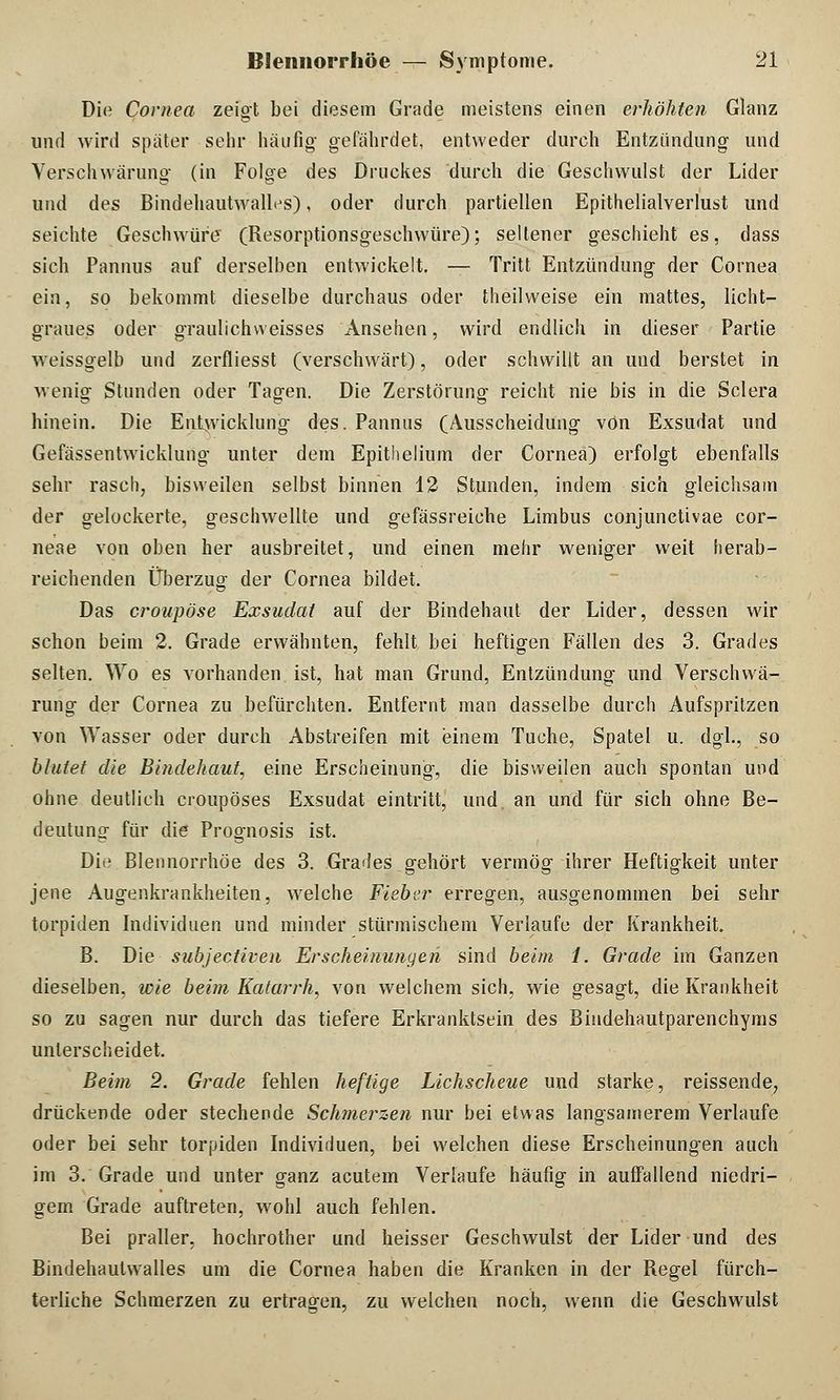 Die Cornea zeigt bei diesem Grade meistens einen erhöhten Glanz und wird später sehr häufig gefährdet, entweder durch Entzündung und Verschwärung (in Folge des Druckes durch die Geschwulst der Lider und des BindehautwahVs), oder durch partiellen Epithelialverlust und seichte Geschwüre (Resorptionsgeschwüre); seltener geschieht es, dass sich Pannus auf derselben entwickelt. — Tritt Entzündung der Cornea ein, so bekommt dieselbe durchaus oder theilweise ein mattes, licht- graues oder graulichweisses Ansehen, wird endlich in dieser Partie weissgelb und zerfliesst (verschwärt), oder schwillt an und berstet in wenig Stunden oder Tagen. Die Zerstörung reicht nie bis in die Sclera hinein. Die Entwicklung des. Pannus (Ausscheidung von Exsudat und Gefässentwicklung unter dem Epithelium der Cornea) erfolgt ebenfalls sehr rasch, bisweilen selbst binnen 12 Stunden, indem sich gleichsam der gelockerte, geschwellte und gefässreiche Limbus conjunctivae cor- neae von oben her ausbreitet, und einen mehr weniger weit herab- reichenden Überzug der Cornea bildet. Das croupöse Exsudat auf der Bindehaut der Lider, dessen wir schon beim 2. Grade erwähnten, fehlt bei heftigen Fällen des 3. Grades selten. Wo es vorhanden ist, hat man Grund, Entzündung und Verschwä- rung der Cornea zu befürchten. Entfernt man dasselbe durch Aufspritzen von Wasser oder durch Abstreifen mit einem Tuche, Spatel u. dgl., so blutet die Bindehaut, eine Erscheinung, die bisweilen auch spontan und ohne deutlich croupöses Exsudat eintritt, und. an und für sich ohne Be- deutung für die Prognosis ist. Dii; Blennorrhoe des 3. Grades gehört vermög ihrer Heftigkeit unter jene Augenkrankheiten, welche Fieber erregen, ausgenommen bei sehr torpiden Individuen und minder stürmischem Verlaufe der Krankheit. B. Die subjeetiven Erscheinungen sind beim 1. Grade im Ganzen dieselben, wie beim Katarrh, von welchem sich, wie gesagt, die Krankheit so zu sagen nur durch das tiefere Erkranktsein des Bisidehautparenchyms unterscheidet. Beim 2. Grade fehlen heftige Lichscheue und starke, reissende, drückende oder stechende Schmerzen nur bei etwas langsamerem Verlaufe oder bei sehr torpiden Individuen, bei welchen diese Erscheinungen auch im 3. Grade und unter ganz acutem Verlaufe häufig in auffallend niedri- gem Grade auftreten, wohl auch fehlen. Bei praller, hochrother und heisser Geschwulst der Lider und des Bindehautwalles um die Cornea haben die Kranken in der Regel fürch- terliche Schmerzen zu ertragen, zu welchen noch, wenn die Geschwulst