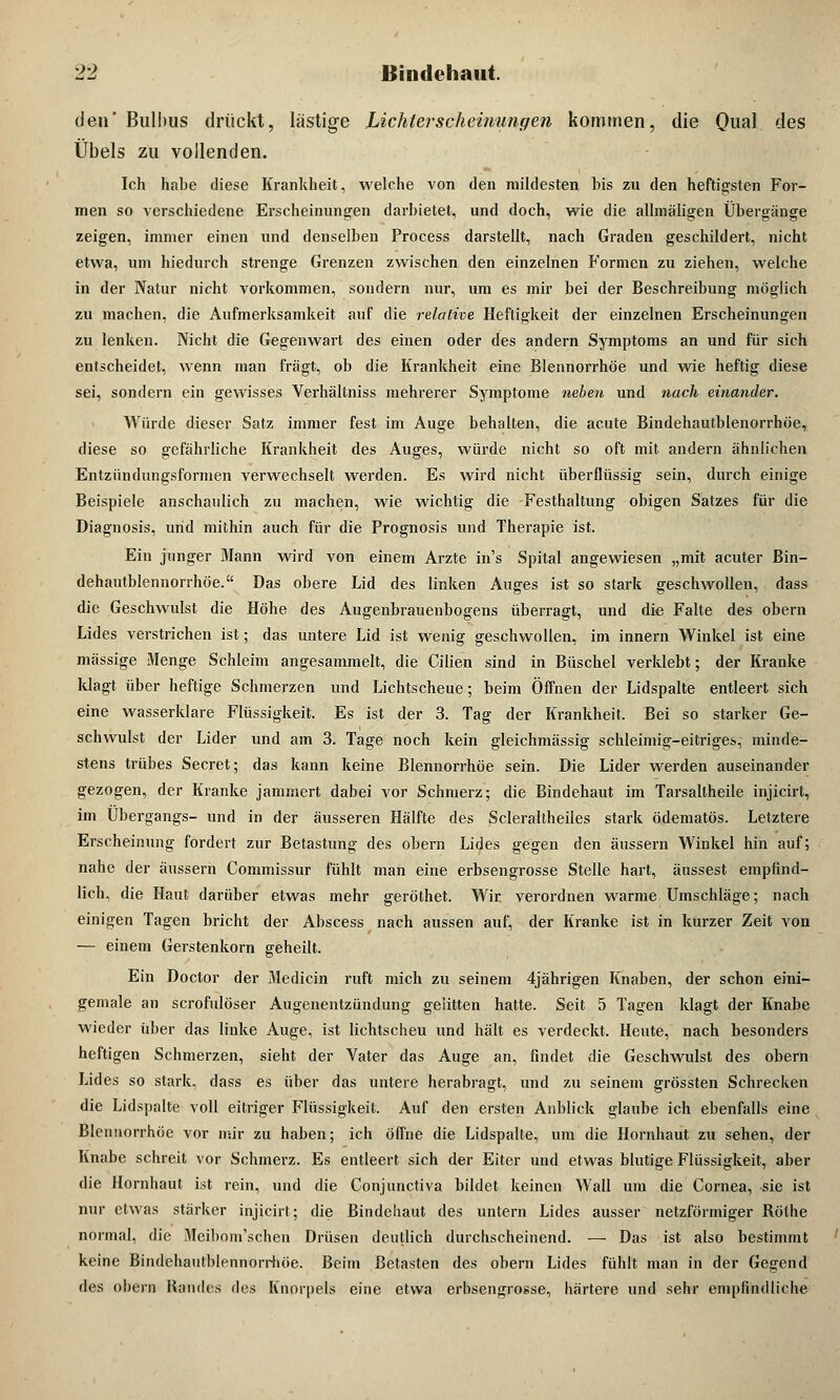 den' Bulbus drückt, lästige Lichterscheinungen kommen, die Qual des Übels zu vollenden. Ich habe diese Krankheit, welche von den mildesten bis zu den heftigsten For- men so verschiedene Erscheinungen darbietet, und doch, wie die allmäligen Übergänge zeigen, immer einen und denselben Process darstellt, nach Graden geschildert, nicht etwa, um hiedurch strenge Grenzen zwischen den einzelnen Formen zu ziehen, welche in der Natur nicht vorkommen, sondern nur, um es mir bei der Beschreibung möglich zu machen, die Aufmerksamkeit auf die relative Heftigkeit der einzelnen Erscheinungen zu lenken. Nicht die Gegenwart des einen oder des andern Symptoms an und für sich entscheidet, wenn man fragt, ob die Krankheit eine Blennorrhoe und wie heftig diese sei, sondern ein gewisses Verhältniss mehrerer Symptome neben und nach einander. Würde dieser Satz immer fest im Auge behalten, die acute Bindehautblenorrhöe, diese so gefährliche Krankheit des Auges, würde nicht so oft mit andern ähnlichen Entzündungsformen verwechselt werden. Es wird nicht überflüssig sein, durch einige Beispiele anschaulich zu machen, wie wichtig die Festhaltung obigen Satzes für die Diagnosis, und mithin auch für die Prognosis und Therapie ist. Ein junger Mann wird von einem Arzte ins Spital angewiesen „mit acuter ßin- dehautblennorrhöe. Das obere Lid des linken Auges ist so stark geschwollen, dass die Geschwulst die Höhe des Augenbrauenbogens überragt, und die Falte des obern Lides verstrichen ist; das untere Lid ist wenig geschwollen, im innern Winkel ist eine massige Menge Schleim angesammelt, die Cilien sind in Büschel verklebt; der Kranke klagt über heftige Schmerzen und Lichtscheue; beim Öffnen der Lidspalte entleert sich eine wasserklare Flüssigkeit. Es ist der 3. Tag der Krankheit. Bei so starker Ge- schwulst der Lider und am 3. Tage noch kein gleichmässig schleimig-eitriges, minde- stens trübes Secret; das kann keine Blennorrhoe sein. Die Lider werden auseinander gezogen, der Kranke jammert dabei vor Schmerz; die Bindehaut im Tarsallheile injicirt, im Übergangs- und in der äusseren Hälfte des Scleraltheiles stark ödematös. Letztere Erscheinung fordert zur Betastung des obern Lides gegen den äussern Winkel hin auf; nahe der äussern Commissur fühlt man eine erbsengrosse Stelle hart, äussest empfind- lich, die Haut darüber etwas mehr geröthet. Wir verordnen warme Umschläge; nach einigen Tagen bricht der Abscess nach aussen auf, der Kranke ist in kurzer Zeit von — einem Gerstenkorn geheilt. Ein Doctor der Medicin ruft mich zu seinem 4jährigen Knaben, der schon eini- gemale an scrofulöser Augenentzündung gelitten hatte. Seit 5 Tagen klagt der Knabe wieder über das linke Auge, ist lichtscheu und hält es verdeckt. Heute, nach besonders heftigen Schmerzen, sieht der Vater das Auge an, findet die Geschwulst des obern Lides so stark, dass es über das untere herabragt, und zu seinem grössten Schrecken die Lidspalte voll eitriger Flüssigkeit. Auf den ersten Anblick glaube ich ebenfalls eine Blennorrhoe vor mir zu haben; ich öffne die Lidspalte, um die Hornhaut zu sehen, der Knabe schreit vor Schmerz. Es entleert sich der Eiter und etwas blutige Flüssigkeit, aber die Hornhaut ist rein, und die Conjunctiva bildet keinen Wall um die Cornea, sie ist nur etwas stärker injicirt; die Bindehaut des untern Lides ausser netzförmiger Röthe normal, die Meibom'schen Drüsen deutlich durchscheinend. — Das ist also bestimmt keine Bindehautbleiinorrhöe. Beim Betasten des obern Lides fühlt man in der Gegend des obern Randes des Knorpels eine etwa erbsengrosse, härtere und sehr empfindliche