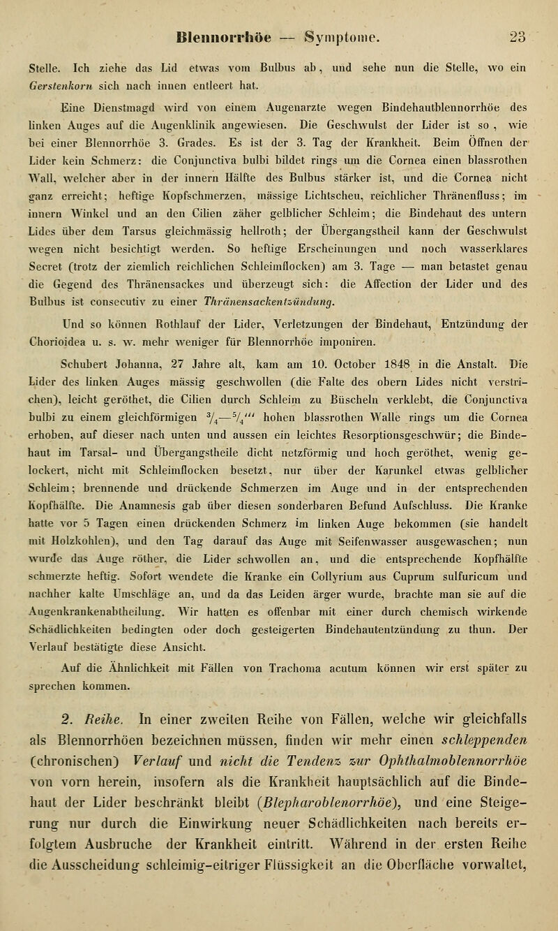 Stelle. Ich ziehe das Lid etwas vom Bulbus ab, und sehe nun die Stelle, wo ein Gerstenkorn sich nach innen entleert hat. Eine Dienstmagd wird von einem Augenarzte wegen Bindehautblennorrhöe des linken Auges auf die Augenklinik angewiesen. Die Geschwulst der Lider ist so , wie bei einer Blennorrhoe 3. Grades. Es ist der 3. Tag der Krankheit. Beim Offnen der Lider kein Schmerz: die Conjunctiva bulbi bildet rings um die Cornea einen blassrothen Wall, welcher aber in der innern Hälfte des Bulbus stärker ist, und die Cornea nicht ganz erreicht; heftige Kopfschmerzen, massige Lichtscheu, reichlicher Thränenfluss; im innern Winkel und an den Cilien zäher gelblicher Schleim; die Bindehaut des untern Lides über dem Tarsus gleichmässig hellroth; der Übergangstheil kann der Geschwulst wegen nicht besichtigt werden. So heftige Erscheinungen und noch wasserklares Secret (trotz der ziemlich reichlichen Schleimflocken) am 3. Tage — man betastet genau die Gegend des Thränensackes und überzeugt sich: die Affection der Lider und des Bulbus ist consecutiv zu einer Thränensackentzündung. Und so können Rothlauf der Lider, Verletzungen der Bindehaut, Entzündung der Chorioidea u. s. w. mehr weniger für Blennorrhoe imponiren. Schubert Johanna, 27 Jahre alt, kam am 10. October 1848 in die Anstalt. Die Lider des linken Auges massig geschwollen (die Falte des obern Lides nicht verstri- chen), leicht geröthet, die Cilien durch Schleim zu Büscheln verklebt, die Conjunctiva bulbi zu einem gleichförmigen 3/4—5/4';/ hohen blassrothen Walle rings um die Cornea erhoben, auf dieser nach unten und aussen ein leichtes Resorptionsgeschwür; die Binde- haut im Tarsal- und Übergangstheile dicht netzförmig und hoch geröthet, wenig ge- lockert, nicht mit Schleimflocken besetzt, nur über der Karunkel etwas gelblicher Schleim; brennende und drückende Schmerzen im Auge und in der entsprechenden Kopfhälfte. Die Anamnesis gab über diesen sonderbaren Befund Aufschluss. Die Kranke hatte vor 5 Tagen einen drückenden Schmerz im linken Auge bekommen (sie handelt mit Holzkohlen), und den Tag darauf das Auge mit Seifenwasser ausgewaschen; nun wurde das Auge röther, die Lider schwollen an, und die entsprechende Kopfhälfte schmerzte heftig. Sofort wendete die Kranke ein Collyrium aus Cuprum sulfuricum und nachher kalte Umschläge an, und da das Leiden ärger wurde, brachte man sie auf die Au^enkrankenabtheilung. Wir hatten es offenbar mit einer durch chemisch wirkende Schädlichkeiten bedingten oder doch gesteigerten Bindehautentzündung zu thun. Der Verlauf bestätigte diese Ansicht. Auf die Ähnlichkeit mit Fällen von Trachoma acutum können wir erst später zu sprechen kommen. 2. Reihe, In einer zweiten Reihe von Fällen, welche wir gleichfalls als Blennorrhöen bezeichnen müssen, finden wir mehr einen schleppenden (chronischen) Verlauf und nicht die Tendenz zur Ophthalmoblennorrhoe von vorn herein, insofern als die Krankheit hauptsächlich auf die Binde- haut der Lider beschränkt bleibt (Blepharoblenorrhöe), und eine Steige- rung nur durch die Einwirkung neuer Schädlichkeiten nach bereits er- folgtem Ausbruche der Krankheit eintritt. Während in der ersten Reihe die Ausscheidung schleimig-eitriger Flüssigkeit an die Oberfläche vorwaltet,