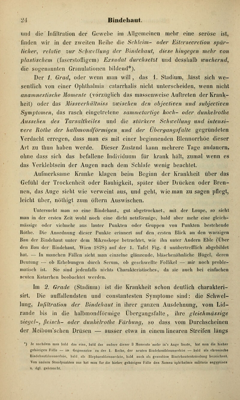 und die Infiltration der Gewebe im Allgemeinen mehr eine seröse ist, finden wir in der zweiten Reihe die Schleim- oder Eitersecretion spär- licher, relativ zur Schwellung der Bindehaut, diese hingegen mehr von plastischem (faserstoffigem) Exsudat durchsetzt und desslialb wuchernd, die sogenannten Granulationen bildend*). Der 1. Grad, oder wenn man will, das 1. Stadium, lässt sich we- sentlich von einer Ophthalmia catarrhalis nicht unterscheiden, wenn nicht anamnestische Momente (vorzüglich das massenweise Auftreten der Krank- heit) oder das Missverhältniss zwischen den objectiven und subjecliven Symptomen, das rasch eingetretene sammetarlige hoch- oder dunkelrothe Aussehen des Tar•saltheiles und die stärkere Schwellung und intensi- vere Röfhe der halbmondförmigen und der Übergangs falte gegründeten Verdacht erregen, dass man es mit einer beginnenden Blennorrhoe dieser Art zu thun haben werde. Dieser Zustand kann mehrere Tage andauern, ohne dass sich das befallene Individuum für krank hält, zumal wenn es das Verklebtsein der Augen nach dem Schlafe wenig beachtet. Aufmerksame Kranke klagen beim Beginn der Krankheit über das Gefühl der Trockenheit oder Rauhigkeit, später über Drücken oder Bren- nen, das Auge sieht wie verweint aus, und geht, wie man zu sagen pflegt, leicht über, nölhigt zum öftern Auswischen. Untersucht man so eine Bindehaut, gut abgetrocknet, mit der Loupe, so sieht man in der ersten Zeit wohl noch eine dicht netzförmige, bald aber mehr eine gleich- massige oder vielmehr aus lauter Punkten oder Gruppen von Punkten bestehende Röthe. Die Anordnung dieser Punkte erinnert auf den ersten Blick an den warzigen Bau der Bindehaut unter dem Mikroskope betrachtet, wie ihn unter Andern Eble (Über den Bau der Bindehaut, Wien 1828) auf der 1. Tafel Fig. 4 unübertrefflich abgebildet hat. — In manchen Fällen sieht man einzelne glänzende, bläscheuähnliche Hügel, deren Deutung ■— ob Erhebungen durch Serum, ob geschwellte Follikel — mir noch proble- matisch ist. Sie sind jedenfalls nichts Charakteristisches, da sie auch bei einfachen acuten Katarrhen beobachtet werden. Im 2. Grade (Stadium) ist die Krankheit schon deutlich charakteri- sirt. Die auffallendsten und constantesten Symptome sind: die Schwel- lung, Infiltration der Bindehaut in ihrer ganzen Ausdehnung, vom Lid- rande bis in die halbmondförmige Übergangsfalte, ihre gleichmässige ziegel-, fleisch- oder dunkelrothe Färbung, so dass vom Durchscheinen der Meibom'schen Drüsen — ausser etwa in einem linearen Streifen längs *) Je nachdem man bald das eine, bald das andere dieser 3 Momente mehr in's Auge fasste, hat man die hieher gehörigen Fälle — im Gegensalze zu der 1. Reihe, der acuten Bindehautblennorrhöe — bald als chronische Bindehautblennorrhöe, bald . als Blepharoblennonhüe, bald auch als granulöse Bindehautentzündung bezeichnet. Von andern Standpunkten aus hat man für die hieher gehörigen Fälle den Namen ophihalmia militaris aegypliaca u. dgl. gehraucht.
