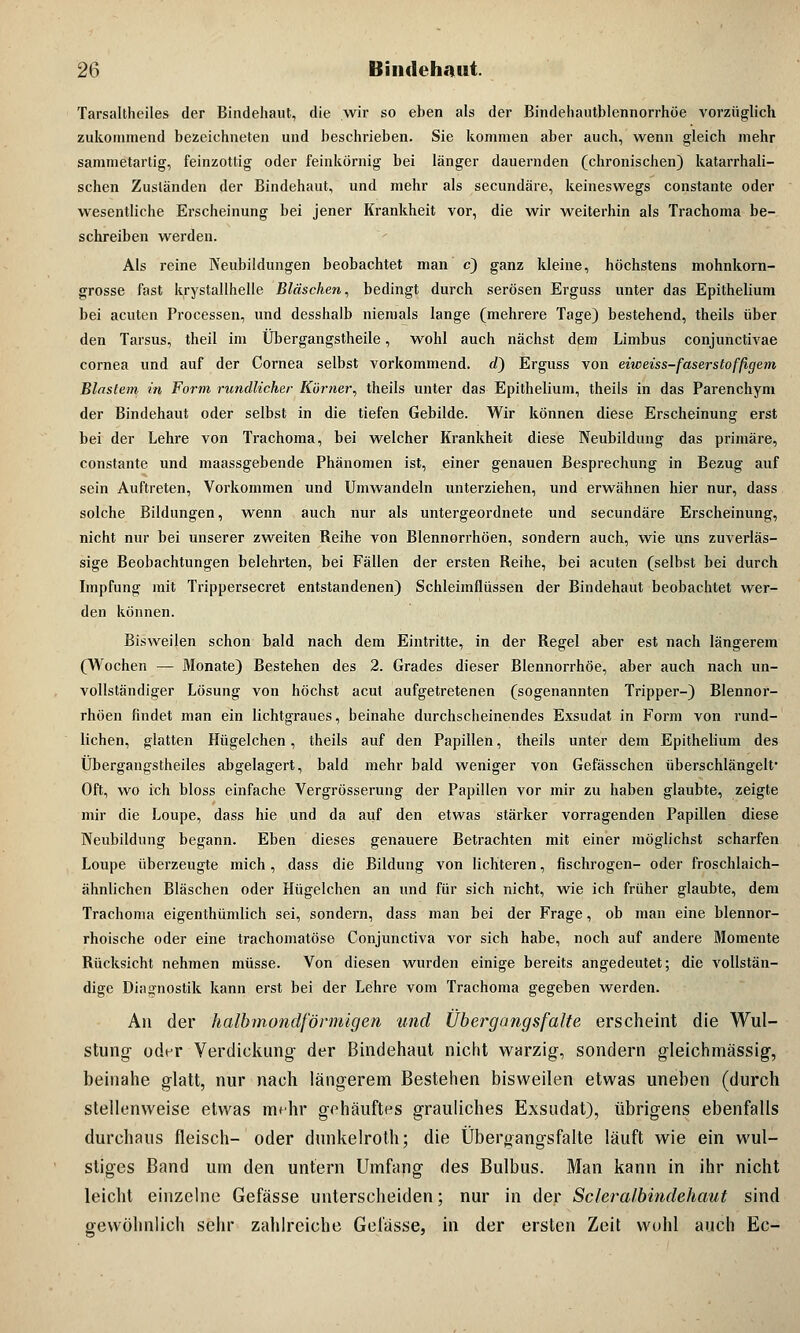 Tarsaltheiles der Bindehaut, die wir so eben als der Bindehautblennorrhöe vorzüglich zukommend bezeichneten und beschrieben. Sie kommen aber auch, wenn gleich mehr sammetartig, feinzottig oder feinkörnig bei länger dauernden (chronischen) katarrhali- schen Zuständen der Bindehaut, und mehr als secundäre, keineswegs constante oder wesentliche Erscheinung bei jener Krankheit vor, die wir weiterhin als Trachoma be- schreiben werden. Als reine Neubildungen beobachtet man c) ganz kleine, höchstens mohnkorn- grosse fast krystallhelle Bläschen, bedingt durch serösen Erguss unter das Epithelium bei acuten Processen, und desshalb niemals lange (mehrere Tage) bestehend, theils über den Tarsus, theil im Übergangstheile, wohl auch nächst dem Limbus conjunctivae cornea und auf der Cornea selbst vorkommend, d) Erguss von eiweiss-faserstoffigem Blastem m Form rundlicher Körner, theils unter das Epithelium, theils in das Parenchym der Bindehaut oder selbst in die tiefen Gebilde. Wir können diese Erscheinung erst bei der Lehre von Trachoma, bei welcher Krankheit diese Neubildung das primäre, constante und maassgebende Phänomen ist, einer genauen Besprechung in Bezug auf sein Auftreten, Vorkommen und Umwandeln unterziehen, und erwähnen hier nur, dass solche Bildungen, wenn auch nur als untergeordnete und secundäre Erscheinung, nicht nur bei unserer zweiten Reihe von Blennorrhöen, sondern auch, wie uns zuverläs- sige Beobachtungen belehrten, bei Fällen der ersten Reihe, bei acuten (selbst bei durch Impfung mit Trippersecret entstandenen) Schleimflüssen der Bindehaut beobachtet wer- den können. Bisweilen schon bald nach dem Eintritte, in der Regel aber est nach längerem (Wochen — Monate) Bestehen des 2. Grades dieser Blennorrhoe, aber auch nach un- vollständiger Lösung von höchst acut aufgetretenen (sogenannten Tripper-) Blennor- rhöen findet man ein lichtgraues, beinahe durchscheinendes Exsudat in Form von rund- lichen, glatten Hügelchen, theils auf den Papillen, theils unter dem Epithelium des Übergangstheiles abgelagert, bald mehr bald weniger von Gefässchen überschlängelf Oft, wo ich bloss einfache Vergrösserung der Papillen vor mir zu haben glaubte, zeigte mir die Loupe, dass hie und da auf den etwas stärker vorragenden Papillen diese Neubildung begann. Eben dieses genauere Betrachten mit einer möglichst scharfen Loupe überzeugte mich, dass die Bildung von lichteren, fischrogen- oder froschlaich- ähnlichen Bläschen oder Hügelchen an und für sich nicht, wie ich früher glaubte, dem Trachoma eigenthümlich sei, sondern, dass man bei der Frage, ob man eine blennor- rhoische oder eine trachomatöse Conjunctiva vor sich habe, noch auf andere Momente Rücksicht nehmen müsse. Von diesen wurden einige bereits angedeutet; die vollstän- dige Diagnostik kann erst bei der Lehre vom Trachoma gegeben werden. Ali der halbmondförmigen und Übergangsfalte erscheint die Wul- stung oder Verdickung- der Bindehaut nicht warzig, sondern gleichmässig, beinahe glatt, nur nach längerem Bestehen bisweilen etwas uneben (durch stellenweise etwas mehr gehäuftes grauliches Exsudat), übrigens ebenfalls durchaus fleisch- oder dunkelroth; die Übergangsfalte läuft wie ein wul- stiges Band um den untern Umfang des Bulbus. Man kann in ihr nicht leicht einzelne Gefässe unterscheiden; nur in der Scleralbindehaut sind gewöhnlich sehr zahlreiche Gelasse, in der ersten Zeit wohl auch Ec-