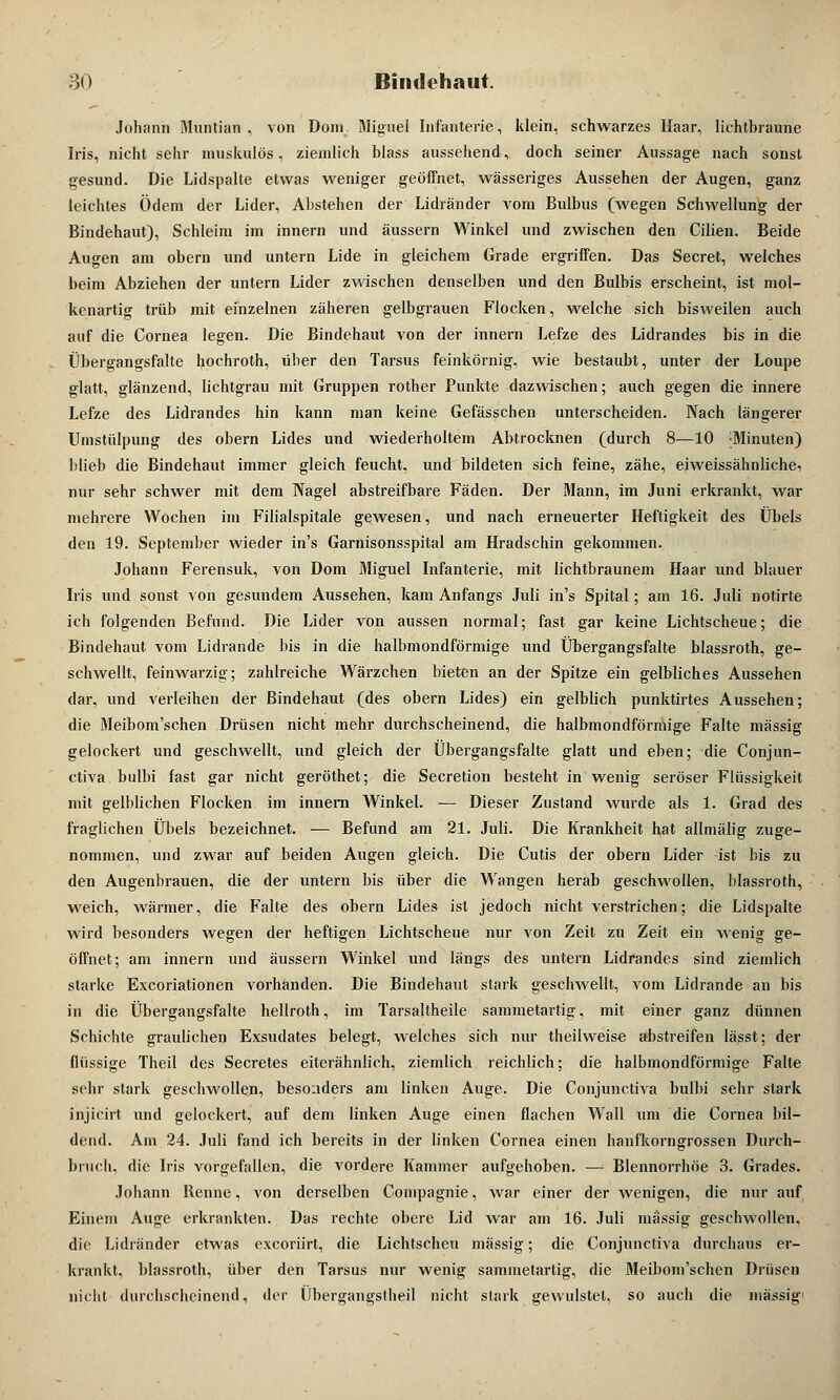 Johann Muntian , von Dom. Miguel Infanterie, klein, schwarzes Haar, lichtbraune Iris, nicht sehr muskulös, ziemlich blass aussehend, doch seiner Aussage nach sonst gesund. Die Lidspalte etwas weniger geöffnet, wässeriges Aussehen der Augen, ganz leichtes Ödem der Lider, Abstehen der Lidränder vom Bulbus (wegen Schwellung der Bindehaut), Schleim im innern und äussern Winkel und zwischen den Cilien. Beide Augen am obern und untern Lide in gleichem Grade ergriffen. Das Secret, welches beim Abziehen der untern Lider zwischen denselben und den Bulbis erscheint, ist mol- kenartig trüb mit einzelnen zäheren gelbgrauen Flocken, welche sich bisweilen auch auf die Cornea legen. Die Bindehaut von der innern Lefze des Lidrandes bis in die Übergangsfalte hochroth, über den Tarsus feinkörnig, wie bestaubt, unter der Loupe glatt, glänzend, lichtgrau mit Gruppen rother Punkte dazwischen; auch gegen die innere Lefze des Lidrandes hin kann man keine Gefässchen unterscheiden. Nach längerer Umstülpung des obern Lides und wiederholtem Abtrocknen (durch 8—10 {Minuten) blieb die Bindehaut immer gleich feucht, und bildeten sich feine, zähe, eiweissähnliche, nur sehr schwer mit dem Nagel abstreifbare Fäden. Der Mann, im Juni erkrankt, war mehrere Wochen im Filialspitale gewesen, und nach erneuerter Heftigkeit des Übels den 19. September wieder in's Garnisonsspital am Hradschin gekommen. Johann Ferensuk, von Dom Miguel Infanterie, mit lichtbraunem Haar und blauer Iris und sonst von gesundem Aussehen, kam Anfangs Juli in's Spital; am 16. Juli notirte ich folgenden Befund. Die Lider von aussen normal; fast gar keine Lichtscheue; die Bindehaut vom Lidrande bis in die halbmondförmige und Übergangsfalte blassroth, ge- schwellt, feinwarzig; zahlreiche Wärzchen bieten an der Spitze ein gelbliches Aussehen dar, und verleihen der Bindehaut (des obern Lides) ein gelblich punktirtes Aussehen; die Meibom'schen Drüsen nicht mehr durchscheinend, die halbmondförmige Falte massig gelockert und geschwellt, und gleich der Übergangsfalte glatt und eben; die Conjun- ctiva bulbi fast gar nicht geröthet; die Secretion besteht in wenig seröser Flüssigkeit mit gelblichen Flocken im innern Winkel. — Dieser Zustand wurde als 1. Grad des fraglichen Übels bezeichnet. — Befund am 21. Juli. Die Krankheit hat allmälig zuge- nommen, und zwar auf beiden Augen gleich. Die Cutis der obern Lider ist bis zu den Augenbrauen, die der untern bis über die Wangen herab geschwollen, blassroth, weich, wärmer, die Falte des obern Lides ist jedoch nicht verstrichen; die Lidspalte wird besonders wegen der heftigen Lichtscheue nur von Zeit zu Zeit ein wenig ge- öffnet; am innern und äussern Winkel und längs des untern Lidrandes sind ziemlich starke Excoriationen vorhanden. Die Bindehaut stark geschwellt, vom Lidrande an bis in die Übergangsfalte hellroth, im Tarsaltheile sammetartig. mit einer ganz dünnen Schichte graulichen Exsudates belegt, welches sich nur theilweise abstreifen lässt; der flüssige Theil des Secretes eiterähnlich, ziemlich reichlich; die halbmondförmige Falte sehr stark geschwollen, besonders am linken Auge. Die Conjunctiva bulbi sehr stark injicirt und gelockert, auf dem linken Auge einen flachen Wall um die Cornea bil- dend. Am 24. Juli fand ich bereits in der linken Cornea einen hanfkorngrossen Durch- bmch, die Iris vorgefallen, die vordere Kammer aufgehoben. — Blennorrhoe 3. Grades. Johann Henne, von derselben Conipagnie, war einer der wenigen, die nur auf Einem Auge erkrankten. Das rechte obere Lid war am 16. Juli massig geschwollen, die Lidränder etwas exeoriirt, die Lichtscheu massig; die Conjunctiva durchaus er- krankt, blassroth, über den Tarsus nur wenig sammetartig, die Meibom'schen Drüsen nicht durchscheinend., der Übergangstheil nicht stark gewulstel, so auch die massig