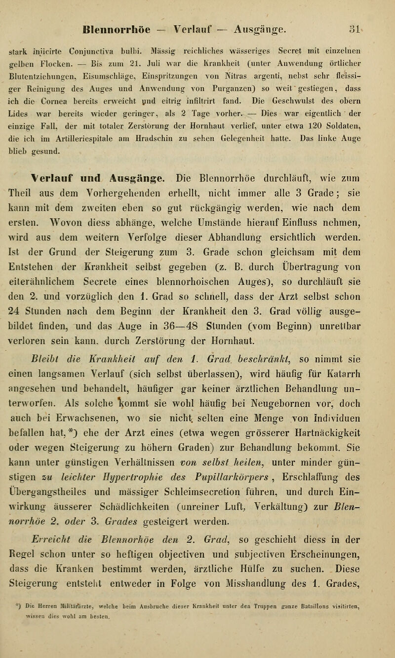 stark inücirte Conjunctiva bulbi. Massig reichliches wässeriges Secret mit einzelnen gelben Flocken. — Bis zum 21. Juli war die Krankheit (unter Anwendung örtlicher Blutentziehungen, Eisumschläge, Einspritzungen von Nitras argenti, nebst sehr fleissi- ger Reinigung des Auges und Anwendung von Purganzen) so weit gestiegen, dass ich die Cornea bereits erweicht und eitrig infiltrirt fand. Die Geschwulst des obern Lides war bereits wieder geringer, als 2 Tage vorher. — Dies war eigentlich der einzige Fall, der mit totaler Zerstörung der Hornhaut verlief, unter etwa 120 Soldaten, die ich im Artilleriespitale am Hradschin zu sehen Gelegenheit hatte. Das linke Auge blieb gesund. Verlauf und Ausgänge. Die Blennorrhoe durchläuft, wie zum Theil aus dem Vorhergehenden erhellt, nicht immer alle 3 Grade; sie kann mit dem zweiten eben so gut rückgängig werden, wie nach dem ersten. Wovon diess abhänge, welche Umstände hierauf Einfluss nehmen, wird aus dem weitern Verfolge dieser Abhandlung ersichtlich werden. Ist der Grund der Steigerung zum 3. Grade schon gleichsam mit dem Entstehen der Krankheit selbst gegeben (z. B. durch Übertragung von eiterähnlichem Secrete eines blennorhoischen Auges), so durchläuft sie den 2. und vorzüglich den 1. Grad so schnell, dass der Arzt selbst schon 24 Stunden nach dem Beginn der Krankheit den 3. Grad völlig ausge- bildet finden, und das Auge in 36—48 Stunden (vom Beginn) unrettbar verloren sein kann, durch Zerstörung der Hornhaut. Bleibt die Krankheit auf den 1. Grad, beschränkt, so nimmt sie einen langsamen Verlauf (sich selbst überlassen), wird häufig für Katarrh angesehen und behandelt, häufiger gar keiner ärztlichen Behandlung un- terworfen. Als solche liommt sie wohl häufig bei Neugebornen vor, doch auch bei Erwachsenen, wo sie nicht, selten eine Menge von Individuen befallen hat. *) ehe der Arzt eines (etwa wegen grösserer Hartnäckigkeit oder wegen Steigerung zu höhern Graden) zur Behandlung bekommt. Sie kann unter günstigen Verhältnissen von selbst heilen, unter minder gün- stigen zu leichter Hypertrophie des Pupillarkörpers , Erschlaffung des Übergangstheiles und massiger Schleimsecretion führen, und durch Ein- wirkung äusserer Schädlichkeiten (unreiner Luft, Verkältung) zur Blen- norrhoe 2. oder 3. Grades gesteigert werden. Erreicht die Blennorhöe den 2. Grad, so geschieht diess in der Regel schon unter so heftigen objectiven und subjecliven Erscheinungen, dass die Kranken bestimmt werden, ärztliche Hülfe zu suchen. Diese Steigerung entsteht entweder in Folge von Misshandlung des 1. Grades, ') Die Herren Militärarzte, welche beim Ausbruche dieser Krankheit unter den Truppen ffanze Bataillons visitirten, wissen dies wohl am besten.