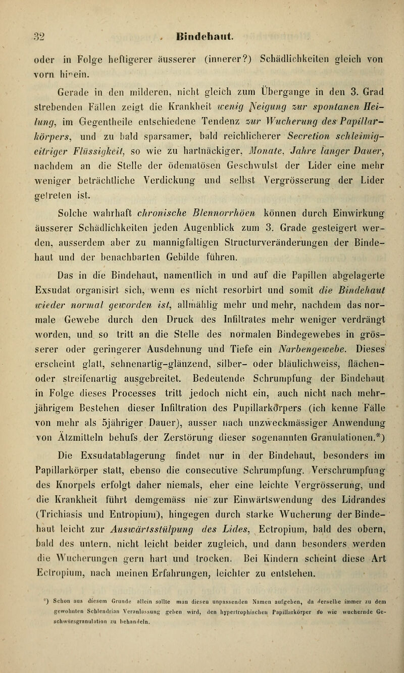 oder in Folge heftigerer äusserer (innerer?) Schädlichkeiten gleich von vorn hinein. Gerade in den milderen, nicht gleich zum Übergange in den 3. Grad strebenden Fällen zeigt die Krankheit wenig Neigung zur spontanen Hei- lung, im Gegentheile entschiedene Tendenz zur Wucherung des Papillär- körpers, und zu bald sparsamer, bald reichlicherer Secretion schleimig- eitriger Flüssigkeit, so wie zu hartnäckiger, Monate, Jahre langer Dauer, nachdem an die Stelle der ödematösen Geschwulst der Lider eine mehr weniger beträchtliche Verdickung und selbst Vergrösserung der Lider gelreten ist. Solche wahrhaft chronische Blennorrhöen können durch Einwirkung äusserer Schädlichkeiten jeden Augenblick zum 3. Grade gesteigert wer- den, ausserdem aber zu mannigfaltigen Structurveränderungen der Binde- haut und der benachbarten Gebilde führen. Das in die Bindehaut, namentlich in und auf die Papillen abgelagerte Exsudat organisirt sich, wenn es nicht resorbirt und somit die Bindehaut wieder normal geworden ist, allmählig mehr und mehr, nachdem das nor- male Gewebe durch den Druck des Infiltrates mehr weniger verdrängt worden, und. so tritt an die Stelle des normalen Bindegewebes in grös- serer oder geringerer Ausdehnung und Tiefe ein Narbengewebe. Dieses erscheint glatt, sehnenartig-glänzend, silber- oder bläulichweiss, flächen- oder streifenartig ausgebreitet. Bedeutende Schrumpfung der Bindehaut in Folge dieses Processes tritt jedoch nicht ein, auch nicht nach mehr- jährigem Bestehen dieser Infiltration des PupillarkÖrpers (ich kenne Fälle von mehr als 5jähriger Dauer), ausser nach unzweckmässiger Anwendung von Atzmitteln behufs der Zerstörung dieser sogenannten Granulationen.*) Die Exsudatablagerung findet nur in der Bindehaut, besonders im Papillarkörper statt, ebenso die consecutive Schrumpfung. Verschrumpfung des Knorpels erfolgt daher niemals, eher eine leichte Vergrösserung, und die Krankheit führt demgemäss nie zur Einwärtswendung des Lidrandes (Trichiasis und Entropium), hingegen durch starke Wucherung der Binde- haut leicht zur Auswärtsslülpung des Lides, Ectropium, bald des obern, bald des untern, nicht leicht beider zugleich, und dann besonders werden die Wucherungen gern hart und trocken. Bei Kindern scheint diese Art Ectropium, nach meinen Erfahrungen, leichter zu entstehen. c) Schon aus diesem Grunde allein sollte mau dieseu unpassenden Namen aufgeben, da derselbe immer zu dem gewohnten Schlendrian Veranlassung gehen wird, den hypertrophischen Papillarkörper so wie wuchernde Ge- schwhrsgranulation zu behandeln.