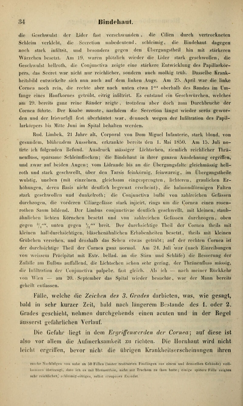 die Geschwulst der Lider fast verschwunden , die Cilien durch vertrockneten Schleim verklebt, die Secretion unbedeutend, schleimig, die Bindehaut dagegen noch stark infiltrit, und besonders gegen den Übergangstheil hin mit stärkeren Wärzchen besetzt. Am 19. waren plötzlich wieder die Lider stark geschwollen, die Geschwulst hellroth, die Coijjunctiva zeigte eine stärkere Entwicklung des Papillarkör- pers, das Secrel war nicht nur reichlicher, sondern auch molkig trüb. Dasselbe Krank- heitsbild entwickelte sich nun auch auf dem linken Auge. Am 25. April war die linke Cornea noch rein, die rechte aber nach unten etwa V oberhalb des Randes im Um- fange eines Hanfkornes getrübt, eitrig inliltrirl. Es entstand ein Geschwürchen, welches am 29. bereits ganz reine Ränder zeigte. trotzdem aber doch zum Durchbruche der Cornea führte. Der Knabe musste, nachdem die Secretion längst wieder serös gewor- den und der Irisvorfall fest überhäutet war, dennoch wegen der Infiltration des Papil- larkörpers bis Mitte Juni im Spital behalten werden. Rud. Limbek, 21 Jahre alt, Corporal von Dom Miguel Infanterie, stark blond, von gesundem, blühendem Aussehen, erkrankte bereits den 1. Mai 1850. Am 15. Juli no- tirle ich folgenden Befund. Ausdruck massiger Lichtscheu, ziemlich reichlicher Thrä- nenfluss, sparsame Schleimflocken; die Bindehaut in ihrer ganzen Ausdehnung ergriffen, und zwar auf beiden Augen; vom Lidrande bis an die Übergangsfalte gleichmässig hell- roth und stark geschwellt, über den Tarsis feinkörnig, feiuwarzig, im Übergangstheile wulstig, uneben (mit einzelnen, gleichsam eingesprengten, lichteren, graulichen Er- höhungen, deren Basis nicht deutlich begrenzt erscheint), die halmondförmigen Falten stark geschwollen und dunkelroth; die Conjunctiva bulbi von zahlreichen Gefässen durchzogen, die vorderen Ciliargefässe stark injicirt, rings um die Cornea einen rosen- rothen Saum bildend. Der Limbus conjunctivae deutlich geschwellt, mit kleinen, staub- ähnlichen lichten Körnchen besetzt und von zahlreichen Gefässen durchzogen, oben gegen //, unten gegen lL' breit. Der durchsichtige Theil der Cornea theils mit kleinen halbdurchsichtigen, bläschenähnlichen Erhabenheiten besetzt, theils mit kleinen Grübchen versehen, und desshalb das Sehen etwas getrübt; auf der rechten Cornea ist der durchsichtige Theil der Cornea ganz normal. Am 24. Juli war (nach Einreibungen von weissem Präcipitat mit Extr. bellad. an die Stirn und Schläfe) die Besserung der Zufälle am Bulbus aulfallend, die Lichtscheu schon sehr gering, der Thränenfluss massig, die Infiltration der Conjunctiva palpebr. fast gleich. Als ich — nach meiner Rückkehr von Wien — am 20. September das Spital wieder besuchte, war der Mann bereits geheilt entlassen. Fälle, welche die Zeichen des 3. Grades darbieten, was, wie gesagt, bald in sehr kurzer Zeil, bald nach längerem Bestände des 1. oder 2. Grades geschieht, nehmen durchgehends einen acuten und in der Regel äusserst gefährlichen Verlauf. Die Gefahr liegt in dem Ergriffenwerden, der Cornea; auf diese ist also vor allem die Aufmerksamkeit zu richten. Die Hornhaut wird nicht leicht ergriffen, bevor nicht die übrigen Krankheitserscheinungen ihren rasche Nachfolgen von nahe an 50 Füllen (lauter restiluirlcn Findlingen aus einem und demselben Gebäude) voll- kuiliincn überzeugt, dass ich es mil Blennorrhoe, nicht mit Trachom zu ihun halle; einige spätere Fälle zeigten sehr reichliches, schleimig-eitriges, selbst eroupöses Exsudat.