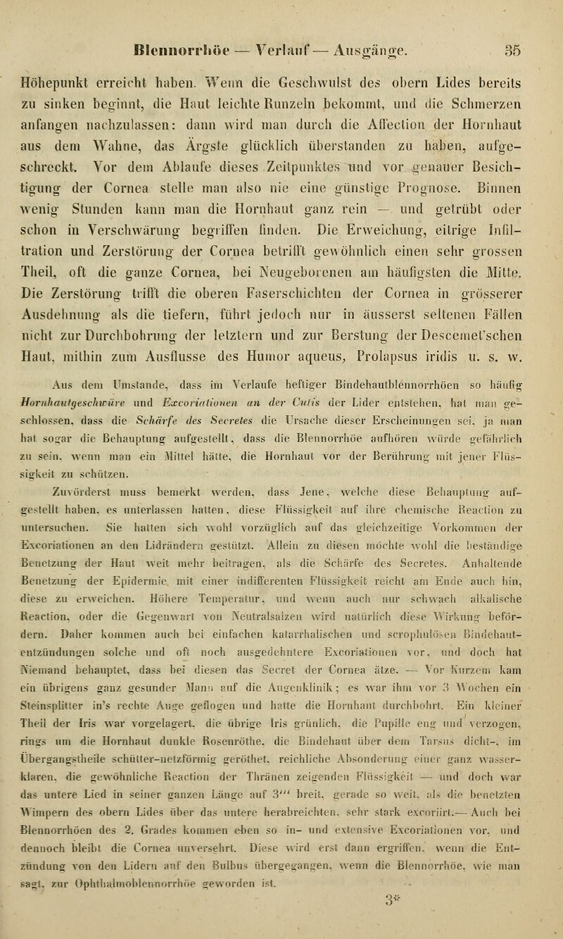 Höhepunkt erreicht haben. Wenn die Geschwulst des obern Lides bereits zu sinken beginnt, die Haut leichte Runzeln bekommt, und die Schmerzen anfangen nachzulassen: dann wird man durch die Affection der Hornhaut aus dem Wahne, das Ärgste glücklich überstanden zu haben, aufge- schreckt. Vor dem Ablaufe dieses Zeilpunktes und vor genauer Besich- tigung- der Cornea stelle man also nie eine günstige Prognose. Binnen wenig- Stunden kann man die Hornhaut ganz rein — und getrübt oder schon in Verschwörung begriffen linden. Die Erweichung, eitrige Infil- tration und Zerstörung- der Cornea betrifft gewöhnlich einen sehr grossen Theil, oft die ganze Cornea, bei Neugebotenen am häufigsten die Mitte. Die Zerstörung trifft die oberen Faserschichten der Cornea in grösserer Ausdehnung als die tiefern, führt jedoch nur in äusserst seltenen Fällen nicht zur Durchbohruno- der letztern und zur Berstung der Descemel'schen Haut, mithin zum Ausflusse des Humor aqueus, Prolapsus iridis u. s. w. Aus dem Umstände, dass im Verlaufe heftiger Bindehautblennorrhöen so häufig Horiihautgesclncüre und Excorialionen an der Cutis der Lider entstehen, hat man ge- schlossen, dass die Schärfe des Secretes die Ursache dieser Erscheinungen sei, ja man hat sogar die Behauptung aufgestellt, dass die Blennorrhoe aufhören würde gefährlich zu sein, wenn man ein Mitlei hätte, die Hornhaut vor der Berührung mit jener Flüs- sigkeit zu schützen. Zuvörderst muss bemerkt werden, dass Jene, welche diese Behauptung auf- gestellt haben, es unterlassen hatten, diese Flüssigkeit auf ihre chemische Beaction zu untersuchen. Sie hatten sich wohl vorzüglich auf das gleichzeitige Vorkommen der Exfoliationen an den Lidrändera gestützt. Allein zu diesen möchte wohl die beständige Benetzung der Haut weit mehr beitragen, als die Schärfe des Secretes. Anhaltende Benetzung der Epidermie mit einer indifferenten Flüssigkeit reicht am Ende auch hin, diese zu erweichen. Höhere Temperatur, und wenn auch nur schwach alkalische Reaction, oder die Gegenwart von Neutralsaizen wird natürlich diese Wirkung beför- dern. Daher kommen auch bei einfachen katarrhalischen und scrophulöteea Bindehaut- entzündungen solche und oft noch ausgedehntere Excoriationen vor, und doch hat Niemand behauptet, dass bei diesen das Secret der Cornea ätze. — Vor Kurzem kam ein übrigens ganz gesunder Mann auf die Augenklinik ; es war ihm vor 3 Wochen ein Steinsplitter in's rechte Auge geflogen und hr.tte die Hornhaut durchbohrt. Ein kleiner Theil der Iris war vorgelagert, die übrige Iris grünlich, die Pupille eng und verzogen, rings um die Hornhaut dunkle Rosenröthe, die Bindehaut über dem Tarsus dicht-, im Übergangstheile schütter-netzförmig geröthet. reichliche Absonderung einer ganz wasser- klaren. die gewöhnliche Reaction der Thränen zeigenden Flüssigkeit — und doch war das untere Lied in seiner ganzen Länge auf 3' breit, gerade so weit, als die benetzten Wimpern des obern Lides über das untere Verabreichten, sehr stark excoriirl.— Auch bei Blennorrhöen des 2. Grades kommen eben so in- und extensive Excoriationen vor, und dennoch bleibt die Cornea unversehrt. Diese wird erst dann ergriffen, wenn die Ent- zündung von den Lidern auf den Bulbus übergegangen, wenn die Blennorrhoe, wie man sagt, zur Ophthalmoblennorrhoe geworden ist. 3*