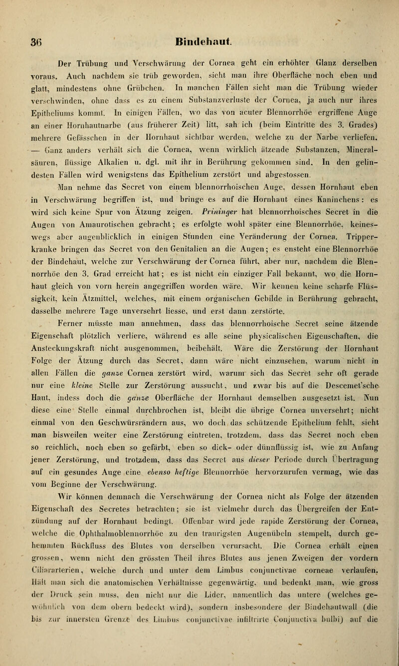 Der Trübung und Verschwärung der Cornea geht ein erhöhter Glanz derselben voraus. Auch nachdem sie trüb geworden, sieht man ihre Oberfläche noch eben und glatt, mindestens ohne Grübchen. In manchen Fällen sieht man die Trübung wieder verschwinden, ohne dass es zu einem Substanzverinste der Cornea, ja auch nur ihres Epitheliums kommt. In einigen Fällen, wo das von acuter Blennorrhoe ergriffene Auge an einer Hornhautnarbe (aus früherer Zeit) litt, sah ich (beim Eintritte des 3. Grades) mehrere Gefassehen in der Hornhaut sichlbar werden, welche zu der Narbe verliefen. — Ganz anders verhält sich die Cornea, wenn wirklich ätzende Substanzen, Mineral- säuren, flüssige Alkalien u. dgl. mit ihr in Berührung gekommen sind. In den gelin- desten Fällen wird wenigstens das Epithelium zerstört und abgestossen. Man nehme das Secret von einem blennorrhoischen Auge, dessen Hornhaut eben in Verschwärung begriffen ist, und bringe es auf die Hornhaut eines Kaninchens: es wird sich keine Spur von Ätzung zeigen. Prininger hat blennorrhoisches Secret in die Augen von Amaurotischen gebracht; es erfolgte wohl später eine Blennorrhoe, keines- wegs aber augenblicklich in einigen Stunden eine Veränderung der Cornea. Tripper- kranke bringen das Secret von den Genitalien an die Augen; es ensteht eine Blennorrhoe der Bindehaut, welche zur Verschwärung der Cornea führt, aber nur, nachdem die Blen- norrhoe den 3. Grad erreicht hat; es ist nicht ein einziger Fall bekannt, wo die Horn- haut gleich von vorn herein angegriffen worden wäre. Wir kennen keine scharfe Flüs- sigkeit, kein Ätzmittel, welches, mit einem organischen Gebilde in Berührung gebracht, dasselbe mehrere Tage unversehrt Hesse, und erst dann zerstörte. Ferner müsste man annehmen, dass das blennorrhoische Secret seine ätzende Eigenschaft plötzlich verliere, während es alle seine physicalischen Eigenschaften, die Anstecknngskraft nicht ausgenommen, beibehält. Wäre die Zerstörung der Hornhaut Folge der Ätzung durch das Secret, dann wäre nicht einzusehen, warum nicht in allen Fällen die ganze Cornea zerstört wird, warum sich das Secret sehr oft gerade nur eine kleine Stelle zur Zerstörung aussucht, und zwar bis auf die Descemet'sche Haut, indess doch die ganze Oberfläche der Hornhaut demselben ausgesetzt ist. Nun diese eine Stelle einmal durchbrochen ist, bleibt die übrige Cornea unversehrt; nicht einmal von den Geschwürsrändern aus, wo doch das schützende Epithelium fehlt, sieht man bisweilen weiter eine Zerstörung eintreten, trotzdem, dass das Secret noch eben so reichlich, noch eben so gefärbt, eben so dick- oder dünnflüssig ist, wie zu Anfang jener Zerstörung, und trotzdem, dass das Secret aus dieser Periode durch Fbertragung auf ein gesundes Auge eine ebenso heftige Blennorrhoe hervorzurufen vermag, wie das vom Beginne der Verschwärung. Wir können demnach die Verschwärung der Cornea nicht als Folge der ätzenden Eigenschaft des Secretes betrachten; sie ist vielmehr durch das Übergreifen der Ent- zündung auf der Hornhaut bedingt. Offenbar wird jede rapide Zerstörung der Cornea, welche die Ophthalmoblennorrhoe zu den traurigsten Augenübeln stempelt, durch ge- hemmten Rücklluss des Blutes von derselben verursacht. Die Cornea erhält einen grossen, wenn nicht den grössten Theil ihres Blutes aus jenen Zweigen der vordem Ciliararlerien, welche durch und unter dem Limbus conjunctivae corneae verlaufen- Hält man sich die anatomischen Verhältnisse gegenwärtig, und bedenkt man, wie gross der Druck sein muss, den nicht nur die Lider, namentlich das unlere (welches ge- wöhnlich von dem obern bedeckt wird), sondern insbesondere der Bindehautwall (die bis zur innersten Grenzt des Limbus conjunctivae infiltrirte Conjunctiva bulbi) auf die