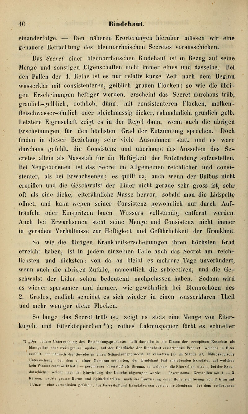 einanderfolge. — Den näheren Erörterungen hierüber müssen wir eine genauere Betrachtung des blennorrhoischen Secreles vorausschicken. Das Secret einer blennorrhoischen Bindehaut ist in Bezug auf seine Menge und sonstigen Eigenschaften nicht immer eines und dasselbe. Bei den Fällen der i. Reihe ist es nur relativ kurze Zeit nach dem Beginn wasserklar mit consistenteren, gelblich grauen Flocken; so wie die übri- gen Erscheinungen heftiger werden, erscheint das Secret durchaus trüb, graulich-gelblich, rötblich, dünn, mit consistenteren Flocken, molken- fleischwasser-ähnlieh oder gleichmässig dicker, rahmähnlich, grünlich gelb. Letztere Eigenschaft zeigt es in der Regel dann, wenn auch die übrigen Erscheinungen für den höchsten Grad der Entzündung sprechen. Doch finden in dieser Beziehung sehr viele Ausnahmen statt, und es wäre durchaus gefehlt, die Consistenz und überhaupt das Aussehen des Se- cretes allein als Massstab für die Heftigkeit der Entzündung aufzustellen. Bei Neugeborenen ist das Secret im Allgemeinen reichlicher und consi- stenter, als bei Erwachsenen; es quillt da, auch wenn der Bulbus nicht ergriffen und die Geschwulst der Lider nicht gerade sehr gross ist, sehr oft als eine dicke, eiterähnliche Masse hervor, sobald man die Lidspalte öffnet, und kann wegen seiner Consistenz gewöhnlich nur durch Auf- träufeln oder Einspritzen lauen Wassers vollständig entfernt werden. Auch bei Erwachsenen steht seine Menge und Consistenz nicht immer in geradem Verhältnisse zur Heftigkeit und Gefährlichkeit der Krankheit. So wie die übrigen Krankheitserscheinungen ihren höchsten Grad erreicht haben, ist in jedem einzelnen Falle auch das Secret am reich- lichsten und dicksten: von da an bleibt es mehrere Tage unverändert, wenn auch die übrigen Zufälle, namentlich die subjectiven, und die Ge- schwulst der Lider schon bedeutend nachgelassen haben. Sodann wird es wieder sparsamer und dünner, wie gewöhnlich bei Blennorhöen des 2. Grades, endlich scheidet es sich wieder in einen wasserklaren Theil und mehr weniger dicke Flocken. So lange das Secret trüb ist, zeigt es stets eine Menge von Eiter- kugeln und Eiterkörperchen *); rothes Lakmuspapier färbt es schneller ) „Die nähere Untersuchung des Entzündungsproductes stellt dasselbe in die Classc der croupösen Exsudate als blassgelbes oder weissgraues, opakes, auf der Oberfläche der Bindehaut erstarrendes Product, welches in Eiter zerfällt, und dadurch die Gewebe in einen Schmelzungsprocess zu versetzen (?) im Stande ist. Mikroskopische Untersuchung: bei dem zu einer' Membran erstarrten, der Bindehaut fest anklebenden Exsudate, auf welches kein Wasser eingewirkt halle — geronnener Faserstoff als Stroma, in welchem die Eiterzellen sitzen; bei der Exsu- dalschichte, welche nach der Einwirkung der Douehe abgezogen wurde - Faserstroma, Kernzellen mit 1 — 3 Kernen, nackte grosse Kerne und Epithelialzellen; nach der Einwirkung einer Hüllensleinlösung von 2 Gran auf 1 Unze — eine verschieden gefaltete, aus Faserstoff und Exsudalkcruen bestellende iUcmbram : bei dem zerflossenen