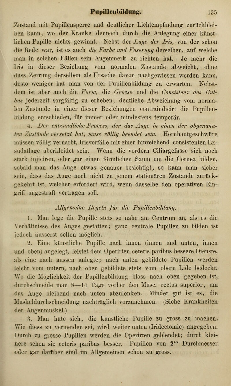 Zustand mit Pupillensperre und deutlicher Lichtempfiudung zurückblei- ben kann, wo der Kranke dennoch durch die Anlegung- einer künst- lichen Pupille nichts gewinnt. Nebst der Lage der Iris, von der schon die Rede war, ist es auch die Farbe und Faserung derselben, auf welche man in solchen Fällen sein Augenmerk zu richten hat. Je mehr die Iris in dieser Beziehung vom normalen Zustande abweicht, ohne dass Zerrung derselben als Ursache davon nachgewiesen werden kann, desto weniger hat man von der Pupillenbildung zu erwarten. Nebst- dem ist aber auch die Form, die Grösse und die Consislenz des Bul- bus jederzeit sorgfältig zu erheben; deutliche Abweichung vom norma- len Zustande in einer dieser Beziehungen contraindicirt die Pupillen- bildung entschieden, für immer oder mindestens temporär. 4. Der entzündliche Process, der das Auge in einen der obgenann- ten Zustände versetzt hat, muss völlig beendet sein. Hornhautgeschwüre müssen völlig vernarbt, Irisvorfälle mit einer hinreichend consistenten Ex- sudatlage überkleidet seiu. Wenn die vordem Ciliargefässe sich noch stark injiciren, oder gar einen förmlichen Saum um die Cornea bilden, sobald man das Auge etwas genauer besichtigt, so kann man sicher seiu, dass das Auge noch nicht zu jenem stationären Zustande zurück- gekehrt ist, welcher erfordert wird, wenn dasselbe den operativen Ein- griff ungestraft vertragen soll. Allgemeine Regeln für die Pupillenbildung. 1. Man lege die Pupille stets so nahe am Centrum an, als es die Verhältnisse des Auges gestatten; ganz centrale Pupillen zu bilden ist jedoch äusserst selten möglich. 2. Eine künstliche Pupille nach innen (innen und unten, innen und oben) angelegt, leistet dem Operirten ceteris paribus bessere Dienste, als eine nach aussen anlegte; nach unten gebildete Pupillen werden leicht vom untern, nach oben gebildete stets vom obern Lide bedeckt. We die Möglichkeit der Pupillenbilduug bloss nach oben gegeben ist, durchschneide man 8—14 Tage vorher den Muse, rectus superior, um das Auge bleibend nach unten abzulenken. Minder gut ist es, die Muskeldurchschneidung nachträglich vorzunehmen. (Siehe Krankheiten der Augenmuskel.) 3. Man hüte sich, die künstliche Pupille zu gross zu machen. AVie diess zu vermeiden sei, wird weiter unten (Iridectomie) angegeben. Durch zu grosse Pupillen werden die Operirten geblendet; durch klei- nere sehen sie ceteris paribus besser. Pupillen von 2J Durchmesser oder gar darüber sind im Allgemeinen schon zu gross.