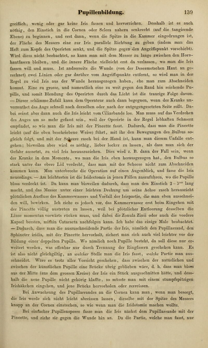 greiflich, wenig oder gar keine Iris fassen und hervorziehen. Desshalh ist es auch nöthig, den Einstich in die Cornea oder Sclera nahezu senkrecht (auf die tangirende Ebene) zu beginnen, und erst dann, wenn die Spitze in die Kammer eingedrungen ist, der Fläche des Messers eine zur Iris parallele Richtung zu geben (indem man das Heft zum Kopfe des Operirten senkt, und die Spitze gegen den Angriffspunkt vorschiebt). Wird dicss nicht, beobachtet, so kann man mit dem Messer zu lange zwischen den Horn- hautfasern bleiben, und die innere Fläche vielleicht erst da verlassen, wo man die Iris fassen will und muss. Ist andrerseits die Wunde (von der Descemetschen Haut an ge- rechnet) zwei Linien oder gar darüber vom Angriffspunkte entfernt, so wird man in der Kegel zu viel Iris aus der Wunde herausgezogen haben, ehe man zum Abschneiden kommt. Eine zu grosse, und namentlich eine zu weit gegen den Rand hin reichende Pu- pille, und somit Blendung des Operirten durch das Licht ist die traurige Folge davon. — Dieser schlimme Zufall kann dem Operateur auch dann begegnen, wenn der Kranke un- vermuthct das Auge schnell nach derselben oder nach der entgegengesetzten Seite rollt. Da- bei reisst aber dann auch die Iris leicht vom Ciliarbande los. Man muss auf das Verdrehen des Auges um so mehr gefasst sein, weil der Operirte in der Regel lebhaften Schmerz empfindet, so wie man die Iris mit der Pincette fasst. Dadurch, dass man die Pincette leicht (auf die oben beschriebene Weise) führt, mit ihr den Bewegungen des Bulbus so- gleich folgt, und mit der Sc^eere rasch bei der Hand ist, kann man diesem Unfälle ent- gehen ; bisweilen aber wird es nöthig, lieber locker zu lassen, als dass man sich der Gefahr aussetzt, zu viel Iris herauszuziehen. Dies wird z. B. dann der Fall sein, wenn der Kranke in dem Momente, wo man die Iris eben herausgezogen hat, den Bulbus so stark unter das obere Lid verdreht, dass man mit der Scheere nicht zum Abschneiden kommen kann. Man unterbreche die Operation auf einen Augenblick, und fasse die Iris neuerdings. —Am leichtesten ist die Iridectomie in jenen Fällen auszuführen, wo die Pupille bloss verdeckt ist. Da kann man bisweilen dadurch, dass man den Einstich 2 — 3' lang macht, und das Messer unter einer leichten Di-ehung um seine Achse rasch herauszieht plötzlichen Ausfluss des Kammerwassers und Vorfall der Irispartie, die man eben ausschnei- den will, bewirken. Ich ziehe es jedoch vor, das Kammerwasser erst beim Eingehen mit der Pincette völlig austreten zu lassen, weil bei plötzlicher Entleerung desselben die Linse momentau vorwärts rücken muss, und dabei die Zonula Zinii oder auch die vordere Kapsel bersten, mithin Cataracta nachfolgen kann. Ich habe das einige Male beobachtet. — Dadurch, dass man die auszuschneidende Partie der Iris, nämlich den Pupillarrand, den Sphincter iridis, mit der Pincette hervorholt, sichert man sich auch viel leichter vor der Bildung einer doppelten Pupille. Wo nämlich noch Pupille besteht, da soll diese nur er- weitert werden, was offenbar nur durch Trennung der Ringfasern geschehen kann. Es ist also nicht gleichgiltig, an ivelcher Stelle man die Iris fasst, welche Partie man aus- schneidet. Wäre es trotz aller Vorsicht geschehen, dass zwischen der natürlichen und zwischen der künstlichen Pupille eine Brücke übrig geblieben wäre, d. h. dass man bloss aus der Mitte (aus dem grossen Kreise) der Iris ein Stück ausgeschnitten hätte, und dess- halb die neue Pupille nicht gehörig klaffte, so müsste man mit einem stumpfspitzigen Irishäkchen eingehen, und jene Brücke hervorholen oder zerreissen. Bei Anwachsung des Pupillarrandes an die Cornea kann man, wenn man besorgt, die Iris werde sich nicht leicht abreissen lassen, dieselbe mit der Spitze des Messers knapp an der Cornea einstechen, so wie wenn man die Iridotomie machen wollte. Bei einfacher Pupillensperre fasse man die Iris nächst dem Pupillarrande mit der Pincette, und ziehe sie gegen die Wunde hin an. Da die Partie, welche man fasst, nur