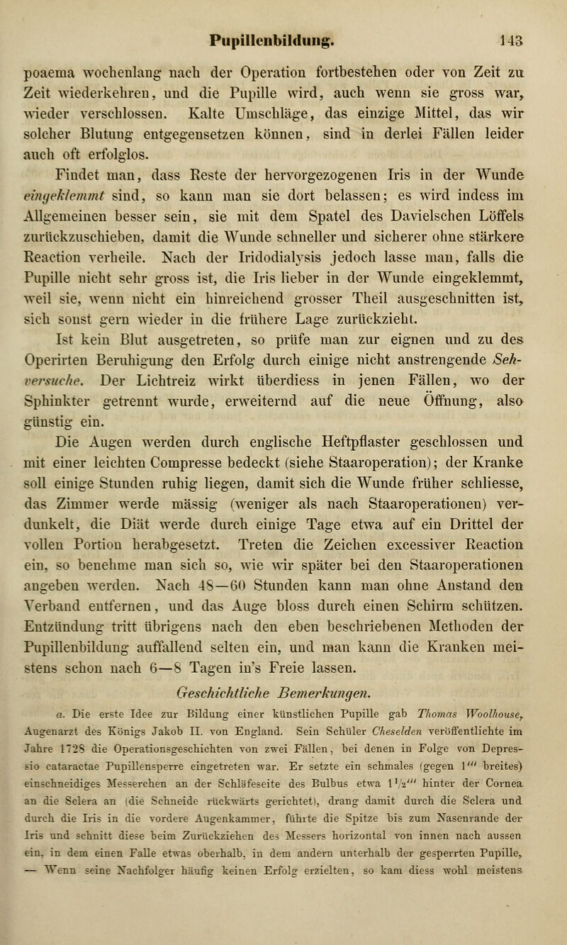 poaema wochenlang nach der Operation fortbestehen oder von Zeit zu Zeit wiederkehren, und die Pupille wird, auch wenn sie gross war, wieder verschlossen. Kalte Umschläge, das einzige Mittel, das wir solcher Blutung entgegensetzen können, sind in derlei Fällen leider auch oft erfolglos. Findet man, dass Reste der hervorgezogenen Iris in der Wunde eingeklemmt sind, so kann man sie dort belassen; es wird indess im Allgemeinen besser sein, sie mit dem Spatel des Davielschen Löffels zurückzuschieben, damit die Wunde schneller und sicherer ohne stärkere Reaction verheile. Nach der Iridodialysis jedoch lasse man, falls die Pupille nicht sehr gross ist, die Iris lieber in der Wunde eingeklemmt, weil sie, wenn nicht ein hinreichend grosser Theil ausgeschnitten ist, sich sonst gern wieder in die frühere Lage zurückzieht. Ist kein Blut ausgetreten, so prüfe man zur eignen und zu des Operirten Beruhigung den Erfolg durch einige nicht anstrengende Seh- versuche. Der Lichtreiz wirkt überdiess in jenen Fällen, wo der Sphinkter getrennt wurde, erweiternd auf die neue Öffnung, also günstig ein. Die Augen werden durch englische Heftpflaster geschlossen und mit einer leichten Compresse bedeckt (siehe Staaroperation); der Kranke soll einige Stunden ruhig liegen, damit sich die Wunde früher schliesse, das Zimmer werde massig (weniger als nach Staaroperationen) ver- dunkelt, die Diät werde durch einige Tage etwa auf ein Drittel der vollen Portion herabgesetzt. Treten die Zeichen excessiver Reaction ein, so benehme man sich so, wie wir später bei den Staaroperationen augeben werden. Nach 4S—60 Stunden kann man ohne Anstand den Verband entfernen, und das Auge bloss durch einen Schirm schützen. Entzündung tritt übrigens nach den eben beschriebenen Methoden der Pupillenbildung auffallend selten ein, und man kann die Kranken mei- stens schon nach 6—8 Tagen in's Freie lassen. Geschichtliche Bemerkungen. a. Die erste Idee zur Bildung einer künstlichen Pupille gab Thomas Woolhouset Augenarzt des Königs Jakob II. von England. Sein Schüler Cheselden veröffentlichte im Jahre 172S die Operationsgeschichten von zwei Fällen, bei denen in Folge von Depres- sio cataractae Pupillensperre eingetreten war. Er setzte ein schmales (gegen \' breites) einschneidiges Messerchen an der Schläfeseite des Bulbus etwa 1 Va' hinter der Cornea an die Sclera an (die Schneide rückwärts gerichtet!, drang damit durch die Sclera und durch die Iris in die vordere Augenkammer, führte die Spitze bis zum Nasenrande der Iris und schnitt diese beim Zurückziehen des Messers horizontal von innen nach aussen ein, in dem einen Falle etwas oberhalb, in dem andern unterhalb der gesperrten Pupille,. — Wenn seine Nachfolger häufig keinen Erfolg erzielten, so kam diess wohl meistens