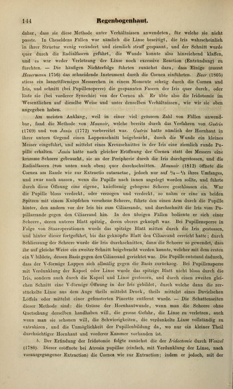 daher, dass sie diese Methode unter Verhältnissen anwendeten, für welche sie nicht passte. In Cheseldens Fällen war nämlich die Linse beseitigt, die Iris wahrscheinlich in ihrer Structur wenig verändert und ziemlich straff gespannt, und der Schnitt wurde quer durch die Kadialfasern geführt, die Wunde konnte also hinreichend klaffen, und es war weder Verletzung der Linse noch excessive Reaction (Entzündung) zu fürchten. — Die häufigen Nichterfolge führten zunächst dazu, dass Einige (zuerst Heuermann 1756) das schneidende Instrument durch die Cornea einführten. Beer (1805) stiess ein lanzettförmiges Messerchen in einem Momente schräg durch die Cornea und Iris, und schnitt (bei Pupillensperre) die gespannten Fasern der Iris quer durch, oder löste sie (bei vorderer Synechie) von der Cornea ab. Er übte also die Iridotomie im Wesentlichen auf dieselbe Weise und unter denselben Verhältnissen, wie wir sie oben angegeben haben. Am meisten Anklang, weil in einer viel grossem Zahl von Fällen anwend- bar, fand die Methode von Maunoir, welche bereits durch das Verfahren von Gu€rin (1769) und von Janin (L772) vorbereitet war. Guerin hatte nämlich der Hornhaut in ihrer untern Gegend einen Lappenschnitt beigebracht, durch die Wunde ein kleines Messer eingeführt, und mittelst eines Kreuzschnittes in der Iris eine ziemlich runde Pu- pille erhalten. Janin hatte nach gleicher Eröffnung der Cornea statt des Messers eine krumme Scheere gebraucht, sie an der Peripherie durch die Iris durchgestossen, und die Eadialfasern (von unten nach oben) quer durchschnitten. Maunoir (1812) öffnete die Cornea am Rande wie zur Extractio cataractae, jedoch nur auf 1/i — Vä ihres Umfanges, und zwar nach aussen, wenn die Pupille nach innen angelegt worden sollte, und führte durch diese Öffnung eine eigene, knieförmig gebogene Scheere geschlossen ein. War die Pupille bloss verdeckt, oder verzogen und verdeckt, so nahm er eine an beiden Spitzen mit einem Knöpfchen versehene Scheere, führte den einen Arm durch die Pupille hinter, den andern vor der Iris bis zum Ciliarrande, und durchschnitt die Iris vom Pu- pillarrande gegen den Ciliarrand hin. In den übrigen Fällen bediente er sich einer Scheere, deren unteres Blatt spitzig, deren oberes geknöpft war. Bei Pupillensperre in Folge von Staaroperationen wurde das spitzige Blatt mitten durch die Iris gestossen, und hinter dieser fortgeführt, bis das geknöpfte Blatt den Ciliarrand erreicht hatte; durch Schliessung der Scheere wurde die Iris durchschnitten, dann die Scheere so gewendet, dass ihr auf gleiche Weise ein zweiter Schnitt beigebracht werden konnte, welcher mit dem ersten ein V bildete, dessen Basis gegen den Ciliarrand gerichtet war. Die Pupille entstand dadurch, dass der V-förmige Lappen sich allmälig gegen die Basis zurückzog. Bei Pupillensperre mit Verdunklung der Kapsel oder Linse wurde das spitzige Blatt nicht bloss durch die Iris, sondern auch durch die Kapsel und Linse gestossen, und durch einen zweiten glei- chen Schnitt eine V-förmige Öffnung in der Iris gebildet, durch welche dann die zer- stückelte Linse aus dem Auge theils mittelst Druck, theils mittelst eines Davielschen Löffels oder mittelst einer gefensterten Pincette entfernt wurde. — Die Schattenseiten dieser Methode sind: die Grösse der Hornhautwunde, wenn man die Scheere ohne Quetschung derselben handhaben will, die grosse Gefahr, die Linse zu verletzen, auch wenn man sie schonen will, die Schwierigkeiten, die verdunkelte Linse vollständig zu extrahiren, und die Unmöglichkeit der Pupillenbildung da, wo nur ein kleiner Theil durchsichtiger Hornhaut und vorderer Kammer vorhanden ist. b. Der Erfindung der Iridotomie folgte zunächst die der Iridectomie durch Wenzel (1780). Dieser eröffnete bei Atresia pupillae (einfach, mit Verdunklung der Linse, nach vorausgegangener Extraction) die Cornea wie zur Extraetion; indem er jedoch, mit der