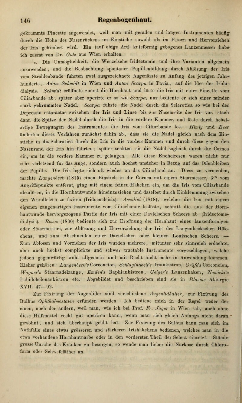 gekrümmte Pincette angewendet, weil man mit geraden und langen Instrumenten häufig durch die Höhe des Nasenrückens im Einstiche sowohl als im Fassen und Hervorziehen der Iris gehindert wird. Ein (auf obige Art) kniefürmig gebogenes Lanzenmesser habe ich zuerst von Dr. Gulz aus Wien erhalten. c. Die Unmöglichkeit, die Wenzelsche Iridectomie und ihre Varianten allgemein anzuwenden, und die Beobachtung spontaner Pupillenbildung durch Ablösung der Iris- vom Strahlenbande führten zwei ausgezeichnete Augenärzte zu Anfang des jetzigen Jahr- hunderts, Adam Schmidt in Wien und Anton Scarpa in Pavia, auf die Idee der Irido- dialysis. Schmidt eröffnete zuerst die Hornhaut und löste die Iris mit einer Pincette vom Ciliarbande ab; später aber operirte er so wie Scarpa, nur bediente er sich einer minder stark gekrümmten Nadel. Scarpa führte die Nadel durch die Sclerotica so wie bei der Depressio cataractae zwischen der Iris und Linse bis zur Nasenseite der Iris vor, stach dann die Spitze der Nadel durch die Iris in die vordere Kammer, und löste durch hebel- artige Bewegungen des Instrumentes die Iris vom Ciliarbande los. Himly und Beer änderten dieses Verfahren zunächst dahin ab, dass sie die Nadel gleich nach dem Ein- stiche in die Sclerotica durch die Iris in die vordere Kammer und durch diese gegen den Nasenrand der Iris hin führten; später senkten sie die Nadel sogleich durch die Cornea ein, um in die vordere Kammer zu gelangen. Alle diese Encheiresen waren nicht nur sehr verletzend für das Auge, sondern auch höchst unsicher in Bezug auf das Offenbleiben der Pupille. Die Iris legte sich oft wieder an das Ciliarband an. Diess zu vermeiden, machte Langenbeck (1S15) einen Einstich in die Cornea mit einem Staarmesser, 3' vom Angriffspunkte entfernt, ging mit einem feinen Häkchen ein, um die Iris vom Ciliarbande abzulösen, in die Hornhautwunde hineinzuziehen und daselbst durch Einklemmung zwischen den Wundlefzen zu fixiren (Iridoencleisis). Assalini (1818), welcher die Iris mit einem eigenen zangenartigen Instrumente vom Ciliarbande loslöste, schnitt die aus der Horn- hautwunde hervorgezogene Partie der Iris mit einer Davielschen Scheere ab (Iridectome- dialysis). Rosas (1830) bediente sich zur Eröffnung der Hornhaut eines lanzenförmigen oder Staarmessers, zur Ablösung und Hervorziehung der Iris des Langenbeckschen Häk- chens , und zum Abschneiden einer Davielschen oder kleinen Louisschen Scheere. — Zum Ablösen und Vorziehen der Iris wurden mehrere, mitunter sehr sinnreich erdachte, aber auch höchst complicirte und schwer tractable Instrumente vorgeschlagen, welche jedoch gegenwärtig wohl allgemein und mit Recht nicht mehr in Anwendung kommen. Hieher gehören : Langenbeck's Coreoncion, Schlagintweit's Iriankistron, Gräfe's Corconcion, Wagner's Staarnadelzange, Einden's Eaphiankistron, Geigers Lanzenhaken, Nowicki's Labidobelonankistron etc. Abgebildet und beschrieben sind sie in Blasius Akiurgie XVII. 47-92. Zur Fixirung der Augenlider sind verschiedene Augenlidhalter, zur Fixirung des Bulbus Ophthalmostaten erfunden worden. Ich bediene mich in der Regel weder der einen, noch der andern, weil man, wie ich bei Prof. Fr. Jäger in Wien sah, auch ohne diese Hilfsmittel recht gut operiren kann, wenn man sich gleich Anfangs nicht daran ■ gewöhnt, und sich überhaupt geübt hat. Zur Fixirung des Bulbus kann man sich im Nothfalle eines etwas grösseren und stärkeren Irishäkchens bedienen, welches man in die etwa vorhandene Hornhautnarbe oder in den vordersten Theil der Sclera einsetzt. Stände grosse Unruhe des Kranken zu besorgen, so wende man lieber die Narkose durch Chloro- form oder Schwefeläther an.