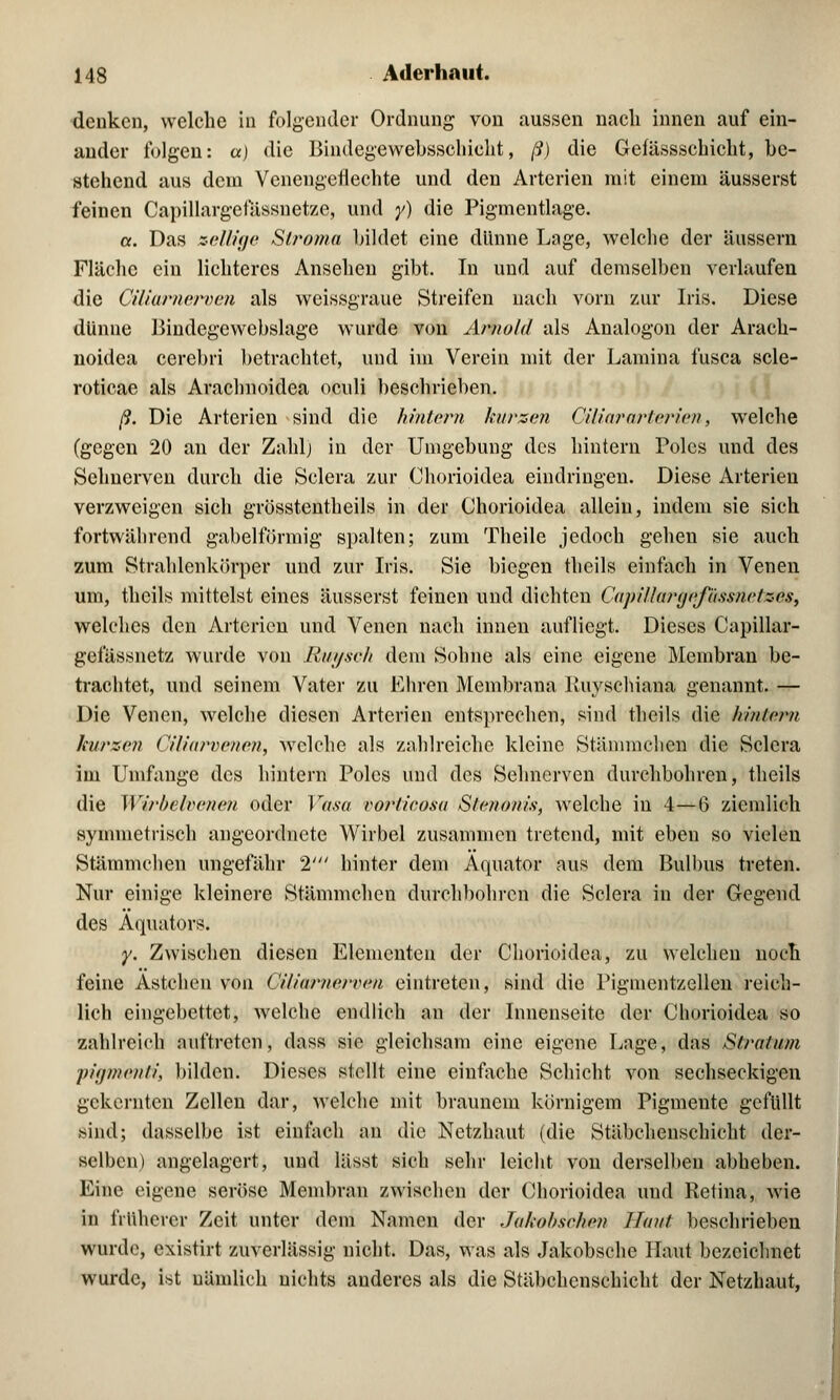 denken, welche in folgender Ordnung von aussen nach innen auf ein- ander folgen: a) die Bindegewebsschicht, ß) die Geiässschicht, be- stehend aus dem Venengeflechte und den Arterien mit einem äusserst feinen Capillargeiassnetze, und y) die Pigmentlage. a. Das »ellige Siroma bildet eine dünne Lage, welche der äussern Fläche ein lichteres Ansehen gibt. In und auf demselben verlaufen die Ciliarnerven als weissgraue Streifen nach vorn zur Iris. Diese dünne Bindegewebslage wurde von Arnold als Analogon der Arach- noidea cerebri betrachtet, und im Verein mit der Lamina fusca scle- roticae als Arachnoidea oculi beschrieben. ß. Die Arterien sind die hintern kurzen Ciliararterien, welche (gegen 20 an der Zahl) in der Umgebung des hintern Poles und des Sehnerven durch die Sclera zur Chorioidea eindringen. Diese Arterien verzweigen sich grösstenteils in der Chorioidea allein, indem sie sich fortwährend gabelförmig spalten; zum Theile jedoch gehen sie auch zum Strahlcnkörper und zur Iris. Sie biegen theils einfach in Venen um, theils mittelst eines äusserst feinen und dichten Capillargefässnetzcs, welches den Arterien und Venen nach innen aufliegt. Dieses Capillar- gefässnetz wurde von Uni/seh dem Sohne als eine eigene Membran be- trachtet, und seinem Vater zu Ehren Membrana Kuyschiana genannt. — Die Venen, welche diesen Arterien entsprechen, sind theils die hintern kurzen Ciliarvenen, welche als zahlreiche kleine Stämmchen die Sclera im Umfange des hintern Poles und des Sehnerven durchbohren, theils die Wirheivenen oder Vasa vorlieosa S/enonis, welche in 4—6 ziemlich symmetrisch angeordnete Wirbel zusammen tretend, mit eben so vielen Stämmchen ungefähr 2' hinter dem Äquator aus dem Bulbus treten. Nur einige kleinere Stämmchen durchbohren die Sclera in der Gegend des Äquators» y. Zwischen diesen Elementen der Chorioidea, zu welchen noch feine Astchen von Cüiarnerven eintreten, sind die Pignientzellen reich- lich eingebettet, welche endlich an der Innenseite der Chorioidea so zahlreich auftreten, dass sie gleichsam eine eigene Lage, das Stratum ■pigmenti, bilden. Dieses stellt eine einfache Schicht von sechseckigen gekernten Zellen dar, welche mit braunem körnigem Pigmente gefüllt sind; dasselbe ist einfach an die Netzhaut (die Stäbchenschicht der- selben) angelagert, und lässt sich sehr leicht von derselben abheben. Eine eigene seröse Membran zwischen der Chorioidea und Retina, wie in früherer Zeit unter dem Namen der Jakobsehen Haut beschrieben wurde, existirt zuverlässig nicht. Das, was als Jakobsche Haut bezeichnet wurde, ist nämlich nichts anderes als die Stäbchcnschicht der Netzhaut,