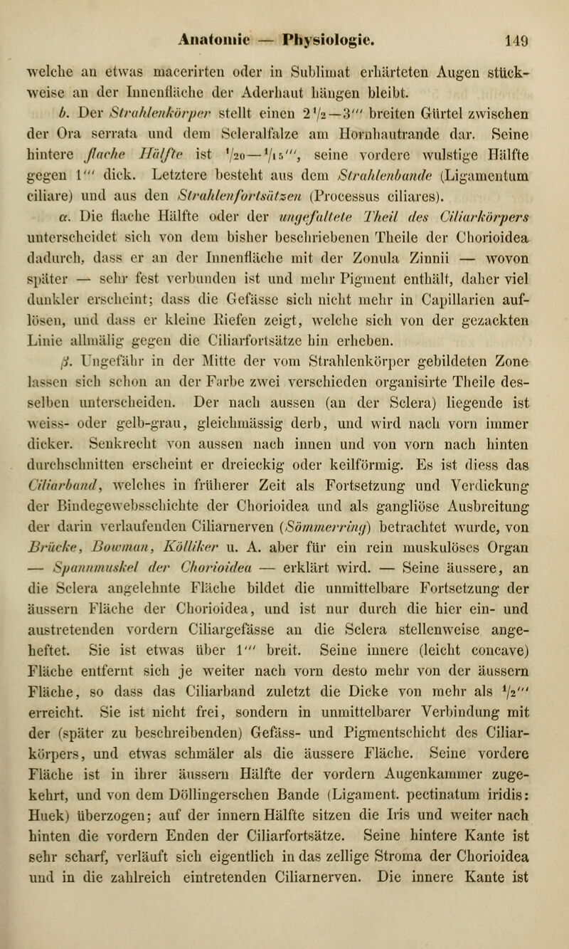 welche an etwas macerirten oder in Sublimat erhärteten Augen stuck- weise an der Innenfläche der Aderhaut hängen bleibt. b. Der Strahlenkörper stellt einen 2'/2—3' breiten Gürtel zwischen der Ora serrata und dem Scleralfalze am Hornhautrande dar. Seine hintere flache Hälfte ist V20**/*5'» seine vordere wulstige Hälfte gegen 1' dick. Letztere besteht aus dem Strahlenbande (Ligamentum ciliare) und aus den Strah/c/t/ortsätzcu (Processus ciliares). ct. Die flache Hälfte oder der ungefaltete Theil des Ciliarkörpers unterscheidet sich von dem bisher beschriebenen Theile der Chorioidea dadurch, dass er an der Innenfläche mit der Zonula Zinnii — wovon später — sehr fest verbunden ist und mehr Pigment enthält, daher viel dunkler erscheint; dass die Gefässc sich nicht mehr in Capillarien auf- lösen, und dass er kleine Riefen zeigt, welche sich von der gezackten Linie allmälig gegen die Ciliarfortsätzc bin erheben. ß. Ungefähr in der Mitte der vom Strahlenkürpcr gebildeten Zone d sich schon an der Farbe zwei verschieden organisirte Theile des- selben unterscheiden. Der nach aussen (an der Sclera) liegende ist weiss* oder gelb-grau, gleichmässig derb, und wird nach vorn immer dicker. Senkrecht von aussen nach innen und von vorn nach hinten durchschnitten erscheint er dreieckig oder keilförmig. Es ist diess das (iliarhand, welches in früherer Zeit als Fortsetzung und Verdickung der Bindcgewebsscliichte der Chorioidea und als gangliöse Ausbreitung der darin verlaufenden Ciliarnerven (Sömmerring) betrachtet wurde, von Brücke, Bownian, Kölliker u. A. aber für ein rein muskulöses Organ — Spannmuskel der Chorioidea — erklärt wird. — Seine äussere, an die Sclera angelehnte Fläche bildet die unmittelbare Fortsetzung der äussern Fläche der Chorioidea, und ist nur durch die hier ein- und austretenden vordem Ciliargefässe an die Sclera stellenweise ange- heftet. Sie ist etwas über V breit. Seine innere (leicht coneave) Fläche entfernt sich je weiter nach vorn desto mehr von der äussern Fläche, so dass das Ciliarband zuletzt die Dicke von mehr als fa erreicht. Sie ist nicht frei, sondern in unmittelbarer Verbindung mit der (später zu beschreibenden) Gefäss- und Pigmentschicht des Ciliar- körpers, und etwas schmäler als die äussere Fläche. Seine vordere Fläche ist in ihrer äussern Hälfte der vordem Augenkammer zuge- kehrt, und von dem Döllingerschen Bande (Ligament, pectinatum iridis: Huek) überzogen; auf der innem Hälfte sitzen die Iris und weiter nach hinten die vordem Enden der Ciliarfortsätzc Seine hintere Kante ist sehr scharf, verläuft sich eigentlich in das zellige Stroma der Chorioidea und in die zahlreich eintretenden Ciliarnerven. Die innere Kante ist