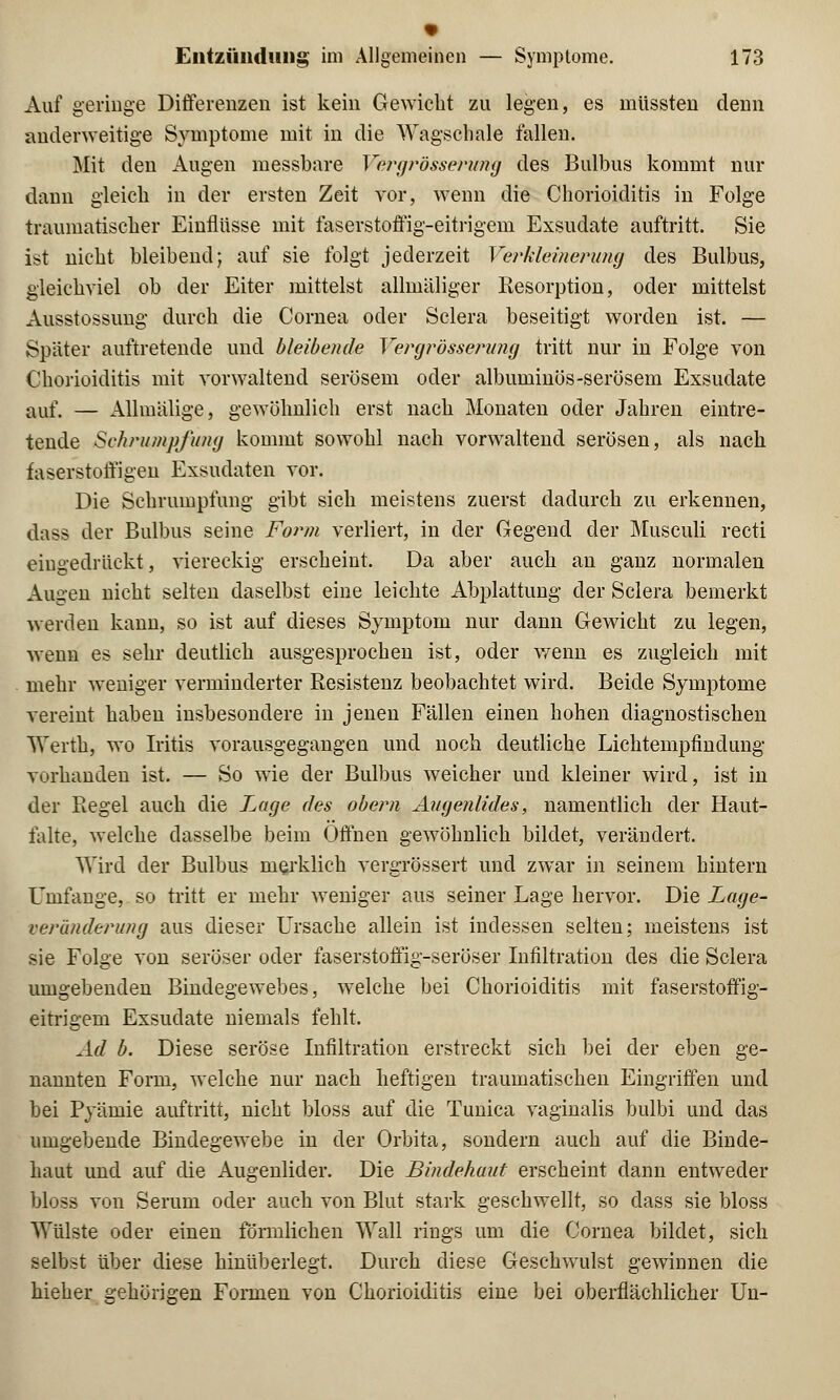 Auf geringe Differenzen ist kein Gewicht zu legen, es müssten denn anderweitige Symptome mit in die Wagschale fallen. Mit den Augen messbare Vergrösseruwg des Bulbus kommt nur dann gleich in der ersten Zeit vor, wenn die Chorioiditis in Folge traumatischer Einflüsse mit faserstoffig-eitrigem Exsudate auftritt. Sie ist nicht bleibend; auf sie folgt jederzeit Verkleinerung des Bulbus, gleichviel ob der Eiter mittelst allmäliger Resorption, oder mittelst Ausstossung durch die Cornea oder Sclera beseitigt worden ist. — Später auftretende und bleibende Vergrösserung tritt nur in Folge von Chorioiditis mit vorwaltend serösem oder albuminös-serösem Exsudate auf. — Allmälige, gewöhnlich erst nach Monaten oder Jahren eintre- tende Schrumpfung kommt sowohl nach vorwaltend serösen, als nach faserstoffigen Exsudaten vor. Die Schrumpfung gibt sich meistens zuerst dadurch zu erkennen, dass der Bulbus seine Form verliert, in der Gegend der Musculi recti eingedrückt, viereckig erscheint. Da aber auch an ganz normalen Augen nicht selten daselbst eine leichte Abplattung der Sclera bemerkt werden kann, so ist auf dieses Symptom nur dann Gewicht zu legen, wenn es sehr deutlich ausgesprochen ist, oder wenn es zugleich mit- mehr weniger verminderter Resistenz beobachtet wird. Beide Symptome vereint haben insbesondere in jenen Fällen einen hohen diagnostischen Werthj wo Iritis vorausgegangen und noch deutliche Lichtempfindung vorhanden ist. — So wie der Bulbus weicher und kleiner wird, ist in der Regel auch die Lage des obern Augenlides, namentlich der Haut- falte, welche dasselbe beim Offnen gewöhnlich bildet, verändert. Wird der Bulbus merklich vergrössert und zwar in seinem hintern Umfange, so tritt er mehr weniger aus seiner Lage hervor. Die Lage- veränderung aus dieser Ursache allein ist indessen selten; meistens ist sie Folge von seröser oder faserstoffig-seröser Infiltration des die Sclera umgebenden Bindegewebes, welche bei Chorioiditis mit faserstoffig- eitrigem Exsudate niemals fehlt. Ad b. Diese seröse Infiltration erstreckt sich bei der eben ge- nannten Form, welche nur nach heftigen traumatischen Eingriffen und bei Pyämie auftritt, nicht bloss auf die Tunica vaginalis bulbi und das umgebende Bindegewebe in der Orbita, sondern auch auf die Binde- haut und auf die Augenlider. Die Bindehaut erscheint dann entweder bloss von Serum oder auch von Blut stark geschwellt, so dass sie bloss Wülste oder einen förmlichen Wall rings um die Cornea bildet, sich selbst über diese hinübeiiegt. Durch diese Geschwulst gewinnen die hieher gehörigen Formen von Chorioiditis eine bei oberflächlicher Un-