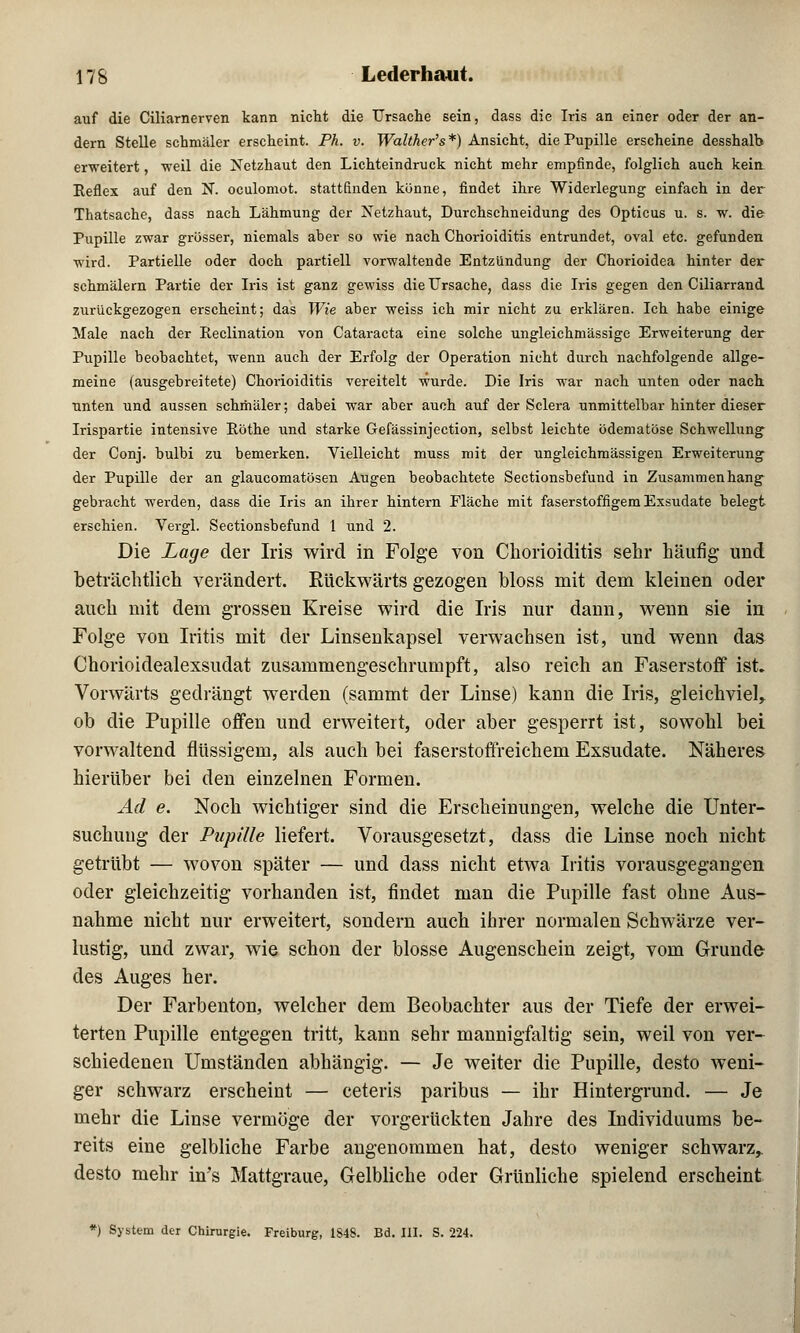 auf die Ciliarnerven kann nicht die Ursache sein, dass die Iris an einer oder der an- dern Stelle schmäler erscheint. Ph. v. Walther's*) Ansicht, die Pupille erscheine desshalb erweitert, weil die Netzhaut den Lichteindruck nicht mehr empfinde, folglich auch kein Keflex auf den N. oculomot. stattfinden könne, findet ihre Widerlegung einfach in der Thatsache, dass nach Lähmung der Netzhaut, Durchschneidung des Opticus u. s. w. die Pupille zwar grösser, niemals aber so wie nach Chorioiditis entrundet, oval etc. gefunden wird. Partielle oder doch partiell vorwaltende Entzündung der Chorioidea hinter der schmälern Partie der Iris ist ganz gewiss die Ursache, dass die Iris gegen den Ciliarrand zurückgezogen erscheint; das Wie aber weiss ich mir nicht zu erklären. Ich habe einige Male nach der Reclination von Cataracta eine solche ungleichmässige Erweiterung der Pupille beobachtet, wenn auch der Erfolg der Operation nicht durch nachfolgende allge- meine (ausgebreitete) Chorioiditis vereitelt wurde. Die Iris war nach unten oder nach unten und aussen schmäler; dabei war aber auch auf der Sclera unmittelbar hinter dieser Irispartie intensive Eöthe und starke Gefässinjection, selbst leichte ödematöse Schwellung der Conj. bulbi zu bemerken. Vielleicht muss mit der ungleichmässigen Erweiterung der Pupille der an glaucomatösen Augen beobachtete Sectionsbefund in Zusammenhang gebracht werden, dass die Iris an ihrer hintern Fläche mit faserstoffigem Exsudate belegt erschien. Vergl. Sectionsbefund 1 und 2. Die Lage der Iris wird in Folge von Chorioiditis sehr häufig und beträchtlich verändert. Rückwärts gezogen bloss mit dem kleinen oder auch mit dem grossen Kreise wird die Iris nur dann, wenn sie in Folge von Iritis mit der Linseukapsel verwachsen ist, und wenn das Chorioidealexsudat zusammengeschrumpft, also reich au Faserstoff ist» Vorwärts gedrängt werden (sammt der Linse) kann die Iris, gleichviel, ob die Pupille offen und erweitert, oder aber gesperrt ist, sowohl bei vorwaltend flüssigem, als auch bei faserstoffreichem Exsudate. Näheres hierüber bei den einzelnen Formen. Ad e. Noch wichtiger sind die Erscheinungen, welche die Unter- suchung der Pupille liefert. Vorausgesetzt, dass die Linse noch nicht getrübt — wovon später — und dass nicht etwa Iritis vorausgegangen oder gleichzeitig vorhanden ist, findet man die Pupille fast ohne Aus- nahme nicht nur erweitert, sondern auch ihrer normalen Schwärze ver- lustig, und zwar, wie schon der blosse Augenschein zeigt, vom Grunde des Auges her. Der Farbenton, welcher dem Beobachter aus der Tiefe der erwei- terten Pupille entgegen tritt, kann sehr mannigfaltig sein, weil von ver- schiedenen Umständen abhängig. — Je weiter die Pupille, desto weni- ger schwarz erscheint — ceteris paribus — ihr Hintergrund. — Je mehr die Linse vermöge der vorgerückten Jahre des Individuums be- reits eine gelbliche Farbe angenommen hat, desto weniger schwarz, desto mehr in's Mattgraue, Gelbliche oder Grünliche spielend erscheint *) System der Chirurgie. Freiburg, 1848. Bd. III. S. 224.