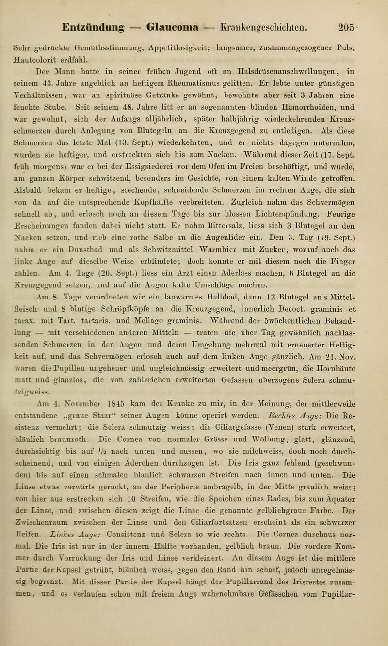 Sehr gedrückte Gemüthsstimmung, Appetitlosigkeit; langsamer, zusammengezogener Puls. Hauteolorit erdfahl. Der Mann hatte in seiner frühen Jugend oft an Halsdrüsenanschwellungen, in seinem 43. Jahre angeblich an heftigem Rheumatismus gelitten. Er lebte unter günstigen Verhältnissen, war an spirituöse Getränke gewöhnt, bewohnte aber seit 3 Jahren eine feuchte Stube. Seit seinem 48. Jahre litt er an sogenannten blinden Hämorrhoiden, und war gewohnt, sich der Anfangs alljährlich, später halbjährig wiederkehrenden Kreuz- sehmerzen durch Anlegung von Blutegeln an die Kreuzgegend zu entledigen. Als diese Schmerzen das letzte Mal (13. Sept.) wiederkehrten, und er nichts dagegen unternahm, wurden sie heftiger, und erstreckten sich bis zum Nacken. Während dieser Zeit (17. Sept. früh morgens) war er bei der Essigsiederei vor dem Ofen im Freien beschäftigt, und wurde, am ganzen Körper schwitzend, besonders im Gesichte, von einem kalten Winde getroffen. Alsbald bekam er heftige, stechende, schneidende Schmerzen im rechten Auge, die sich von da auf die entsprechende Kopfhälfte verbreiteten. Zugleich nahm das Sehvermögen schnell ab, und erlosch noch an diesem Tage bis zur blossen Lichtempfindung. Feurige Erscheinungen fanden dabei nicht statt. Er nahm Bittersalz, Hess sich 3 Blutegel an den Nacken setzen, und rieb eine rothe Salbe an die Augenlider ein. Den 3. Tag (19. Sept.) nahm er ein Dunstbad und als Schwitzmittel Warmbier mit Zucker, worauf auch das linke Auge auf dieselbe Weise erblindete; doch konnte er mit diesem noch die Finger zählen. Am 4. Tage (20. Sept.) liess ein Arzt einen Aderlass machen, 6 Blutegel an die Kreuzgegend setzen,, und auf die Augen kalte Umschläge machen. Am S. Tage verordneten wir ein lauwarmes Halbbad, dann 12 Blutegel an's Mittel- fleisch und 8 blutige Schröpfköpfe an die Kreuzgegend, innerlich Decoct. graminis et tarax. mit Tart. tartaris. und Mellago graminis. Während der öwöchentlichen Behand- lung — mit verschiedenen anderen Mitteln — traten die über Tag gewöhnlich nachlas- senden Schmerzen in den Augen und deren Umgebung mehrmal mit erneuerter Heftig- keit auf. und das Sehvermögen erlosch auch auf dem linken Auge gänzlich. Am 21. Nov. waren die Pupillen ungeheuer und ungleichmässig erweitert und meergrün, die Hornhäute matt und glanzlos, die von zahlreichen erweiterten Gefässen überzogene Sclera schmu- tzigweiss. Am 4. November 1845 kam der Kranke zu mir, in der Meinung, der mittlerweile entstandene ..graue Staar seiner Augen könne operirt werden. Rechtes Auge: Die Re- sistenz vermehrt; die Sclera schmutzig weiss ; die Ciliargefässe (Venen) stark erweitert, bläulich braunroth. Die Cornea von normaler Grösse und Wölbung, glatt, glänzend, durchsichtig bis auf ]/2 nach unten und aussen, wo sie milchweiss, doch noch durch- seheinend, und von einigen Äderchen durchzogen ist. Die Iris ganz fehlend (geschwun- den) bis auf einen schmalen bläulich schwarzen Streifen nach innen und unten. Die Linse etwas vorwärts gerückt, an der Peripherie ambragelb, in der Mitte graulich weiss; von hier aus erstrecken sich 10 Streifen, wie die Speichen eines Rades, bis zum Äquator der Linse, und zwischen diesen zeigt die Linse die genannte gelblichgraue Farbe. Der Zwischenraum zwischen der Linse und den Ciliarfortsätzen erscheint als ein schwarzer Reifen. Linkes Auge: Consistenz und Sclera so wie rechts. Die Cornea durchaus nor- mal. Die Iris ist nur in der innern Hälfte vorhanden, gelblich braun. Die vordere Kam- mer durch VoiTückung der Iris und Linse verkleinert. An diesem Auge ist die mittlere Partie der Kapsel getrübt, bläulich weiss, gegen den Rand hin scharf, jedoch unregelmäs- sig begrenzt. Mit dieser Partie der Kapsel hängt der Pupillarrand des Irisrestes zusam- men, und es verlaufen schon mit freiem Auge wahrnehmbare Gefässchen vom Pupillar-