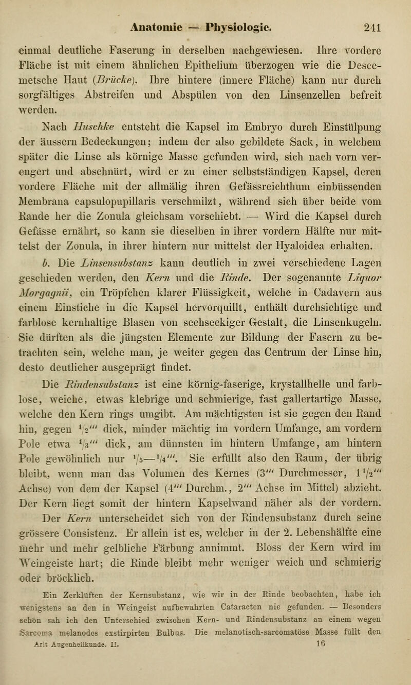 einmal deutliche Faserimg in derselben nachgewiesen. Ihre vordere Fläche ist mit einem ähnlichen Epithelium überzogen wie die Desce- metsche Haut (Brüche). Ihre hintere (innere Fläche) kann nur durch sorgfältiges Abstreifen und Abspülen von den Linsenzellen befreit werden. Kach lluschke entsteht die Kapsel im Embryo durch Einstülpung der äussern Bedeckungen; indem der also gebildete Sack, in welchem später die Linse als körnige Masse gefunden wird, sich nach vorn ver- engert und abschnürt, wird er zu einer selbstständigen Kapsel, deren vordere Fläche mit der allmälig ihren Gefässreichthum einbüssenden Membrana capsulopupillaris verschmilzt, während sich über beide vom Rande her die Zonula gleichsam vorschiebt. — Wird die Kapsel durch Gefässe ernährt, so kann sie dieselben in ihrer vordem Hälfte nur mit- telst der Zonula, in ihrer hintern nur mittelst der Hyaloidea erhalten. b. Die Linsensubstanz kann deutlich in zwei verschiedene Lagen geschieden werden, den Kern und die Rinde. Der sogenannte Liquor Morgagni/', ein Tröpfchen klarer Flüssigkeit, welche in Cadavern aus einem Einstiche in die Kapsel hervorquillt, enthält durchsichtige und farblose kernhaltige Blasen von sechseckiger Gestalt, die Linsenkugeln. Sie dürften als die jüngsten Elemente zur Bildung der Fasern zu be- trachten sein, welche man, je weiter gegen das Centrum der Linse hin, desto deutlicher ausgeprägt findet. Die Rindensubstanz ist eine körnig-faserige, krystallkelle und farb- lose, weiche, etwas klebrige und schmierige, fast gallertartige Masse, welche den Kern rings umgibt. Am mächtigsten ist sie gegen den Rand hin, gegen 11' dick, minder mächtig im vordem Umfange, am vordem Pule etwa i z' dick, am dünnsten im hintern Umfange, am hintern Pole gewöhnlich nur '/5—V«'. Sie erfüllt also den Raum, der übrig- bleibt, wenn man das Volumen des Kernes (3' Durchmesser, i1^' Achse) von dem der Kapsel (4' Durchm., 2' Achse im Mittel) abzieht. Der Kern liegt somit der hintern Kapselwand näher als der vordem. Der Kern unterscheidet sich von der Rindensubstanz durch seine grössere Consistenz. Er allein ist es, welcher in der 2. Lebenshälfte eine mehr und mehr gelbliche Färbung annimmt. Bloss der Kern wird im Weingeiste hart; die Ptinde bleibt mehr weniger weich und schmierig oder bröcklieh. Ein Zerklüften der Kernsubstanz, wie wir in der Rinde beobachten, habe ich wenigstens an den in Weingeist aufbewahrten Cataracten nie gefunden. — Besonders schön sah ich den Unterschied zwischen Kern- und Rindensubstanz an einem wegen Sarcoma melanodcs esstirpirten Bulbus. Die melanotisch-sarcomatöse Masse füllt den Arlt Augenheilkunde. II. 16