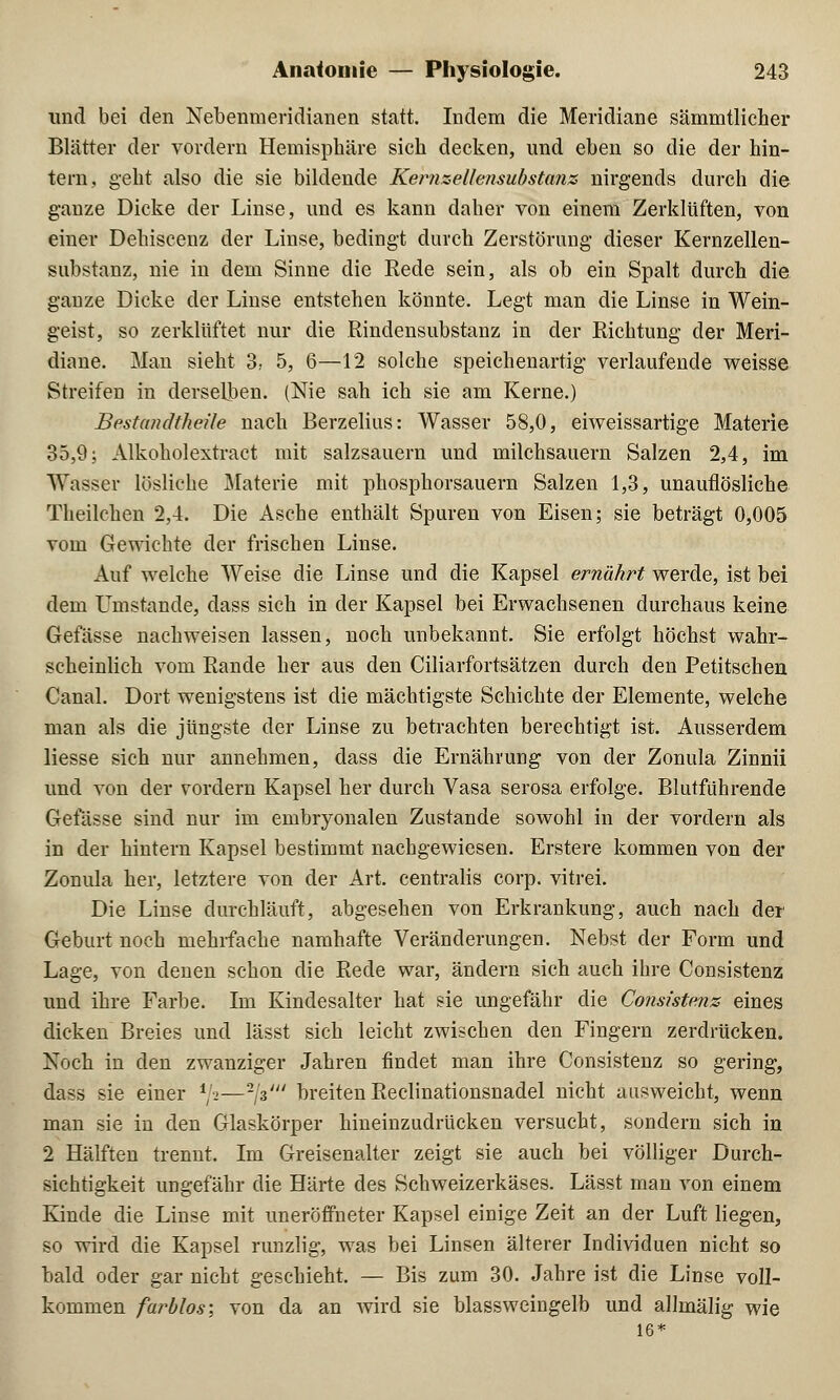 und bei den Nebenmeridianen statt. Indem die Meridiane sämmtlicher Blätter der vordem Hemisphäre sich decken, und eben so die der hin- tern, geht also die sie bildende KernzeUensubstanz nirgends durch die ganze Dicke der Linse, und es kann daher von einem Zerklüften, von einer Dehiscenz der Linse, bedingt durch Zerstörung dieser Kernzellen- substanz, nie in dem Sinne die Rede sein, als ob ein Spalt durch die ganze Dicke der Linse entstehen könnte. Legt man die Linse in Wein- geist, so zerklüftet nur die Rindensubstanz in der Richtung der Meri- diane. Man sieht 3, 5, 6—12 solche speichenartig verlaufende weisse Streifen in derselben. (Nie sah ich sie am Kerne.) Bestandtheile nach Berzelius: Wasser 58,0, eiweissartige Materie 35,9; Alkoholextract mit salzsauern und milchsauern Salzen 2,4, im Wasser lösliche Materie mit phosphorsauern Salzen 1,3, unauflösliche Theilchen 2,4. Die Asche enthält Spuren von Eisen; sie beträgt 0,005 vom Gewichte der frischen Linse. Auf welche Weise die Linse und die Kapsel ernährt werde, ist bei dem Umstände, dass sich in der Kapsel bei Erwachsenen durchaus keine Gefässe nachweisen lassen, noch unbekannt. Sie erfolgt höchst wahr- scheinlich vom Rande her aus den Ciliarfortsätzen durch den Petitschen Canal. Dort wenigstens ist die mächtigste Schichte der Elemente, welche man als die jüngste der Linse zu betrachten berechtigt ist. Ausserdem Hesse sich nur annehmen, dass die Ernährung von der Zonula Zinnii und von der vordem Kapsel her durch Vasa serosa erfolge. Blutführende Gefässe sind nur im embryonalen Zustande sowohl in der vordem als in der hintern Kapsel bestimmt nachgewiesen. Erstere kommen von der Zonula her, letztere von der Art. centralis corp. vitrei. Die Linse durchläuft, abgesehen von Erkrankung, auch nach der Geburt noch mehrfache namhafte Veränderungen. Nebst der Torrn und Lage, von denen schon die Rede war, ändern sich auch ihre Consistenz und ihre Farbe. Im Kindesalter hat sie ungefähr die Consistenz eines dicken Breies und lässt sich leicht zwischen den Fingern zerdrücken. Noch in den zwanziger Jahren findet man ihre Consistenz so gering, dass sie einer x\i—-jz' breiten Reclinationsnadel nicht ausweicht, wenn man sie in den Glaskörper hineinzudrücken versucht, sondern sich in 2 Hälften trennt. Im Greisenalter zeigt sie auch bei völliger Durch- sichtigkeit ungefähr die Härte des Schweizerkäses. Lässt man von einem Kinde die Linse mit uneröfifneter Kapsel einige Zeit an der Luft liegen, so wird die Kapsel runzlig, was bei Linsen älterer Individuen nicht so bald oder gar nicht geschieht. — Bis zum 30. Jahre ist die Linse voll- kommen farblos; von da an wird sie blassweingelb und allmälig wie 16*