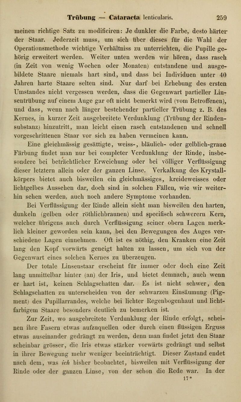 meinen richtige Satz zu modificiren: Je dunkler die Farbe, desto härter der Staar. Jederzeit niuss, um sich über dieses für die Wahl der Operationsmethode wichtige Verhältniss zu unterrichten, die Pupille ge- hörig erweitert werden. Weiter unten werden wir hören, dass rasch (in Zeit von wenig Wochen oder Monaten) entstandene und ausge- bildete Staare niemals hart sind, und dass bei Individuen unter 40 Jahren harte Staare selten sind. Nur darf bei Erhebung des ersten Umstandes nicht vergessen werden, dass die Gegenwart partieller Lin- sentrübung auf einem Auge gar oft nicht bemerkt wird (vom Betroffenen), und dass, wenn nach länger bestehender partieller Trübung z. B. des Kernes, in kurzer Zeit ausgebreitete Verdunklung (Trübung der Rinden- substanz) hinzutritt, man leicht einen rasch entstandenen und schnell vorgeschrittenen Staar vor sich zu haben vermeinen kann. Eine gleichmässig gesättigte, weiss-, bläulich- oder gelblich-graue Färbung findet man nur bei completer Verdunklung der Rinde, insbe- sondere bei beträchtlicher Erweichung oder bei völliger Verflüssigung dieser letztern allein oder der ganzen Linse. Verkalkung des Krystall- körpers bietet auch bisweilen ein gleichmässiges, kreideweisses oder lichtgelbes Aussehen dar, doch sind in solchen Fällen, wie wir weiter- hin sehen werden, auch noch andere Symptome vorhanden. Bei Verflüssigung der Rinde allein sieht man bisweilen den harten, dunkeln (gelben oder röthlichbraunen) und specifisch schwerern Kern, welcher übrigens auch durch Verflüssigung seiner obern Lagen merk- lich kleiner geworden sein kann, bei den Bewegungen des Auges ver- schiedene Lagen einnehmen. Oft ist es nöthig, den Kranken eine Zeit lang den Kopf vorwärts geneigt halten zu lassen, um sich von der Gegenwart eines solchen Kernes zu überzeugen. Der totale Linsenstaar erscheint für immer oder doch eine Zeit lang unmittelbar hinter (an) der Iris, und bietet demnach, auch wenn er hart ist, keinen Schlagschatten dar. Es ist nicht schwer, den Schlagschatten zu unterscheiden von der schwarzen Einsäumung (Pig- ment; des Pupillarrandes, welche bei lichter Regenbogenhaut und licht- farbigem Staare besonders deutlich zu bemerken ist. Zur Zeit, wo ausgebreitete Verdunklung der Rinde erfolgt, schei- nen ihre Fasern etwas aufzuquellen oder durch einen flüssigen Erguss etwas auseinander gedrängt zu werden, denn man findet jetzt den Staar scheinbar grösser, die Iris etwas stärker vorwärts gedrängt und selbst in ihrer Bewegung mehr weniger beeinträchtigt. Dieser Zustand endet nach dem, was ich bisher beobachtet, bisweilen mit Verflüssigung der Rinde oder der ganzen Linse, von der schon die Rede war. In der 17*