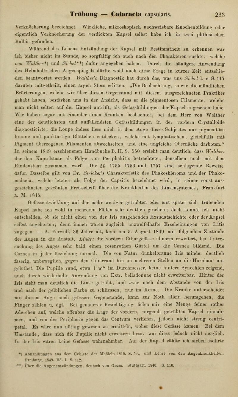 Yerknöcherung bezeichnet. Wirkliche, mikroskopisch nachweisbare Knochenbildung oder eigentlich Yerknöcherung der verdickten Kapsel selbst habe ich in zwei phthisischen Bulbis gefunden. Während des Lebens Entzündung der Kapsel mit Bestimmtheit zu erkennen war ich bisher nicht im Stande, so sorgfältig ich auch nach den Charakteren suchte, welche von Walther*) und Sichel**) dafür angegeben haben. Durch die häufigere Anwendung des Helmholtzscheu Augenspiegels dürfte wohl auch diese Frage in kurzer Zeit entschie- den beantwortet werden. Walther's Diagnostik hat durch das, was uns Sichel 1. c. S. 117 darüber mitgetheilt, einen argen Stoss erlitten. „Die Beobachtung, sowie die mündlichen Erörterungen, welche wir über diesen Gegenstand mit diesem ausgezeichneten Praktiker gehabt haben, bestärken uns in der Ansicht, dass er die pigmentösen Filamente, welche man nicht selten auf der Kapsel antrifft, als Gefässbildungen der Kapsel angesehen habe. Wir haben sogar mit einander einen Kranken beobachtet, bei dem Herr von Walther eine der deutlichsten und auffallendsten Gefässbildungen in der vordem Crystalloide diagnosticirte; die Loupe indess liess mich in dem Auge dieses Subjectes nur pigmentöse braune und punktartige Blättchen entdecken, welche mit lymphatischen, gleichfalls mit Pigment überzogenen Filamenten abwechselten, und eine ungleiche Oberfläche darboten. In seinem 1849 erschienenen Handbuche B. IL S. 550 ersieht man deutlich, dass Walther, der den Kapselstaar als Folge von Periphakitis betrachtete, denselben noch mit dem Bindenstaar zusammen warf. Die §§. 1755, 1756 und 1757 sind schlagende Beweise dafür. Dasselbe gilt von Dr. Stricker's Charakteristik des Phakoskleroma und der Phako- malacia, welche letztere als Folge der Capsitis bezeichnet wird, in seiner sonst aus- gezeichneten gekrönten Preisschrift über die Krankheiten des Linsensystemes, Frankfurt a. M. 1845. Gefässentwicklung auf der mehr weniger getrübten oder erst später sich trübenden Kapsel habe ich wohl in mehreren Fällen sehr deutlich gesehen; doch konnte ich nicht entscheiden, ob sie nicht einer von der Iris ausgehenden Exsudatschichte oder der Kapsel selbst angehörten: denn immer waren zugleich unzweifelhafte Erscheinungen von Iritis zugegen. — A. Perwolf, 36 Jahre alt, kam am 5. August 1849 mit folgendem Zustande der Augen in die Anstalt. Links: die vordem Ciliargefässe abnorm erweitert, bei Unter- suchung des Auges sehr bald einen rosenrothen Gürtel um die Cornea bildend. Die Cornea in jeder Beziehung normal. Die von Natur dunkelbraune Iris minder deutlich faserig, unbeweglich, gegen den Ciliarrand hin an mehreren Stellen an die Hornhaut an- gelöthet. Die Pupille rund, etwa P/a' im Durchmesser, keine hintern Synechien zeigend, auch durch wiederholte Anwendung von Extr. belladonnae nicht erweiterbar. Hinter der Iris sieht man deutlich die Linse getrübt, und zwar nach dem Abstände von der Iris und nach der gelblichen Farbe zu schliessen, nur im Kerne. Die Kranke unterscheidet mit diesem Auge noch grössere Gegenstände, kann zur Noth allein herumgehen, die Finger zählen u. dgl. Bei genauerer Besichtigung fielen mir eine Menge feiner rother Äderchen auf, welche offenbar die Lage der vordem, nirgends getrübten Kapsel einnah- men, und von der Peripherie gegen das Centrum verliefen, jedoch nicht streng centri- petal. Es wäre nun nöthig gewesen zu ermitteln, woher diese Gefässe kamen. Bei dem Umstände, dass sich die Pupille nicht erweitem liess, war diess jedoch nicht möglich. In der Iris waren keine Gefässe wahrnehmbar. Auf der Kapsel zählte ich sieben isolirte *) Abhandlungen ans dem Gebiete der Medicin 1S10. S. 53., und Lehre von den Augenkrankheiten, Freiburg, 1S49. Bd. I. S. 112. -**) Über die Augenentzündungen, deutsch von Gross. Stuttgart, 1S40. S. 110.