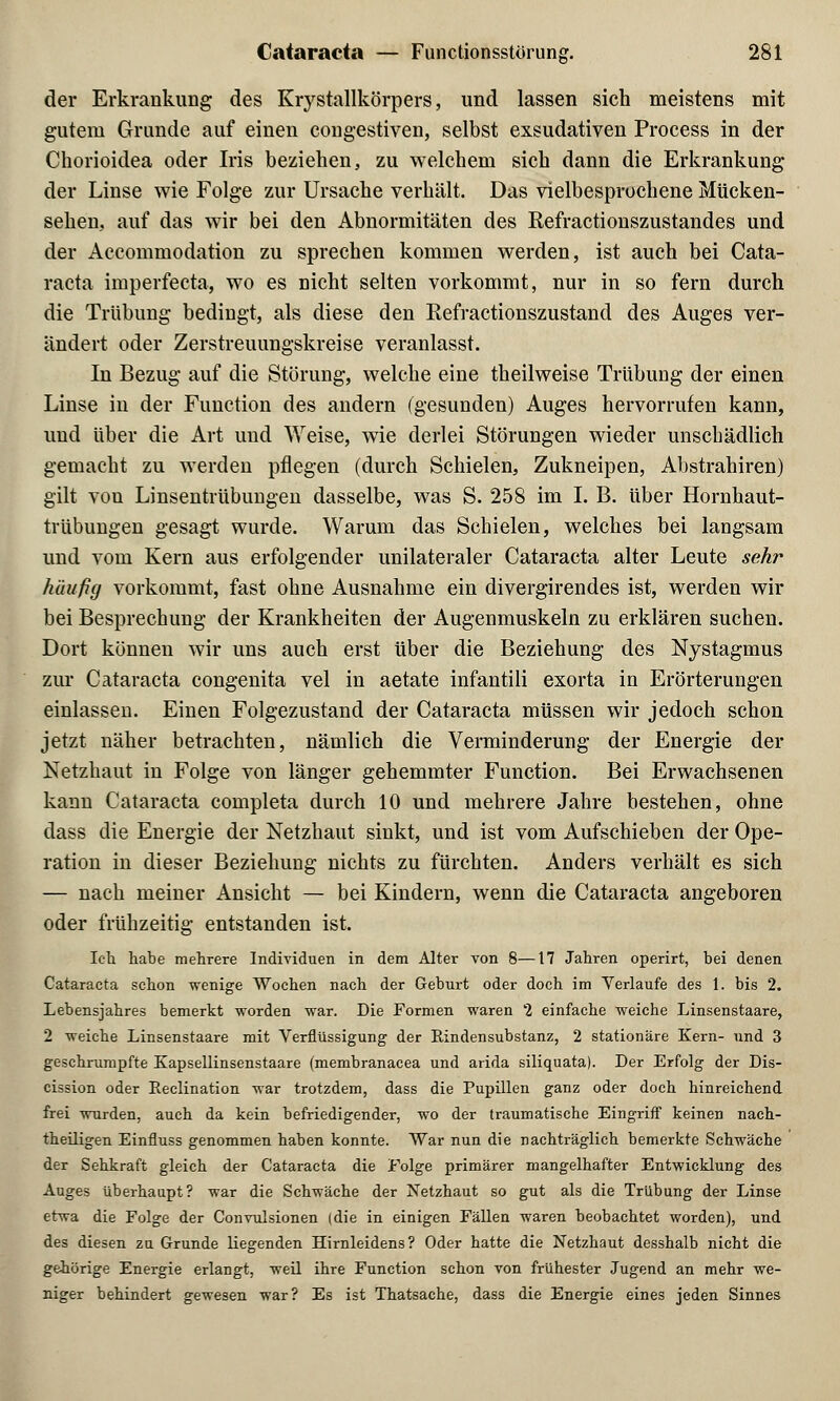 der Erkrankung des Krystallkörpers, und lassen sich meistens mit gutem Grunde auf einen congestiven, selbst exsudativen Process in der Chorioidea oder Iris beziehen, zu welchem sich dann die Erkrankung der Linse wie Folge zur Ursache verhält. Das vielbesprochene Mücken- sehen, auf das wir bei den Abnormitäten des Eefractionszustandes und der Accommodation zu sprechen kommen werden, ist auch bei Cata- racta imperfecta, wo es nicht selten vorkommt, nur in so fern durch die Trübung bedingt, als diese den Refractionszustand des Auges ver- ändert oder Zerstreuungskreise veranlasst. In Bezug auf die Störung, welche eine theilweise Trübung der einen Linse in der Function des andern (gesunden) Auges hervorrufen kann, und über die Art und Weise, wie derlei Störungen wieder unschädlich gemacht zu werden pflegen (durch Schielen, Zukneipen, Abstrahiren) gilt von Linsentrübungen dasselbe, was S. 258 im I. B. über Hornhaut- trübungen gesagt wurde. Warum das Schielen, welches bei langsam und vom Kern aus erfolgender unilateraler Cataracta alter Leute sehr häufig vorkommt, fast ohne Ausnahme ein divergirendes ist, werden wir bei Besprechung der Krankheiten der Augenmuskeln zu erklären suchen. Dort können wir uns auch erst über die Beziehung des Nystagmus zur Cataracta congenita vel in aetate infantili exorta in Erörterungen einlassen. Einen Folgezustand der Cataracta müssen wir jedoch schon jetzt näher betrachten, nämlich die Verminderung der Energie der Netzhaut in Folge von länger gehemmter Function. Bei Erwachsenen kann Cataracta completa durch 10 und mehrere Jahre bestehen, ohne dass die Energie der Netzhaut sinkt, und ist vom Aufschieben der Ope- ration in dieser Beziehung nichts zu fürchten. Anders verhält es sich — nach meiner Ansicht — bei Kindern, wenn die Cataracta angeboren oder frühzeitig entstanden ist. Ich habe mehrere Individuen in dem Alter von 8—17 Jahren operirt, bei denen Cataracta schon wenige Wochen nach der Geburt oder doch im Yerlaufe des 1. bis 2. Lebensjahres bemerkt worden war. Die Formen waren 2 einfache weiche Linsenstaare, 2 weiche Linsenstaare mit Verflüssigung der Kindensubstanz, 2 stationäre Kern- und 3 geschrumpfte Kapsellinsenstaare (membranacea und arida siliquata). Der Erfolg der Dis- cission oder Reclination war trotzdem, dass die Pupillen ganz oder doch hinreichend frei wurden, auch da kein befriedigender, wo der traumatische Eingriff keinen nach- theiligen Einfluss genommen haben konnte. War nun die nachträglich bemerkte Schwäche der Sehkraft gleich der Cataracta die Folge primärer mangelhafter Entwicklung des Auges überhaupt? war die Schwäche der Netzhaut so gut als die Trübung der Linse etwa die Folge der Conrulsionen [die in einigen Fällen waren beobachtet worden), und des diesen zu Grunde liegenden Hirnleidens? Oder hatte die Netzhaut desshalb nicht die gehörige Energie erlangt, weil ihre Function schon von frühester Jugend an mehr we- niger behindert gewesen war? Es ist Thatsache, dass die Energie eines jeden Sinnes