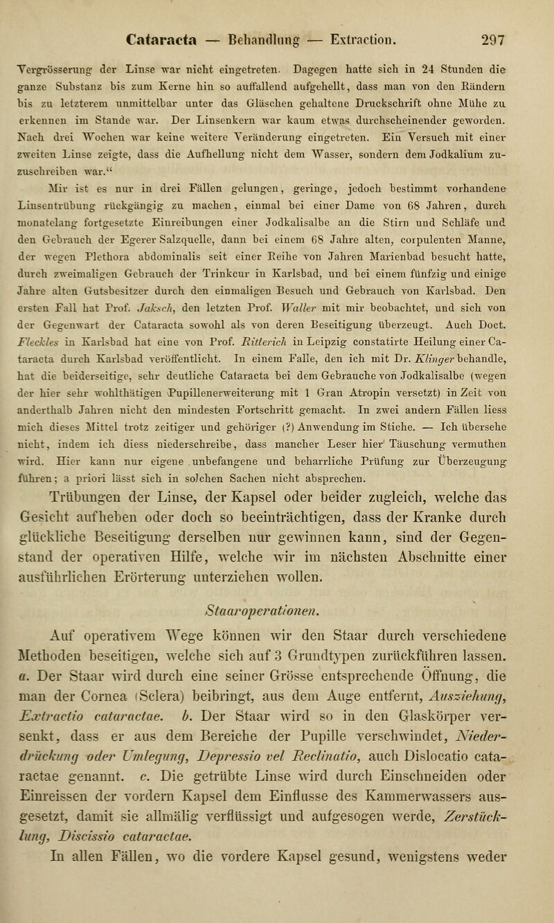 Vergrösserung der Linse 'war nicht eingetreten. Dagegen hatte sich in 24 Stunden die ganze Suhstanz bis zum Kerne hin so auffallend aufgehellt, dass man von den Rändern bis zu letzterem unmittelbar unter das Gläschen gehaltene Druckschrift ohne Mühe zu erkennen im Stande war. Der Linsenkern -war kaum etwas durchscheinender geworden. Nach drei Wochen war keine weitere Veränderung eingetreten. Ein Versuch mit einer zweiten Linse zeigte, dass die Aufhellung nicht dem Wasser, sondern dem Jodkalium zu- zuschreiben war. Mir ist es nur in drei Fällen gelungen, geringe, jedoch bestimmt vorhandene Linsentrübung rückgängig zu machen, einmal bei einer Dame von 68 Jahren, durch monatelang fortgesetzte Einreibungen einer Jodkalisalbe an die Stirn und Schläfe und den Gebrauch der Egerer Salzquelle, dann bei einem 68 Jahre alten, corpulenten Manne, der wegen Plethora abdominalis seit einer Eeihe von Jahren Marienbad besucht hatte, durch zweimaligen Gebrauch der Trinkcur in Karlsbad, und bei einem fünfzig und einige Jahre alten Gutsbesitzer durch den einmaligen Besuch und Gebrauch von Karlsbad. Den ersten Fall hat Prof. Jaksck, den letzten Prof. Waller mit mir beobachtet, und sich von der Gegenwart der Cataracta sowohl als von deren Beseitigung überzeugt. Auch Doct. Fleckles in Karlsbad hat eine von Prof. Ritterich in Leipzig constatirte Heilung einer Ca- taracta durch Karlsbad veröffentlicht. In einem Falle, den ich mit Dr. Klinger behandle, hat die beiderseitige, sehr deutliche Cataracta bei dem Gebratiche von Jodkalisalbe (wegen der hier sehr wohlthätigen Pupillenerweiterung mit 1 Gran Atropin versetzt) in Zeit von anderthalb Jahren nicht den mindesten Fortschritt gemacht. In zwei andern Fällen liess mich dieses Mittel trotz zeitiger und gehöriger (?) Anwendung im Stiche. — Ich übersehe nicht, indem ich diess niederschreibe, dass mancher Leser hier'Täuschung vermuthen wird. Hier kann nur eigene unbefangene und beharrliche Prüfung zur Überzeugung führen: a priori lässt sich in solchen Sachen nicht absprechen. Trübungen der Linse, der Kapsel oder beider zugleich, welche das Gesicht aufheben oder doch so beeinträchtigen, dass der Kranke durch glückliche Beseitigung derselben nur gewinnen kann, sind der Gegen- stand der operativen Hilfe, welche wir im nächsten Abschnitte einer ausführlichen Erörterung unterziehen wollen. Staaroperationen. Auf operativem Wege können wir den Staar durch verschiedene Methoden beseitigen, welche sich auf 3 Grundtypen zurückführen lassen. a. Der Staar wird durch eine seiner Grösse entsprechende Öffnung, die man der Cornea iSclera) beibringt, aus dem Auge entfernt, Ausziehung, Extractio caturaetae. b. Der Staar wird so in den Glaskörper ver- senkt, dass er aus dem Bereiche der Pupille verschwindet, Nieder- drückung oder Umlegung, Depressio vel Reclinatio, auch Dislocatio cata- raetae genannt, c. Die getrübte Linse wird durch Einschneiden oder Einreissen der vordem Kapsel dem Einflüsse des KammerwTassers aus- gesetzt, damit sie allmälig verflüssigt und aufgesogen werde, Zerstück- lung, Discissio caturaetae. In allen Fällen, wo die vordere Kapsel gesund, wenigstens weder