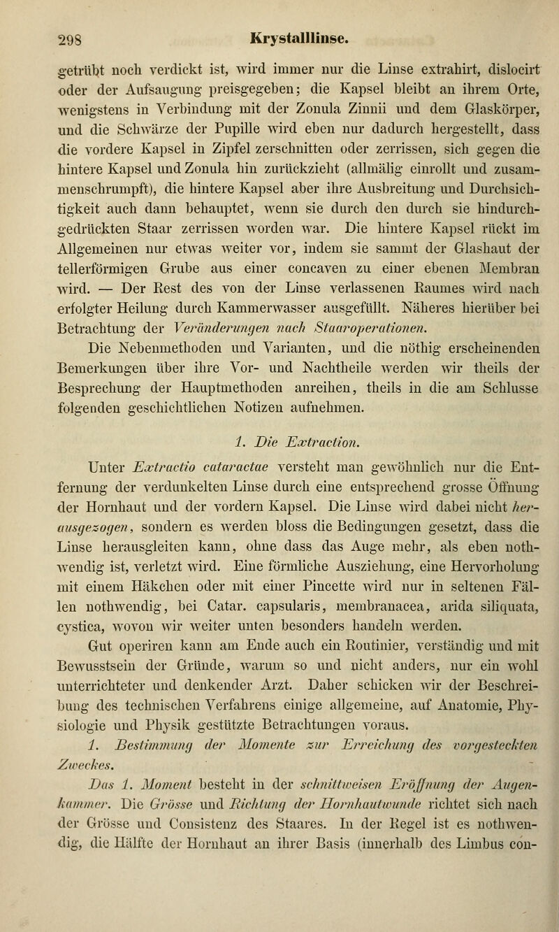 getrübt noch verdickt ist, wird immer nur die Linse extrahirt, dislocirt oder der Aufsaugung preisgegeben; die Kapsel bleibt an ihrem Orte, wenigstens in Verbindung mit der Zonula Zinnii und dem Glaskörper, und die Schwärze der Pupille wird eben nur dadurch hergestellt, dass die vordere Kapsel in Zipfel zerschnitten oder zerrissen, sich gegen die hintere Kapsel und Zonula hin zurückzieht (allmälig einrollt und zusam- menschrumpft), die hintere Kapsel aber ihre Ausbreitung und Durchsich- tigkeit auch dann behauptet, wenn sie durch den durch sie hindurch- gedrückten Staar zerrissen worden war. Die hintere Kapsel rückt im Allgemeinen nur etwas weiter vor, indem sie sammt der Glashaut der tellerförmigen Grube aus einer concaven zu einer ebenen Membran wird. — Der Kest des von der Linse verlassenen Kaunies wird nach erfolgter Heilung durch Kammerwasser ausgefüllt. Näheres hierüber bei Betrachtung der Veränderungen nach Staaroperationen. Die Nebenmethoden und Varianten, und die nöthig erscheinenden Bemerkungen über ihre Vor- und Nachtheile werden wir theils der Besprechung der Hauptmethoden anreihen, theils in die am Schlüsse folgenden geschichtlichen Notizen aufnehmen. 1. Die Extraction. Unter Extractio cataractae versteht man gewöhnlich nur die Ent- fernung der verdunkelten Linse durch eine entsprechend grosse Öffnung der Hornhaut und der vordem Kapsel. Die Linse wird dabei nicht her- ausgesogen, sondern es werden bloss die Bedingungen gesetzt, dass die Linse herausgleiten kann, ohne dass das Auge mehr, als eben noth- wendig ist, verletzt wird. Eine förmliche Ausziehung, eine Hervorholung mit einem Häkchen oder mit einer Pincette wird nur in seltenen Fäl- len nothwendig, bei Catar. capsularis, membranacea, arida siliquata, cystica, wovon wir weiter unten besonders handeln werden. Gut operiren kann am Ende auch ein Routinier, verständig und mit Bewusstsein der Gründe, warum so und nicht anders, nur ein wohl unterrichteter und denkender Arzt. Daher schicken wir der Beschrei- bung des technischen Verfahrens einige allgemeine, auf Anatomie, Phy- siologie und Physik gestützte Betrachtungen voraus. 1. Bestimmung der Momente zur Erreichung des vorgesteckten Zweckes. Das 1. Moment besteht in der schnittweisen Eröffnung der Augen- kammer. Die Grösse und Richtung der Hornhaut wunde richtet sich nach der Grösse und Consistenz des Staares. In der Kegel ist es nothwen- dig, die Hälfte der Hornhaut an ihrer Basis (innerhalb des Limbus con-