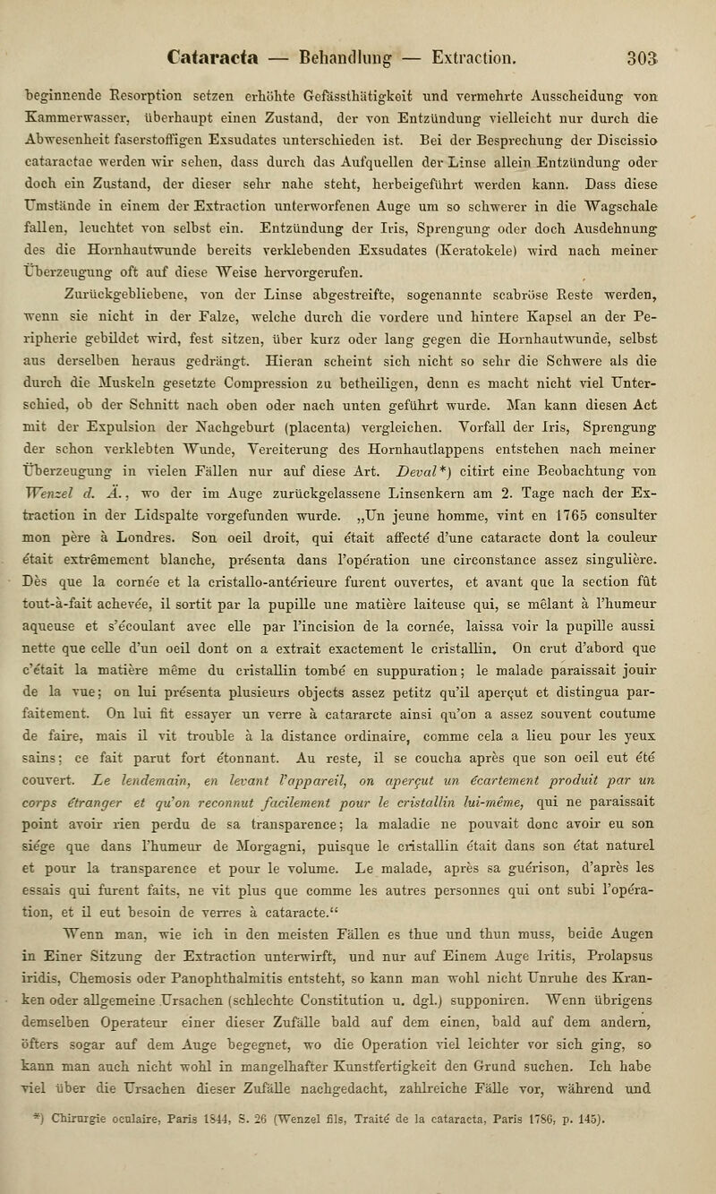beginnende Resorption setzen erhöhte Gefässthätigkoit und vermehrte Ausscheidung von Kammerwasser, überhaupt einen Zustand, der von Entzündung vielleicht nur durch die Abwesenheit faserstoffigen Exsudates unterschieden ist. Bei der Besprechung der Discissio cataractae werden wir sehen, dass durch das Aufquellen der Linse allein Entzündung oder doch ein Zustand, der dieser sehr nahe steht, herbeigeführt werden kann. Dass diese Umstände in einem der Extraction unterworfenen Auge um so schwerer in die Wagschale fallen, leuchtet von selbst ein. Entzündung der Iris, Sprengung oder doch Ausdehnung des die Hornhautwunde bereits verklebenden Exsudates (Keratokele) wird nach meiner Überzeugung oft auf diese Weise hervorgerufen. Zurückgebliebene, von der Linse abgestreifte, sogenannte scabröse Reste werden, wenn sie nicht in der Falze, welche durch die vordere und hintere Kapsel an der Pe- ripherie gebildet wird, fest sitzen, über kurz oder lang gegen die Hornhautwunde, selbst aus derselben heraus gedrängt. Hieran scheint sich nicht so sehr die Schwere als die durch die Muskeln gesetzte Compression zu betheiligen, denn es macht nicht viel Unter- schied, ob der Schnitt nach oben oder nach unten geführt wurde. Man kann diesen Act mit der Expulsion der Nachgeburt (placenta) vergleichen. Vorfall der Iris, Sprengung der schon verklebten Wunde, Vereiterung des Hornhautlappens entstehen nach meiner Überzeugung in vielen Fällen nur auf diese Art. Deval*) citirt eine Beobachtung von TVenzel d. Ä., wo der im Auge zurückgelassene Linsenkern am 2. Tage nach der Ex- traction in der Lidspalte vorgefunden wurde. „Un jeune homme, vint en 1765 consulter mon pere ä Londres. Son oeil droit, qui etait affecte d'une cataracte dont la couleur etait extremement blanche, presenta dans l'ope'ration une circonstance assez singuliere. Des que la corne'e et la cristallo-anterieure furent ouvertes, et avant que la section füt tout-ä-fait acheve'e, il sortit par la pupille une matiere laiteuse qui, se melant ä l'humeur aqueuse et s'ecoulant avec eile par l'incision de la cornee, laissa voir la pupille aussi nette que celle d'un oeil dont on a extrait exactement le cristallin. On crut d'abord que c'etait la matiere meme du cristallin tombe' en suppuration; le malade paraissait jouir de la vue; on lui presenta plusieurs objects assez petitz qu'il apercut et distingua par- faitement. On lui fit essayer un verre ä catararcte ainsi qu'on a assez souvent coutume de faire, mais il vit trouble ä la distance ordinaire, comme cela a lieu pour les yeux sains; ce fait parut fort etonnant. Au reste, il se coucha apres que son oeil eut ete couvert. Le lendemain, en levant Vappareil, on apercut un e'cartement produit par un corps oranger et qu'on reconnut facilement pour le cristallin lui-meme, qui ne paraissait point avoir rien perdu de sa transparence; la maladie ne pouvait donc avoir eu son sie'ge que dans l'humeur de Morgagni, puisque le cristallin e'tait dans son etat naturel et pour la transparence et pour le volume. Le malade, apres sa gue'rison, d'apres les essais qui furent faits, ne vit plus que comme les autres personnes qui ont subi l'opera- tion, et il eut besoin de verres ä cataracte. Wenn man, wie ich in den meisten Fällen es thue und thun muss, beide Augen in Einer Sitzung der Extraction unterwirft, und nur auf Einem Auge Iritis, Prolapsus iridis, Chemosis oder Panophthalmitis entsteht, so kann man wohl nicht Unruhe des Kran- ken oder allgemeine Ursachen (schlechte Constitution u. dgl.) supponiren. Wenn übrigens demselben Operateur einer dieser Zufälle bald auf dem einen, bald auf dem andern, öfters sogar auf dem Auge begegnet, wo die Operation viel leichter vor sich ging, so kann man auch nicht wohl in mangelhafter Kunstfertigkeit den Grund suchen. Ich habe viel über die Ursachen dieser Zufälle nachgedacht, zahlreiche Fälle vor, während und *] Chirurgie ocnlaire, Paris 1844, S. 26 (Wenzel fils, Tratte- de la Cataracta, Paris 1786, p. 145).