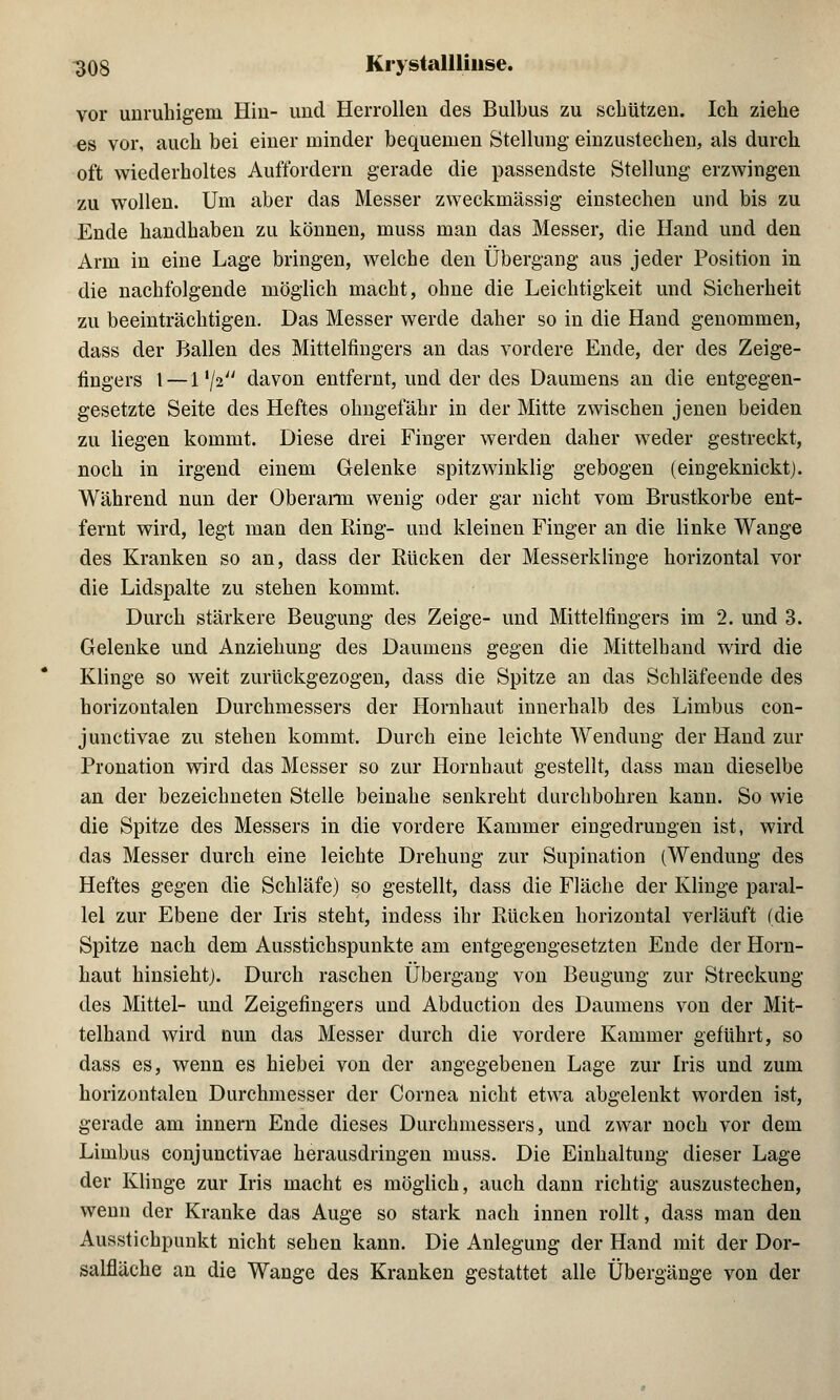 vor unruhigem Hin- und Herrollen des Bulbus zu schützen. Ich ziehe es vor, auch bei einer minder bequemen Stellung einzustechen, als durch oft wiederholtes Auffordern gerade die passendste Stellung erzwingen zu wollen. Um aber das Messer zweckmässig einstechen und bis zu Ende handhaben zu können, muss man das Messer, die Hand und den Arm in eine Lage bringen, welche den Übergang aus jeder Position in die nachfolgende möglich macht, ohne die Leichtigkeit und Sicherheit zu beeinträchtigen. Das Messer werde daher so in die Hand genommen, dass der Ballen des Mittelfingers an das vordere Ende, der des Zeige- fingers 1 — 1 i\i davon entfernt, und der des Daumens an die entgegen- gesetzte Seite des Heftes ohngefähr in der Mitte zwischen jenen beiden zu liegen kommt. Diese drei Finger werden daher weder gestreckt, noch in irgend einem Gelenke spitzwinklig gebogen (eiü geknickt). Während nun der Oberarm wenig oder gar nicht vom Brustkorbe ent- fernt wird, legt man den Ring- und kleinen Finger an die linke Wange des Kranken so an, dass der Rücken der Messerklinge horizontal vor die Lidspalte zu stehen kommt. Durch stärkere Beugung des Zeige- und Mittelfingers im 2. und 3. Gelenke und Anziehung des Daumens gegen die Mittelband wird die Klinge so weit zurückgezogen, dass die Spitze an das Schläfeende des horizontalen Durchmessers der Hornhaut innerhalb des Limbus con- junctivae zu stehen kommt. Durch eine leichte Wendung der Hand zur Pronation wird das Messer so zur Hornhaut gestellt, dass man dieselbe an der bezeichneten Stelle beinahe senkreht durchbohren kann. So wie die Spitze des Messers in die vordere Kammer eingedrungen ist, wird das Messer durch eine leichte Drehung zur Supination (Wendung des Heftes gegen die Schläfe) so gestellt, dass die Fläche der Klinge paral- lel zur Ebene der Iris steht, indess ihr Rücken horizontal verläuft (die Spitze nach dem Ausstichspunkte am entgegengesetzten Ende der Horn- haut hinsieht). Durch raschen Übergang von Beugung zur Streckung des Mittel- und Zeigefingers und Abduction des Daumens von der Mit- telhand wird nun das Messer durch die vordere Kammer geführt, so dass es, wenn es hiebei von der angegebenen Lage zur Iris und zum horizontalen Durchmesser der Cornea nicht etwa abgelenkt worden ist, gerade am innern Ende dieses Durchmessers, und zwar noch vor dem Limbus conjunctivae herausdringen muss. Die Einhaltung dieser Lage der Klinge zur Iris macht es möglich, auch dann richtig auszustechen, wenn der Kranke das Auge so stark nach innen rollt, dass man den Ausstichpunkt nicht sehen kann. Die Anlegung der Hand mit der Dor- salfläche an die Wange des Kranken gestattet alle Übergänge von der