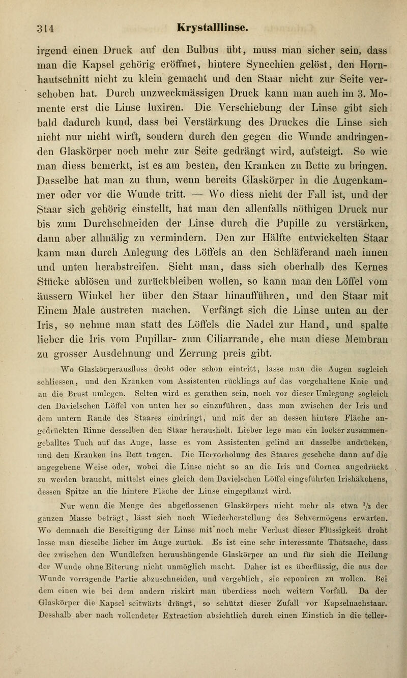 irgend einen Druck auf den Bulbus übt, muss man sicher sein, dass man die Kapsel gehörig eröffnet; hintere Synechien gelöst, den Horn- hautschnitt nicht zu klein gemacht und den Staar nicht zur Seite ver- schoben hat. Durch unzweckmässigen Druck kann man auch im 3. Mo- mente erst die Linse luxiren. Die Verschiebung der Linse gibt sich bald dadurch kund, dass bei Verstärkung des Druckes die Linse sich nicht nur nicht wirft, sondern durch den gegen die Wunde andringen- den Glaskörper noch mehr zur Seite gedrängt wird, aufsteigt. So wie man diess bemerkt, ist es am besten, den Kranken zu Bette zu bringen. Dasselbe hat man zu thun, wenn bereits Glaskörper in die Augenkam- mer oder vor die Wunde tritt. — Wo diess nicht der Fall ist, und der Staar sich gehörig einstellt, hat man den allenfalls nöthigen Druck nur bis zum Durchschneiden der Linse durch die Pupille zu verstärken, dann aber allmälig zu vermindern. Den zur Hälfte entwickelten Staar kann man durch Anlegung des Löffels an den Schläferand nach innen und unten herabstreifen. Sieht man, dass sich oberhalb des Kernes Stücke ablösen und zurückbleiben wollen, so kann man den Löffel vom äussern Winkel her über den Staar hinaufführen, und den Staar mit Einem Male austreten machen. Verfängt sich die Linse unten an der Iris, so nehme man statt des Löffels die Nadel zur Hand, und spalte lieber die Iris vom Papillär- zum Ciliarrande, ehe man diese Membran zu grosser Ausdehnung und Zerrung preis gibt. Wo Glaskörperausfluss droht oder schon eintritt, lasse man die Augen sogleich schliessen, und den Kranken vom Assistenten rücklings auf das vorgehaltene Knie und an die Brust umlegen. Selten wird es gerathen sein, noch vor dieser Umlegung sogleich den Davielschen Löffel von unten her so einzuführen, dass man zwischen der Iris und dem untern Rande des Staares eindringt, und mit der an dessen hintere Fläche an- gedrückten Rinne desselben den Staar herausholt. Lieber lege man ein locker zusammen- geballtes Tuch auf das Auge, lasse es vom Assistenten gelind an dasselbe andrücken, und den Kranken ins Bett tragen. Die Hervorholung des Staares geschehe dann auf die angegebene Weise oder, wobei die Linse nicht so an die Iris und Cornea angedruckt zu werden braucht, mittelst eines gleich dem Davielschen Löffel eingeführten Irishäkchens, dessen Spitze an die hintere Fläche der Linse eingepflanzt wird. Nur wenn die Menge des abgeflossenen Glaskörpers nicht mehr als etwa '/s der ganzen Masse beträgt, lässt sich noch Wiederherstellung des Sehvermögens erwarten. Wo demnach die Beseitigung der Linse mit'noch mehr Verlust dieser Flüssigkeit droht lasse man dieselbe lieber im Auge zurück. Es ist eine sehr interessante Thatsache, dass der zwischen den Wundlefzen heraushängende Glaskörper an und für sich die Heilung der Wunde ohne Eiterung nicht unmöglich macht. Daher ist es überflüssig, die aus der Wunde vorragende Partie abzuschneiden, und vergeblich, sie reponiren zu wollen. Bei dem einen wie bei dem andern riskirt man überdiess noch weitern Vorfall. Da der Glaskörper die Kapsel seitwärts drängt, so schützt dieser Zufall vor Kapselnachstaar. Desshalb aber nach vollendeter Extraction absichtlich durch einen Einstich in die teller-